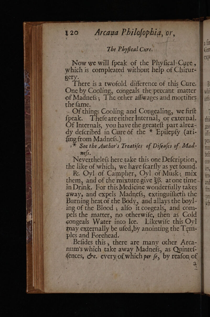 partes ee oo . Lape , } &amp; 320 = Arcaua Philofophia, or, The P hyfical Cure. 3 | nf Gon Now we will fpeak of the Phyfical-Cure, i which is compleated without help of Chirur- | al gery. MOLAR ee oe tia poy) There is a twofold difference of this Cure. § 3 er One by Cooling, congeals the peccant matter wii oe of Madnefs; The other affwages and mortifies 9 jf | the fame. bah | : 4  -. Of things Cooling and Congealing, we firft 9} ” shai Thefeare either Internal, or external. § thi f Internals, you have the greateft part alrea- § ay dy defcribed in Cure of the * Epilepfy (ari- of, fing from Madnels.) Bh vcr ® See the Author's Treaties of Difeafes of. Mad- | au mes. A ich Neverthele(s here take this one Defcription, f ¢o, the like of which, we haye fcarfly as yet tound. § i a Re. Oyl of Campher, Oy! of\Musk; mix fj, An them, and of the mixture give 3(. atone time | in Drink. For this Medicine wonderfully takes §f 4, away, and expels Madnefs, extinguifheth the - Burning heat of the Body, and allays the boyl- ing Of the Blood ; alfo it congeals, and com- | et the matter, no otherwife, then as Cold | congeals Water into Ice. Likewife this Oyl | may externally be ufed,by anointing the Tem- J ples and Forehead. ape Befides this, there are many other Arca-. num’s which take away Madnefs, as Quintef- fences, oc. every of which per fe, by reafon of