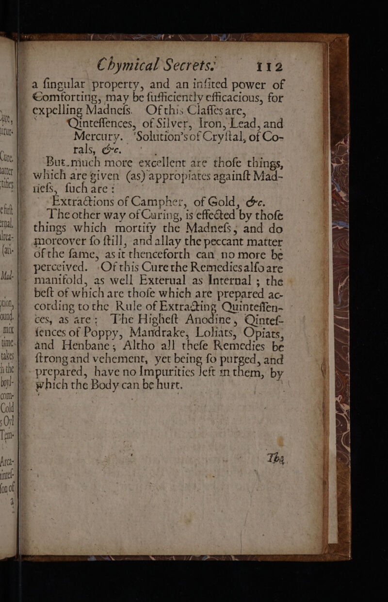 Chymical Secrets: 112 a fingular property, and an infited power of éomtorting, may be fufficiently efficacious, for expelling Madnefs. Ofthis Claffes are, Ointeffences, of Silver, Tron, Lead, and Mercury. ‘Solution’sof Cryital, of Co- rals, re. } But.much more excellent are thofe things, which are given (as) appropiates againft Mad- riefs, fuchare: | aca Extractions of Campher, of Gold, ‘é&amp;c. The other way of Curing, is effected by thofe things which mortity the Madnefs; and do moreover fo f{till, and allay the peccant matter of the fame, asit thenceforth can no more be perceived. Of this Curethe Remediesalfoare - manifold, as well Exterual as Internal ; the beft of which are thofe which are prepared ac-