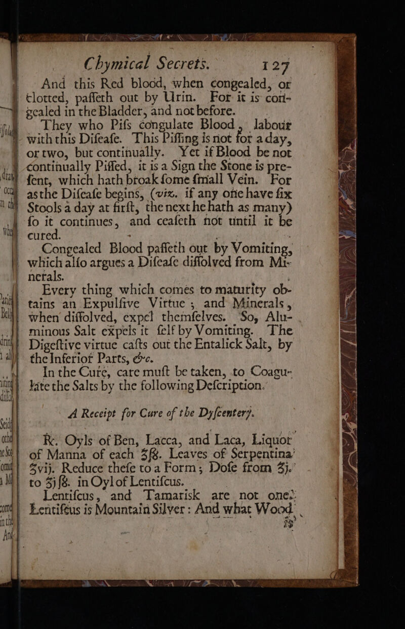 And this Red blocd, when congealed, or They who Pifs congulate Blood labour fot aday, ortwo, but continually. Yet if Blood be not fo it continues, and ceafeth not until ic be cured. | Bh : Congealed Blood paffeth out by Vomiting, Every thing which comes to maturity ob- tains an Expulfive Virtue ; and Minerals, when diffolved, expel themfelves. So, Alu- Digeftive virtue cafts out the Entalick Salt, by the Inferior Parts, ec. In the Cure, care muft be taken, .to Coagu- kate the Salts by the following Defcription. A Receipt for Cure of the Dyfcentery. KR. Oyls of Ben, Lacca, and Laca, Liquor of Manna of each 3f§. Leaves of Serpentina’ @yij. Reduce thefe toa Form; Dofe from 4}. to 3){8. in Oylof Lentifcus. | Lentifcus, and Tamarisk are not one: