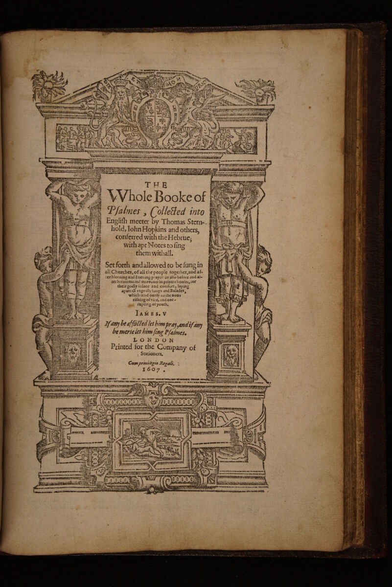 THE Whole Booke of Tfalmes, (^olleBed into Englifli meeter by Thomas Stern-, hold, lohn Hopkins and others^ conferred with thcHebrue^ with apt Notes to fin themwithall. Set forth and allowed to befungin jjjj Churches, of all the people togcthcr,and af» I icrMorning and Euc&ing pf aycr: as alio before and ai« tCjSirmonsrand moreoueriupriuai.el}oules,ior their godly lolace and comfort, laying aparcajl vngcdly longs- andBalades, \phich tend onely lo the non, rilhing of vice, and cor > mpeingoiyouth, Iames.v JfAn^ he affixed let himprayymdifafff bememlethimfmgffaimes. LONDON ill iftf Printed for the Company of > Stationers. vr Mif ) . Cumpriuikgh Regaii. : 1607. .— apMamoMMatMAMBafCMi-Mw wautiunl^