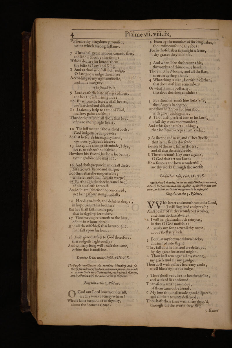 4_ Perforincthy kingdomc promifed, to me which wrong fuftainc. 7 Then ihall great nations come to thcc^ and know thee by this thing: If thou declare for loue of thcin^ thy felfe as Lord and King. 8 And as tboii art of all men iiidgej O Lord now iudge thou mcc: According to my righteoufneile, / ^ t - and mine integrity. Thefecon^ Part, ■ ^ - 9 Lord ceafe the hate of^vsTcked men , and bee the Tuft mans guide t I o By whom the fecrets of all hearts, ^ ^ ^ arcTearched'and difcride. - ,,. i,. II I take my help to come of God, in all my paine and fmar t: ; That doth preferue all chofe that bee, ofpure and vpright heart. I , 12 The iuft man and the wicked both, G odiudgeth by his power: • • So that hefeelth his mighty hand, ^ : eucneuery dayand h'pure; ' ' > 1 3 Except he change his minde, I dye, - for cuen as hcelhould finite: He whets his fw'ord, his bow he bends, ayming where hec may hit ♦ 14, And doth prepare his mortall darts ^ • . hisarrowes keeneandiharpe: v. o': For them that doe me perfecute 3  wHilcft heedotlfmifcHpfe warpe* . : If Butthoughthatheelntraucl bee,’ ofhisdiucleifhforccalf: . ,, .. i » And of his mifehiefe once concciued, yet bringsForthnoughtatlafl:, 1 6 Hee digs a ditch, and deluesitdecpe I in hope to hurt his brother: . But hee fliaiUM into the pit, that he disid vp for other. 17 'Thus wrong returncth to the hurt, . of him in w horn it bred ; ^ ' And all the mifehiefe that he wrought, fhallfall vpon his head. 18 I will giue thankes to God therefore, that iudgeth righteoufly; And with my fong will praife the name, of him that is moff hie. » i. Vomine Deus mens, Pfal. VI!1.T,S* . f The Pfophetconftdertng the excellent ItheraUtj and therly proutdence of God tow ar desman ^whem heemade a' stwereGod otter all hts worlds, oae/jigitteth thanl^es^ and h aflonied with the admiration ofthe fame, * Sing this as the 3. Pfalme^ O God our Lord how Wonderful!, arethyworkeseuery where Whofe fame furmounts in dignity, aboue the hcauens clcarc. i Euen by the mouthes of fucking babes, thou wilt confound thy foes : For in thofe babes thymightisfecnci . thy graces they difelof e. 3 And when I fee the heauens hicj the workes of thine o wne hand: Xhe Sun, the Moone, and all the ftars, in order as they flantl. 4 What thing IS man. Lord think I then, that thou doff him remember ? Or what is mans poff crity, that thou doff him confider ? X 6 - # > * - 5 For thou haff made him little Icfle, then Angels in degree.* And thou half crowned him alfo, with glory and dignitie. 6 Thou haff preferd him to be Lord, of all thy workes ofw'ondcr x And at his feet Iiafr fet all things, that he fhould keepc them vnder T 7 As fheepe and neat, and all beafts clfe, that in the fieldes doe feeder Foules ofthe aire~ fifh in the fca ; and all that therein breede. 8 Therefore muff I fay once againc, O God that art our Lord; •' ' Ho w famous and how wonderful! are thy works through the world? Qonfttehor tihuPJal^JX^ 2^ S. Bduidgiueth thanS^sforhh manifold ^ilioriet reeesued, defreth the fame wonted help againe^ again fl his new e»i^ mier, andthetr 'malicioufarrogancteto bedefiroyed. Sing this as the 3 • Vfaime^ With heart and mouth vnto the Lord, I will ling laud and pray fet Aiid fpeake of all thy wondrous workes, and them declare alwaies. 2 I will be glad andmuch reioyce , in thee O God moff hie: And make my fongs extoil thy name, aboue theftarry skie. 3 For that my foes are driuen backe, and turned into fli2;ht; They fall dovs'ne flat and are deftroyd, by thy great force and might ♦ 4 T hou haff reuenged all my wrong , my griefe and all my grudge: Thou doff with iuftice hearemveaufe . 4 w ' moff like a righteous iudge. / Thou doeff rebuke the heathen folke^ and wicked fo confound : T hat afterward the memory, ofthem cannot be found. 6 My foes thou haff made good difpatch, and all their townes deffroyd: Thou haff their fame with them defac'd, through all the world fo ysiSe f 7 Know