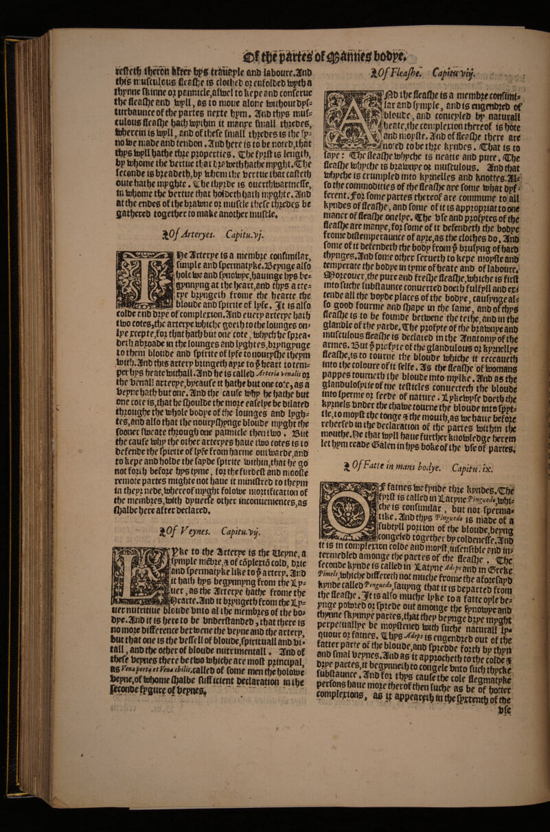 , , . ena Idbourr.3[nD ti:ur(tiI,ous firaO^r is clotbct oi anfolbcti inptbai tbrnna fbinne ojt paiintcle,afi])cl to brpeanb confcruc tbe flfat^e anb topll, as to niotio aionr hntbotitbpr- tiirbauncc of tbf partes nefte bpm* 3C«btbP0 ntut culous Scarce bathtoptbin it manpe fluall tbt^bfS, ii)berciii is , atib of tbefr fiiiall tbirbrs is tbe fp- notof ntabe anb teubcn. Si'iib berc is to be notcb,tbat tbps topll batbe tbje piopectie s. 'Cite fpjft ts leiigtb, bp tebome tbe be rtue that i^ioetbbatt^ nipgbt.Cbe fecenbeisb^eabetb,bp tebenube bectuctbatcaftctb oute batbe iiip8bte.i;be(bp?be is ouertbiDactneire, tn tobome tbe bertue that boioctbbaib mpgbte. 36iiD at tbe enbes of tbebjatwie ot mufclc tbefe tbjebcs be gatbereb together to ntaUe another murcle4 ^Of Arteryes. Cdpitu.yj. ^earterpeisa membje coiiftrtiilar, fttnplc anb fpennatpbe^aSepngealfo bole toe anb fpnotopc,bauinge ^s be* I gpnnpng at the heart,anb tbps a rtea irpe bjptigctb fronir tbe bearte the btoube anb fpinte of Ipfe. 3|t is alfo XOfl'UaJht. Capitu^fj. colbe cnb btpe of complejcton.3nb euetp arterpe bath Itoo cotes,tbe arterpe tobiebe gceib to tbe lounges on^ Ipc )rrepte,fo.t thatbatbbnt one cote, tolipcb be fptea* betb abioabc tn tbe lounges anb lpgbte6,btpngpnge totbem bloiibe anb fptriteoflpfetono«rplbetl>epm ,toit!».3Cnb tbis acterp btingetb apje to § heart t o teni^ per bps beatc toitball.SBnb be Is calleb vmaih ot the bmal! actecpe,b^aufe it bathe but one cofe, as a bepne bath but one. 3lnb the caufe tobp be bathe but one tote is,that be Iboulbc tbe moje eafelpe be btlateb tbjiougbetbetobolf bobpeoftbe lounges anb Ingb^ tes.anb alto that the nonrplbpuge bloube mpgbr tbe roonerftoeatctb?ou8bone pannttle tbenttoo. ©tit iftc caufe tobp tbe ctbec arterpes bane ttoo cotes is to befenbe tbe fpiwte of Ipfc from banne outtoarbe,anb to bepe anb bolbe tbe fapbe fpiette toitbui,tbat be go notfoub before bpstpaie, foitbeftirbeftanbnicoCe remote partes mtgbte not baue it mintllreb to tbcpm tn tbepniebe.tobereofmpgfjt folotoe mouiftcation of tbe membtes,tottb bpuetre otbec inconucmencf0,as fbalbe here after bectareb. . 4 , . , _ ~ 'kOfVeynes. Capku.yj. ^fee to tbe Ifcrtetpe ts tbelUci>ne,a jfpmple ma),te,50f copleriotolb, bjlc janb fpermatpfeelifte to ^ a itecp. Kinb itbatb bps begpnnpngfrom tbeJLp^ tier, as tbe Arterpe batbe frame tbe I—nTnTr.iffiwiin«.w.l^eacte.3finb itbtpngetbfromtbeX'P^ iiecnutrititic blcubcbnto altbemembjesof tbebo# bpe.lnb it ts hereto be bnberltanbeb,tbattberc(s no mote bifference bettoene tbe bepne anb tbe ar terp but that one is tbe belTell of bloiibe,rpiritnaU anb bi* tall, anb the other of bloube nutr tracntall ♦ 3fnb of tbefe bepnes there be ttoo tobiebe are moll principal ns ymaporta ttVtna fW/x.calleb Of fomc men the bototoe bepne,oftobomelbalbe miTtcient beclaration tntbe R'^bffPSWcofbepneflL ^ » *1 f '^btbeflealbotsa niembjiecottrfmfi laranbfpmple, anbiseiigettitteb of jbloute, anb conicpleb bp naturall ibeatf,tbe tcniplejrion thereof is bote anb mopfte. a'nb officalbe there are __._^^no'eb tobctb?e bpiibes. Chat is to fape: Cbfffeaibetobpcbe is neatie anb pure. Cbc fiealbe tobptbe is biatonpe (« uMifculous. 35nb that tobpebe is crumpleb into Hpimelles anb Knottes.lli' fb tbe commobities of tbe fieaibe are fome tobat bpf - ferento^ fome partes tbereof a re commune to all fepiibes of flealbe, anb fome of it is apptoptiattoone mance of fieaibe onelpe. ^b^ b fe anb piofptcs of the .flealbearcmanpe,fo?fomf of it befenbetb flje bobpc fcome btftempecaunce of ap^,38 tbe clbtbes bo. 3(nb tome of it befenbetb tbebobp from ^ btufpng of barb ^pn8es.a!nb fome otbee feruetb to ftepe iiioplle anb ^ipcrate tbe bobpe in tpme ofbeate anb oHabotire*- spotcmjer,tbe pure anb fteibe flealbe,tobttbe is ftrll into fu^e lubftaunce conuecteb boctb fulfpll anb epi rtnbe all tbe bopbe places of tbe bobpe, taufpngeal< to goob foticnie anb Ibape in tbe fame, anboftbps neaibeis to be founbe bettoene tbe tetlje, anb in tbe gtanblc of tbe pacbc.trbe ptofpte of tfie b?atonpe anb murcuiousfleaibeis bcclateb in tbe ^fnatonipoft^ acmes, ©ut p ptcfpte of tbe glanbulous ot feptncllpe fleal^jtsto tourne tbe bloube h^tebe it ceceaitetft into the coloure of it felfe. 31s the ^ealbe of toomans ‘ into mplbe. 3nb as the glanbulofptteofttte tegtcles conuectetb tbe bloube ‘ 2-Pi5ctopfeboftbtbc Itp^nels bnber tbe ebatoe tourne tbe bloube into fppt^ ^ moutb,as toebaue befoje rebetjfb to the beclaration of tbe partes toithin tbe I’rt S rEh?.K ^ ^ luiotolebge berein let bpm ccabe (!5alen m bps boUe of tbe bfe of partes* ^^fP^^lfintfiMsbodye. Capitu.ix. ^ fames toe fpnibe tbte bpnbes.Cbl f 10 C^ilcD ill JL^ItjpnC tDhi- jCbe is conrtmtlar, but not^fperma* ^ttl^.|mbtbps Vlnguedo 10 Irtajip of g Tubti^l position of tbe bloube,bepug --^^^a^coiigdeb together bp colbeueflfe.lnb it IS in coinplencn colbe anb inor(l,tufenfible anb in? termebleb amonge tljepartes of the fleaibe. ^bc fetonbe fepnbe is calleb in jLatpne anb in (Erebo f «»^/',tobicl;e bilferetb not niticbe fronie the afoSb f^ct!£'^«^'/,fatipn8 that it is beparteb from the fleaibe. 3^tt6 alfo mutbe Ipbe to a fatteoplebex: ^ige p^teb oi fptebe out amonge the Fpnotopcanb tbpiwe Oipnnpe parte0,tfiat tbep bewige btpe inwofit perpetuallpe be inopfleueb tot^ ® n£aW- qtiouc oj fatnp. ^bps is engenbieb out of tbe fatter parte of tfje bloube,anb fptebbe forth bo thtxrt S appjoebetb to the colbe * fougf le toito fucb tbi^cbe fubftaunce.3nbfot tbps caufftbe cole flmmatPte perrons bane mote tberof then fuebe as be of S completpiws, w t|: appear^btolb^fpirtentboftbe bfe