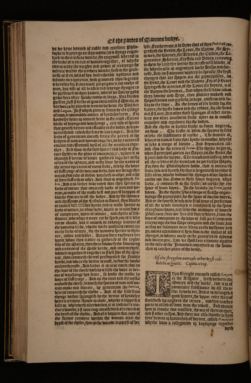 ‘|g tijc uc bf ttbble fnD pt>lto« fopl)f re ti)? pipjigc cn iljfo nt.att«r)i0 a f ngm# lijifl» mtfje IV Oluere !j)cntbf,ctc tjtspnall tbcfcet)ecfn,cnfiibofhiCitiantOBftljft, ot totjptW tbjo 10 ntatc ibf nipgljte anb potore of ircstpuBct^ ittfamc teiibin tl)cniotl)ccg toctnbf,futb is tlJf S*^*^®* «efff of Ccb.toJjoofbps Pnfftcbfablc toprtoiuf ano Infinite cnvnipotcnci«,batf) gtauntcD tfipg fo greatr ti bercfttcfc;t ^ ccntinual pjcpagatitn.not oneipe oi inan,but elfo of all bcafles anb Ipupngc tbpngcB to be pjefctufb fn tbep;i btnbcs, tobetot toe fljalbp g^0 bnetoen to be ptaccD in tecman betteene tbe ffilabbec anb Ufigan, 3;n ^ tobptb piate «e fttof n bp tfje tpllege ofman,atomicnablcniattee offepttbclpefjeete, joj kpnbclpe beate ojnatural beate tstbe caufe (uUicnt bolbe ofbopngeanbtoozcbpnge, avoalfooffpuitc Ibat geuetb bectttcar.b efficatte to tbe bobpejanb go* uernetbanD ruleibtbefaineinbuctenipet* 2nbtbe lecbeof genecattontontetb freme tbe parfre ofibe bobpes of man anb tocman toge tbct.aB bp a naturali confecit anb effecttiall topU of all tbe melubicB toges tber ♦ 2inbtbU6i0ibcfapDfpeurieanblreOeofiaa= ture Ibebbe in tbe place of concepuj^tige, wbcre tt i6 tbiougb^bertueof bptiDe gatbereb tcgeiber mtbe tc!leeoftbe9^atrijt,anb m tbe fame bptbemeancof tbe actiucoperactonof mane fecbe, anbbp tbetoape of fuffrpnge of tbetoomaus fcebc,ti]ep are fo togetbet imveD.tbat ccbe of riiepm too^cUetb «»otber,aHD etbc oftbenifuffcetbmotber.ianb tbusts etigenbzeD f»>-- i«».1fnbitt6 ferber tobe notet» tbat tbps fpcrmeot feebeofnature tbat tommetb botbe of mcnanbtoo» nian,» niabc of tbe niofte beft anb pureft bjoppeB of blouDetfiataretnall tbe bobpc.3l!nbbptbelabonre anb (baffpiJ®«uj£tbe ^ eflitleB oi (Iones, tbpB bloube tBtumeDfntcsr.sa)ccltpnbe,anbt3 nmbe fpcrmeoj feebcofnature,aB8fo?efapDe,tol)itb i6 tnmanbotte cf tonipleMon,tobitcoftoloure, anbtbptbeoffubi llaunce,toberefojeitmape notbe fpteb.noiof tt felfe rurite abic6e,but it icnuetb in tafepnge nurtureof tbetoomans fecbe.tcbpcbe batbe qualities tontrarpe totbefecbeofman, fot tbetoonianBfpernteiBtbpn^ net, tolCec anofebler. 3Enb|aBfomeauibcurfitce tojptejtoban tbpBmatter is gatbercD in tbe rpgbtc ftbc of tbe «apateie,tben tbere folotoetb tbe fonrnijmg anbtreationof tbe tabale bpr;be,8nb tontrarptopfe, h^anit iBgaibeteb togetber tn §left fibe of tbe#a= tta;,tban tommetb tbcreof petfbucnieb tbe female ltpnDe,8nblrfjicet^betttic ismod, totbattbetootbe entlpnetb mode. 26nD ferber it is to be noteb,tbat as tbe renet of tbe cbeef e batl) bp tt felfe tbe toape ot ber* tueof tootcfemigebps feate, fo batbe tbe mplHe bp toape of ftidtpnge ♦ 3nb as tbe renet anb tbe mplbe mafeetb tbe cbeere,fo boetb tbe Oierme of man anb too- inantnalieanb foiiime, bp generatton toberofcommetbtbftbplbe. Inb oftbe felfefame tbpnge toitbtn fpfpngetb bptbe berttie offepnbelpc bieatc a tertapne llipiine ot caule, tobptbe tt lappetb tt leife in. tefjeretoitb aftectoacbeB.it ts tpebtotbe 1110= tbecB toombc,ti t couering tometb Rgtb aftcrtoarb at tbe bpttb oftbe tbplbe * 3(nb pf it bappen tbat anpe of, tfie nipnue remapne top.tbin tbe tooman alter tbe tue f iWttS of ® anitts lioopt^ !pff4fubtbftnTOte,(tf0 genbtebtbe^earte,tbf31P,wt.i^^®^J^^' ■. ttamentfB,^btniicB,<lEtpftil6 anu ® enes rcceputiitt to tljeni bp lunbf Ipe bertue ^e r.effe.2nb(a6 § suncient toipters bo fpecifiej^efpjll tbpngeBtbflt areC^pen are tbeP^^eppalles, as. tbe l^eart,tbe Ipuer anb tbe J3.tapne.foj of p l^eatf fptpngetb tbe arterie0,of tbe jLpuer rte 6epne0, ^ of tbe ©tapne tfie fpnotoes * 2 tib teban tbefe baue tabeti ipj foHcnic anb Ibape, tben |5ature mabetb atiD Ibapetb benes anb gt|>fiel6,to ftepe, conferueanb («= llaptif tbe fame . 36 tbeboneBoftbebeabcfojtbc, binpne,tbe bjefte boites anb tbe rpbbcB, fot tbe beact ahb ^Jtuier.^nb after tijefe rpjingcn al otbec niem^ bers otie after anotbetin fuebe ojber as is nioofte tequifpte anb ecpebient fojtbe bobpe. 3nb ibe cbpibe ib bjfbbe fcjtbe in fonte begrees» as ibus . Cbe fpjfle is toben tbe fpctme ot febc ts Ipfee tbe ftibllaunce of mplbc . ‘€be feconbc is,' - 1 ll IJb ttuiit u iluiii iy«4 ^ 16 Ipfee a lonipe of bloube . a^nb l^ipetrateB caU letb ibiB bp tbe nante cf ^«''«•il^be tbPJbc begcetB, toben § ptincipal partes are fl}apen,es tbe l^eart,tbc ■tpueranb tbebjaptie. €l]etcuabanbl8Rei0,tobeii all tbcrefpbueoftbemembjeB beperfectlpelbapen* fot tben tbe jSbtlofopbers bolbe, tbat it recepuetfi fciile.lpfe anb bjeatb.foj riien it bcgpnnetb to nioue tt ielfe alcne.tobitbe tottbouttbe tbpnges afoie fapDett conlbe not boe.|5otoe in tbefe fotae begrecB afotc fspbc, it centinnetb in tljc fptdcCaB mplliejbp tbe rpace offeuen bapes. 3Pntbe ffconbc(a6^^'‘'f«».;upnc bapes. 3!n tbe tbpjbe(tpbe a lompe of flealbe engen^ btpnge ^ e pipncppals)bp tbe fpace ctf ttnrlue bapes* 3^nb m tbe fotirtb(tobtcb ts to f fnl tpnic of perfectimi ofall tbe tobolc membtes tt reraapnetb bptbe fpace ofcpgbtenebapes,anbfobptbe acconiptc ofbtuecfe iabtlcctoa6,tbccc are (pre anb fourtp bapes,from tbe bapeof conceptten to tbebapeof fuU pcrfecttonanb tccepupnge tbe bue Rjape complete anb tbe fottle,but m ibat toe fubmpttc ou re felues to tf?e Wnjome anb pjctiifcentojbmaunceolbpmtbatistbe maberof all tbpr4eB,intobcmc cnclp tBiljc pjcmpfesto oibepne ano beiecmpne»2nb tee Iballbereretoumcagapne to tbe refte of tbe Jntoarbes contcpneb m tbe teuns (bee cj r.eaiber pacte oftbe bcalp, 0/theJlreyghte tntrayle othert»yJc CdU kdthe arJ^Htte. Ca^itu^Vtj.' drepgbt entraple calleb i ot tbe 3r(gutte, Ipctbbettoenetbc ^jSl^atrpp anb tbe batfee, anb ttisof iipanniculec ftibilaunce as all tbeo* ...tbec bctoclB are.anb tt ts in lengtb 9 goob fpanntjtbe bpper enbe tbereof Cretebetb bp npgbeto tbe tepnes, anbbpB neatbeit parte ts calleb of fome men tbe tctoell. 3ob abeute bpm (B f ounbe ttoo mufclcs, tbe one of tbem to open' anb f otber tan)iit*3nb tbere are alfo founbe in bnm f^ie bcpneB ojbjauncbes ofliepneB, calleb UmmUa bwptbc baue a colUgauon cj bnpttpnge tegetbee