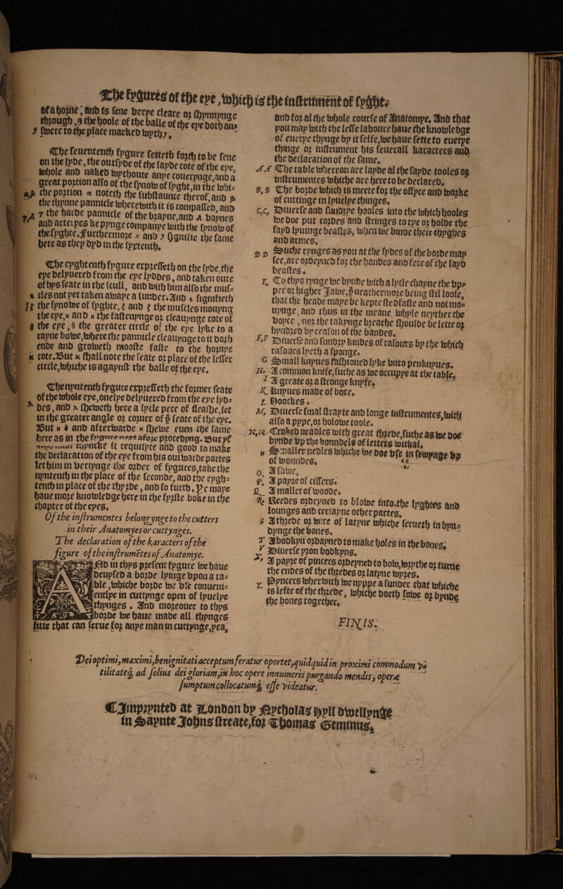 ^ ftStitts; ofmrn ,to{)(t5i fsf (mKMJmnt «f atiD fo; al iu^ole coucfe of Uliitafonipe» ^n& pott map itittt) ttfc leff( labotire ^atie t'^e knotuleoge of ecici:pet^pngcbp<tfeIfe,toe6attereftcto euctpc tf)tnge o; (ndrtunetit bis feuecaU baracters anO tbe beclacatiotiof tfjc fame* 'CbetabletofjereonatrclapDcaltbefapDe toolesoi inllcunientes tobicbe ace bercto be beclaceb* ®, s Zfje bojbe tobicb is merte foj tbc offpce ahb tooibe of ctittinge in Ipucipe fbingeo» c,c, 50iMcfreanbri«ibjpeb3Olcs iiitotbetobicbbooles loeooe ptit corbes anb fttttigcstotpeojbolDetbc fapD Ipiitijge beaftis, Mjea tee binoe tbeic tbpobes atibarnjeB* 2) 2) ^iicbe cpogcsaspoa atfbc fpbesoftbeboibeitiap ff o?Depacb foi tbe banbes ano fete oftbe fapb B. Co tf)p0 tpnge tde bpnbe toitb a !ptle cbapne fbe bp^ pec 0? bigber JiatoeJ nea tbeciitote beiag lltl loofe. tbattije beabemapcbf beptentebfaneanb notino* «pnge.atiD tbus tn tbe nieane, tobple neptbectbe bopce, «oj tbe tabpage b?eaf be flbotuoe be lette ot bpiiDjeb bp rearoii of tbe banbes» ^ JDftietrcahbfcinbjpbtnbesof cafowsbptbe fcbicb raroacslpetbafponge. . V w ^ . — • «, es. Itf a bbpie) dttb (s (ene beepe cleaee oi llipnnvttoe jbjougb^tbeboole oftbeUeof^S^ J» ftocretotbeplacc niacfecbtoptb:^» epeaoipp» Cbe fetietJtentb fpgtice tettetb foitb fo be fene iobine anb nabcb biptboute anpe couetpttcte anba ^ ^ tobecetottb it is compalTcb anb ^ pannitlc of tbe btapne.anb a bapnes fhirSfV^^Fi fpnoJoof bcfc as tbepbpb in tbe fpjdtentb» ^ ' Cbe epgbtentb fpgute epptefletb on tbe fpbe tbe r’ , anb tafeen onte of bps featc in tbe (culi, anb tottb bmi alfo tbe nmf- t tlesnotpettabenatoapeaiuttber.ainb e ftanifietb ff tbefpnoteeoffpgbte,? anb ? tbcmnfciesmoupng tbeepe,K anb h tbe faftenpnge ot cleaupnge coteof t tbe cpe,9 tbe greateccircle of tbe epe Ipfeeto a rapne botoe,tubere tbe pannicle cleaupnge to it bctb enbe anb grotoetb mootle fafte to tbe botnpe ic cote»i5tit K (ball note tbe feate ot place of tbe lelfer tircle,h)bitbe is agapnft tbe balie of tbe epe. ’. Cbenpntentb fpgure ejcpjeffetb tbe fojmcc feate ^ oftbetobolecpe.onclpebelpuereb from tbeepcIpb* bes.anb \ ibetoetb berea Iptle pece of fleaibejet intbegceaterangle o? cojner of§ feate oftbe epe. ^tit N i anb aftetfoarbe k (betoe euen tbe f^anie bete as lli tbef'!’s”^^‘’<’^*afo^ pjocebpng. tsutpf ntbe it reqtiitpte anb goob to nwbe tbe beclacatton of tbe epe fcom bis outtoarbe partes letbini in bcrtpnge tbe o?bcc of fpgnresjabetbe iipntentb in tbe placc of tbe fcconbe, anb tbe cpgb- tentbin place of tbe tbp?be, anb fo furtb ,Pe mape baue nio?e fenotolebgebece in tbe fp#fte bobe in tbc tbaptecof tbe epes* Ofthe injlrumcntes helongjngetothecutters in their Anstomyesorcuttynges. The declaration of the karacters of the figure_ofthemJlmmetesofy{7iatomye. “ m tbps ptefcntfpgnre toebaUe I beupfeb a bo;be Ipingebpona ta* ible ,b)bicbe botbe ioe bfe conueni^ entlpe in nitfpnge open of Ipuelpe tbpnges. SBnb mojeoner to tbps ibotbe toe bawe inabe all tbpnges litte tbnt can feruefo; anpemantncuttpnge,pea. pei optimi, maximi,benignitati acceptum ferMur opmeUuidquidk’ proximi commodum t» tUitate^ ad folius deigloriamdn hoc opere innumeris purgando mendss, oper^ fumptum collocatum^ ejje videatur. “■ C3fiitp?pittei> at iLOttUott bp jBptboiasf apii rni&apnteaoijnflfftreate^fo^fctwina/if^emmttl ^ 31 common l»nrfe,L.. ■‘31 gceate o? q ftconge Impre* iC Ifenpnes niabc of bojre. ' / L l^oocfees. AT, ©inecfe fmal Orapte anb lopge inBcwmentes.biftb alfoapppe,o?bolotoetoole.. . » a Ccokebneaoiestoitbgceat tbjebe.rucbeastoeooe' bpnbe bp tbe bonnbels oflettetg tttitbal. » ^jj nt&ies bJbitbe tee boe in b 0, arabif, * 2»' 3[papteofciirecs*’ 2B mallet oftotooof» st JReebcs ojbepneb to blotee fnfo,tbe Ipsbtes anb ioungesanbcettapncotberpartes, s atbiebe ojtoice of latpne tobicbe fmtetb fnbpni bpnge tbe bones. 