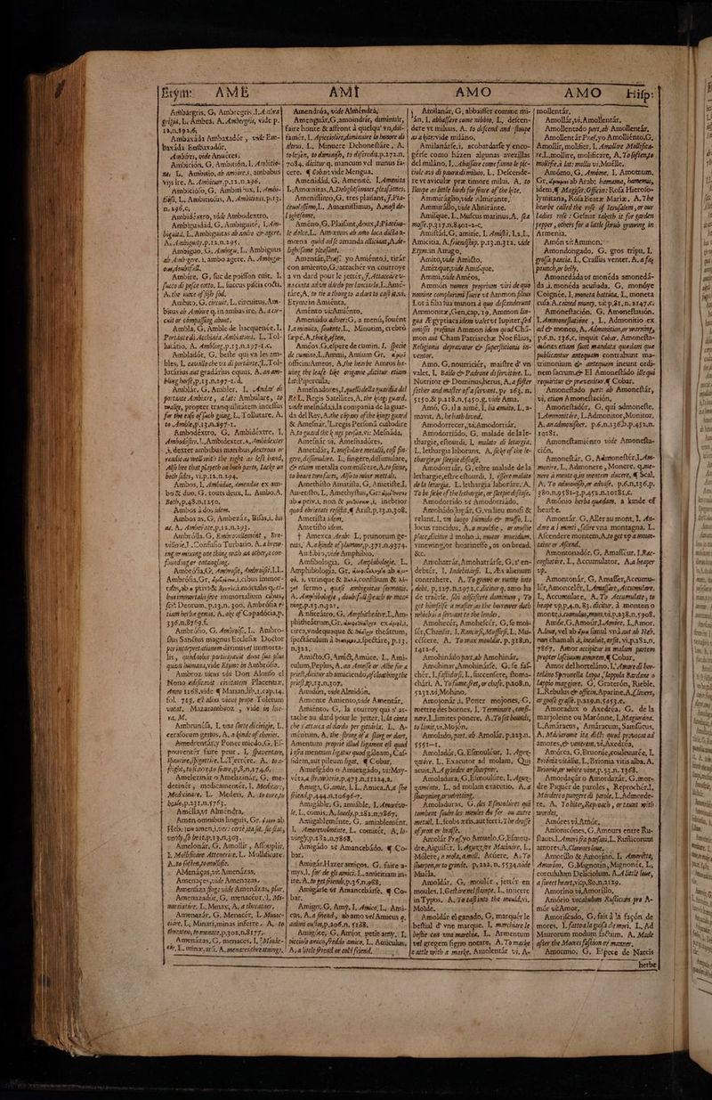 O iy AMÉ Ambárgris, Q Ambregris J.A:20ra Erizia, Li Ambra. A. Ambergris, vide p. 13,n.19 3,6, Ambaxáda Ambaxadór , vie Em- baxáda Entbaxadór. Ambéres, vide Anucres; Ambito. G. circuit, L. circuitus, Ána- bicus ab Ambire q. in ambas ire; Á. a cir- cit or cómpa[fing about. Ambla, G, Amble de hacquenée. I. Portánte di Acchinéa Ambiatira. L, Tol- lutatio, A. 4mblizz,p.13.0.297-1.C. Ambladór, G, beite qui va les 2m- bles, L. cavállo che va di portánte.L.Tol- lutárius at gradárius equus, A. az am- bling borf? p.13.n.297-1. d. Amblár, G, Ambler. I. Andar di portante Ainbiare , alat: Ambulare, to vealie, propter tranquilitátem inceflus for tbe eafe of fach going. L. Tollutare, A. to Amble,p.13.0.397-1. Ambodéxtro, G. Ambidéxtre. 1, A mbode[lro. L., A mbidexter. A, Ambidexter + dexter ambabus manibus ;dextrous or veadie as well wit? tbe right as left band, Al bee that playeth on both parte, Lacke o2 both fides , vi.p.12.n.294. Ambos, I. 4mbidue, 4mendue ex am- bs € duo, G. touts deux, L. Ambo.A. Both, p.49.n.1250. Ambos à dos idem. Ambos as. G, Ambezáz, Bilas.i. bis as. A. Aimbes ace, p.r2.n.293. Ambrólla. G, Embrovillement y Bro- villerie Y .Confufio Turbacio. A. a brem- ing.oy mixing one thing with aA otber,a con founding or eatangng. Ambrófa.G, 4mbrofíe, 4mbraifre T. L. Ambrófia.Or, dgCizis cibus immor- cabos, ab « privySz 5ji73ciamórtalis qu ci^ busimmortalis froe immortalium cabus, fc^ Deorum. p.13.n. 300, Ambróña e: tias berbe genus, A, oke of Capadócia,p, 356.n.8759 f. Ambróño, G. Ambro, L. Ambro- fius Sanctus magnus Ecdefix. Doctor por vauterpretationem divinuset immorta- lis, quodaobis participavt dona (ma lus quaj hmana, vide Etym: in A mbrófia, Ambroz vicus vi; Don Alonfo el Nono edificavit | civitate. Placenux., Ano Y168.vide € Marian Jib.r.cap.14. fol. 713. &amp;1 alius vicus prape Toletum vetat, Mazarambsoz , vide m lie- ra. M. Ambruniía, T. vaa (arte dicirigie. L. ceraforum genus, A. a finde of cheries. fsmedrentár.y Poner micdo;G, Ef- pouventér faire peur, L fpaventare, ipaurire Spicottíre, L.Tierróre. A. toa- fight, to fearresto feare,p S n7 4.6. Amelezinár o Amelizinár, G; me- decinér , medicamentér, I, Medicare, Med:cinare. L. Mederi, A, to cure,tu beate, p.231.n.5763. Amcllat Alméndra, Amen omnibus linguis, Gr..4 uw ab Heb. ¡ox amen,i.ve;? certé ia fit. fie fat, verify fo beit.p.x3.n.363. Amelonár. G. Amollir , Affouplir, Y, Mollificare Attenerire. L. Mollficare: A.t0 fofien,tomollific. AMenágas,vi: Amenázas, Ameriaces,vide Amenazas, Banenáza ffzg: vide Amenázas, plur, Armenazadór, G, menacéur.l, Mi- wacsiatóre, L, Manax, A. a tbreataer. Amenazár, G, Menacér, L. Minac- acre, L, Minari;minas inferre -. A,-«to thrcaten, fo Menice,p.302,0,8177.- , Amenázas, G, menaces, I. ^ Minác- | 9o. E. minz.ari. A, menacesitbvetuings, o ÓÀ— M AMI Amendróa, vide Alméndrà; Amenguár,G ,amoindrír, diminuir, faire honte &amp; affront à quelqu' vn,dit- famér, L. Apicciolseydiminuire lo bonore di áltrus, L, Minuere Dchoneftáre , A. tolejen, to dimimifh, to diferedit.p.272.0. Etym:in Amiénta, Aménto vi:Amíénto, Amenúdo adver:G. a menú, fouént La minuto, fouénte.L, Minutim, crebró [=pé.A .thick often, Amcos.G.efpere de cumin, 1, [pecie de cumino;L.Ammi, Amium Gr, epi officin:&amp;meos, A.the hearbe Ameos ba- wing the leafe Like origanie dicitur. etiam lat:Pipercula; Ameínadores,I.quelli della nuardia del Re L. Regis Satellites, A, the kings guard. vide melnáda.i da compania de la guar- da del Rey.A.the cópany of tbe kings guard &amp; Amefnar,'L.regis Perfoná cuitodire A.to guard tbc k nes perfon.vi: Mefnáda, Amecínár vi, Amefnadóres, Ametalár, I. meftolare metalli, cof fia- gere, diffonulare.. L. fingere, diffimulare, C etiam metalla commifcere,A.to fae, to beare twofaces, Alfoto mixe mettals, Amethítto Amatííta, G, Ametifte.L Airetifto, L, Amethyftus, Gr: du Susos quod ebrietati vefiflit &amp; Axift.p.13.n,308. Amertífta idem, Ametifto iden. j Amexca Arab: L, prunorum ge- nus, A,ahinde of plumme,p.371.n.9374. An:fibio,vide Amphibio., Amfibologia, G., Ampbibologie.. L. Amphibologia. Gr. ¿ugly la ab «4 ei. 1, vtrinque &amp; Buañ,confilium &amp; Aé- 3 fermo, quafi ambiguitas [ermonis. A. Ampribologie , dombifall (beacl or meae ring. p.13.n.321, Anhteátro, G, Ampbitbeátre.L.Am- phithcátrn, Cr, ducgiStalezy ex dpgi.t, circa,yndequaque &amp; Sales theátrum, (pe&amp;áculum à $asus.i.fpe&amp;táre, p.13. n,322, Amicto,G, Amict, Amüce, L. Ami- culum, Peplus, A. az 4tpeffe or Albe fur a Mdicitur ab amiciendoofcloathingthe pries pricf ap.13.n.397. Amidon, vide Almidón. Amente Amiento,vide Amentár, Amiénto. G, la courroy qui s' at- tache au dard pour le Jeter, 1.4a cinta che s' attacca al dardo per gittáyla, L. A- méntum, A, the (rine óf a fling or dart, Amentum proprie illud ligamen efl quod ¿1/74 mentum ligat quod gáleam, Caf- fidem, aut pileum ligat, € Cobar, Amielgádo o Amiezgádo, vi:May- veta. [Iravpserie.p.473.n.11224.4. Amiga, C.amie, LL, Amica.A, (be fFiend,p.444.11.10696-7. Amigáble; G, amiáble, T, A»torcvo- le, L, comis, A, louely,p.282.m.7867. Amigableménte, G. amiablemént, L. Amorevolménte, L. comitér, A, lo- vinelyp.132.n.7868, Amigádo vt Amancebádo. q Co- bar, Amigár.Hazeramigos. G, faite a- mys.I. far de eli arici. L. amicitiam in- ire.'A. fo get friends. p.35.n.988, Amigárle tt Amancebárfe, € Co- bar, Amigo;.C, Amy. I. 4mico, L. Atni- ctis, A. a fPiend., abamo vel Amicus q. aimi eulos, p.106.n. $138. Amigóte, G. Amíot, petit amy. T, bicciolo amico feddo axico, L. Aeniculus, A. a little fend or cold friend, Amilanár, G; abbaifler comme mi- án, L abba[Jave come nibbio, L, defcen- dere yt miluus, A. to defcend and :floupe as alite:vide miláno, Amilanárfe.i, acobardarfe y enco- gérfe como házen algunas avezillas Lota filia fua minori à quo. defcenderunt Amnmonitz Gen,cap,. 19, Ammon lia- gua E gyptiacaidem valet ut lupiter fed omiffis profanis Ammon idem quod Chí- mon a4t Cham Patriarchz Noc filius, Religionis depravator dr Juperfittionis in- ventor. Amo. G, nourriciór, maiftre d' vn valer, L, Bailo &amp; Padrone d: fervitóre. L.. Nutrítor &amp; Domíinus;herus, A.a fofler | fatber and mafler of a fervant.pe 263. n. 5150.8 p.218.n,5450,8. vide Ama. Amó, G,1la aimé, L, ba «mato, L, a- mavit, A, bebatb loved. Amodorrecer,;vi.Amodorriár, Amodorriádo, G. malade delale- tbargie, eftourdi, L malato di letargía, L, lethargia laborans, A. ficke of the le- thargie,or fleepie difeafe. Amodorriár. G, eftre malade de la lethargie,eftre eftourdi, 1. éffere malato | dela letargia. L. lethargia laboráre, A, | To be fiche of the letbargie, or fleepie d'fzafe. Amodorrido vt Amodorriádo, Amohádo lupár, G.vnlieu moifi € relant, I, vm luogo. húnsido e. muffo, L.. locus rancidus, A.amorddie. ormulie p'aceydicitur à moho A, mucor mucidion, vinewing;or hoarineffe , as on bread. &amp;c. Amohatrár, Amohatrárfe, G.s' en- | | debtér, I, Indebitárf. L, ZEs alienum | contrahere. A, To growe or vurtite tato debt, p. 127.n.2972.c.dicitur q. amo ha de traérfe, fibi adjcifcere dominum , To get himfeife a mafter.as tbe borrower dotb which is a (érvaat to tbe lende, . Amohecér, Amohefcér, G. fe moi- [ér,Chantir, I. Rancirf Muffifi, L, Mu- cóícere, A. Toxwax mouldie. p.318:m, I412-6, Amohinádo part.ab Amohinár, Amohinar,Amohinárfe, G. fe fat chér, I. faflidirfr. L.. fuccenfere, ftoma- chári. A, Tofume.fret, or chafe. p.308.n, 5232.vi,Mohíno, Amojonár ¡. Poner mojones, C, mettre des bornes, I. Terminase ,conf- nare,L Jimites ponere, A.To fet bounds, to liznityvi.Mojón. AMO mollentár, Amollár,vi,Amollentár, Amollentado part, ab Amollentár, Amollentár Pz«ef.yo Amolliénto.G, Amollír, molifier. 1. 4mollire Mollifica- re.L.mollire, molificare, A. To (ofienya | cuía.A.coimed money, vi: p.81. n. 2147.6; | Amoncfación. G. Amoneftatión. 1. Ammoneflatióne , L. Admonitio ex ad dr monco, A. Admonition,or warning, | p.6.n. 136.c. inquit Cobzr, Amoncfta- eiónes etiam fiot mandata quedam que publicantur antequam. contrahunt. ma- | rimonium d anteguam ineunt ordj- | nem facrum.e El Amoneftádo j/lequi requiritur cr prevenitur. 4 Cobar, | -Amoneftado par: ab Amoneftár, | vi, etiam A moncílación, | Amoncítadér, G, quí admonefte. i Lommoritóre; L.Admonitor, Monitor, | A; an admoni, er. p.6.n.136.b.p.452.n. | xo1Sr., | Amoneftamiénro vide Amonefta- | CIÓN, Amoneftár, C, Adntone(tér I. 45s- monire, L. Admonere , Moncre. qune- nere à mente q in mentem ducere, &amp; Scal. A. To adwonfb,o advife.. p.6.n.136.p. | 380.n.9581-5.p.452.n.10181.c. | Amónio berba quedam. a kinde of hearte. Amontár. G, Aller au mont, I. 4x- dave a i monti ,(alire vna montagna. L. | Afcendere montem, A.fo get vp a smow- | taine or Afcend. Amontonadér. C, Amafícur. I.Rac- pcogliatóre, L, Accumulator, A.a beaper vp. Amontonár, G, Amafler, Accumu- lér,Amoncelér, I, AmtafJare, Accumulare. L, Accumtlare, A. To Accumulate , to beape vp,p.4.n, 83. dicitur, à monton o monte.J.ciumulusmons,vi.p.338.n.$908. Amór.G,AmoúrJ.Amóre, L.A mor. A.loue, vel ab ¿ue fimul vnd ae ab Heb. nan chamah .i, incaluit, avfit, vi.p.382.n. 7867. Amor accipitur im malam. partem propter lfciuum amorem, &amp; Cobar, Amor del horteláno, L' Amare di bor- | teláno Speronella Labpa y lappola Bardane o | Lappio maggiore. G, Graterón, Rieble. L.Rebulus e* officim,Aparine.A.Llvers, | or goofe exa[fé. p.219.0.5453.€. Amoradux o Axcdréa. G. dela marjoleine ou Marónne, I. Magiorána, L.Amiracus, Amáracum, Samfücus, ! ! | | 55$1—1. Amoladór, G. Elmoulcur. I. Aguz- antóre. L. Exacutor ad molam, Qui acuit. A. 4 gindo: or fharpner. Amoladura, G.Elinoulúre, I, Agua gamónto, L. ad molam exacutio, A. a fbavpning,or welting. : ^ Amoladuras, G.des Efmoslires qui tombent. [oubs les mienles da fer. ou autre metail, L.fcobs xris.aut ferri, 7 be drofJe of yron or braffe. Amolár Pref. yo Amuelo,G Elfmou- dre, Aiguifcr. L Aguxxte Macináre, E, Mólere, a mola, a mill. Acúere, A.To fharper,or to grinde, p. 222. n, 5534.vide Muéla. Amoldár, -G. «moulér , jettér en inTypos. A. Teca[linto the imould.vi, Molde. Amoldár eL ganado, G, marquérle beftial d' vne marque. 1. mavcbiare le beftie-cor una marebta, L. Armentum amores, ventrem, vi.Axedréa, | Amórca, G,Bruoníe,couleuurée, I, | Brióniz vitálba, L.Brioma vitis alba, A. Brionie,or white vine.p.$3.n. 1363. Amordagár o Amordazár. G.mor- dre Piquér de paroles , Reprochér.I, Morderco pungere di parole, L_Admorde- [ re. A, Tobiter,Reproach , or tant weitb svordes, Amóres vi, Arhór, Amonicónes, C. Amours entre Ru- ftauts.I. Amori fra paefani.L. Ruíticorum amores.A,Clovres loue, Amorillo &amp; Amoríno. L. 4mor4ito, Amoríno. G.Mignotin, Mignonét, L, | corcululum Deliciolum. Á.4 Let leve, a fivect beart,vip.Bo.n.21x9. Amoríno vi, Amoríllo, Amório vocabulum Rulicum pro A- mór vzAmor, Amorifcado, G. fait à la facón de mores, I. fatroala guifa demoni, L, Ad Maurorum modum faótum. A. Made c attle with a marke. Amolentár vi, A» —MÀ Amormio,; G. E!pece de Narcis herbe