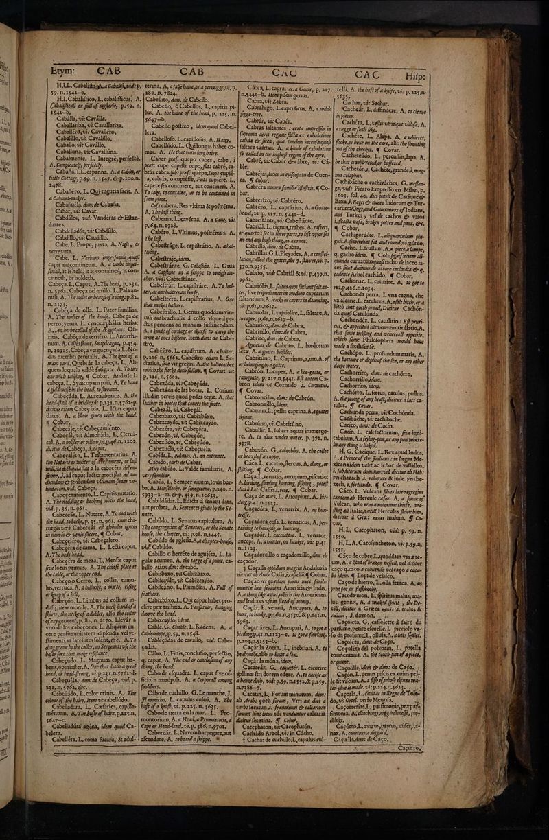 à | Etym: | | $9. n. 1542—b. A AMD | H.I. Cabaliftico, L. cabalifticus. A. TM Cabaliflical or fall of myferie, p.59. n. a -| 1542--b. | ' Cabálla, vi; Caválla, DE Caballaríza, vi. Cavallariza, Mati Caballéró, vj: Cavalléro, | Cabalillo, ui: Cavalillo, Nil Caballo; vj: Cavállo, TW Caballuna,vi:Cavalluna, . + ! Cabalmente, L. Integre, perfeéte. Ha. ME A. Compleately, perfectly. M MI Cabaña, 1,L, capanna, A. a Cabíza, or | | Üttle Cottage, p.59. n. 1547. €? p 100.n. | 2478. , di Cabafiéro, L. Qui tuguria facit. A, ^ liti, a Cabiaet-maley, Cabafiucla, dizi: de Cabaña, Ws 4,4 Cabar, vi: Cavar, Cabdáles, vid: Vandéras c Eftan- ua M | dartes. 9 ug Cabdelladór, vi: Cabdillo, A lu. Cabdillo, vi: Caudillo, NECre. unto. taineth, or holdeth. n. 2173. 14 n, 10g1 $, Cabeca verguengada.L..No- 0, dus membri genitalis, A, Tbe knot of a dodi mans yard. Quebrár la cabega, L. Ali- diim | EO quem loquela valdé fatigare. A. To tire tU di. onewith talkines € Cobar. Andarte la ¡6 Dub. cabesa, L. Symcopam pati, A, To bae agiddine/Je im the bead, to fovound. nube, Cabecáda, L. Aureaab auris. A. tbe bead-[lall of a bridlejui: p.231.0.5762-p- ni fiber dicitut ctiamCabegáda, L. I&amp;us capite duchoth at datus. A, a blow guuen with the bead. dar M &amp; Cobz, . , » zc dis | UN Cabecaje, vi: Cabecamiénto. T Bin Vrltte Cabecál, vi: Almoháda, L, Cerui- jt: cal, A. a bolfer ov plllove; v1. p.46. n. 1202. >. At. B dicitur de Cabega, 4, caput, i «eit | NR Cabegalcro, L, Teftamentarius. A.] efaneos. || ! the Natarie or veriter of Meltament, or la(i n willitad.cl:quia (iat a la cabecéra del en- E fermo, à. ad capuc le Ghz groti flat ad ai tiraBrú- | 1 diendam €» |cribendati vltunam (uam vo- f fg lystatom,vid. Cabega. d MES Cabecezmiento, L. Capitis nutatio. idi | A. Thenoddingor becking mitb tbe bead, vid.p. 35.1. 96t. ; | ; ATARI AE L. Nutare, À. Toxod with —— tbe bead, tobecke, p. 3 $. n. 961. cum chi- rurgis vera Cabeceár el? globulos ¿gncos ia nervis er venis facere, € Cobar.. TU Cabeceléro, vi: Cabegalero. «tol | Cabesóra de cama, L. Lei caput. pun B. The beds bead. cp Cabecéra de meza. L, Menfz caput un frveloeus primus; A. The chiefé placeat dus tbe table, or tbé upper end. uen 4 |. CabegooCerro, L. collis, tumu- Mie lus,verruca, A, 4 hillocke, a warte, vifizg | T a bill, le M À fari. Limbus ad collim in- Cdi | dufij, ¿tem monile. A; Tbe neck-bandofa . firte, tbe neche of a dublet, alo the collar de of any garment, p. 82. n. $170, Llevár a ffi y germen p : vid Ut vno de los cabegones. L. Aliquem du- Gb cere perfummitatenr. di ploidis yelye-  34 | ftimenti vt fatellitesfolent, exc. A. To vio i diag gc one by the coller, as Sergeants fe the ji bafer fart that makerefifance. un Cabegúdo. L. Magnum capur há. ¿ au | bens,opiniafter.A, One that batb a grea? ae i head, or hegd-(trong, vi:p.231.n.76274 |. Cabecucla, dim: de Cabéga, vid, p. i METRO AN y pr Cabelládo. L. color cinis. A. The di : colowe of -thé baire. Item vt cabellúdo. . Cabelladura, L. Caíaries, capillas d : méntum, A,Tbe bulb of baie, p.225-0, $647-c. Es dog Cabelladüra aecna, ¿des quod Ca- je .belera, ^- 3 E d « Cabelléra, L, coma fücara, &amp; adul- c i f. e d SA 280, D, 7824. , Cabellito, dz. de Cabello, 5647--b, lera, Cabellofo, L. capillofus, A. Haigy, mas, A. Hethat batb long baire. fome place, | A, The laf thing. p.64. n. 1728. The ff. | terimg. Cabeftraje, idem. | A. A Capflone. in a fhippe to waigh an- ; char, vid: Cabreftánte. Cabeftrár, L. capiftráre. A. To hal- ter, as one balters az. bovfe. Cabeftréro. L. capiftrarius, A. One that makes balters. Cabeftrillo, L.Genus quoddam vin- culi aut brachialis à collo víque à pe- ¿tus pendens ad manum fuftinendam. A. a kinde of cordage or skarfe to carry tbe arme at ones bófome, lem dim: de Cabé- ltro, Cabéftro, L. capiftrum, A. «balter, p.226 n. $662. Cabéflro etam L.Se- &amp;arius, fi«e vir gregis. A.the Belweatber wbicb tbe flocke dotb folloro, &amp; Covars viz P.?26.n.5662. . Cabezáda, vi: Cabegáda, Cabezáda delas botas. L, Corium illud in ocreis quod pedes tegit. A. that leather in bootes tat couers the foote. Cabezál, vi. Cabecál, Cabezbaxo, vi: Cabizbáxo, Cabezcaydo, vi: Cabizcaydo, Cabezéra, vi: Cabegéra, Cabezón,vi. Cabecón, Cabezúdo, vi, Cabegúdo, Cabezucla, vis Cabeguéla, Cabida. L, Aditus, A. a entrance. Cabido, part: de Caber, Muy cabido, L: Valde familiaris, A. very familiar. j Cabila, L, Semper viuum,lovis bar- ba. A. Honfeleeke. or fenegreene, p.240. n. $933—2--m. C? p. 439. n. 10633. Cabildádas. L. Edi&amp;ta à fenaru data, aut prolata, A. Sertences giuéu by the Se- nate. Cabildo. L. Senatus capitulum, A. The congregation of Senators, or the Senate boue, the Chapter, vé: p.98. 0.2445. Cabildo de yglefia.A,a cbapter-boufe, vid: Cabildo. ; Cabillo o herréte de agujéta, L. Li- gulx acumen, A, tbe t2gge of a poit, ea- billo etzamdin: de cabo. G Cabisbaxo, vi: Cabizbaxo, Cabiícaydo, vi: Cabizcaydo, Cabifeáno. L. Plumófus, A. Full of feathers. Cabizbáxo. L, Qui caput habet pro- clive pra trifticia, A. Penfatide, hanging dovove the bead. Cabizcaydo, idem, Cable.G. Chable. L.Rudens. A, a Cable-roope, p. $9, n. 1548. i Cablecádas de cavallo, vid: Cabc- adas, : Cábo, L. Finis,conclufio, perfectio; q: caput. A. Theend or conclu[ion of any thing, tbe bead. . Cabo de efquadra. L, caput five of- ficialis manipuli, A, a Corporal] among (uldiers. —. ] ; -. Cábode cuchillo, G, Lemanche. I. JI maricbo.. L. capulus culti, A, Tbe baft of a knife, vi. p. 223.1. $635... Cabode tierra enla mar. L. Pro- montorium, A, 2 Head, a Promontorie, a Cape or Head-land. vi. p. 386, n.9701. Cabordár. L. Navem harpegare,aut alcendere. A. toboard a fhippe, * CAC n.$441—b. Item pifcis genus, Cabra, vi: Zabra, fizge-tree. Cabrár, vi: Cabér, fà called in the bigbe[l regior of the ayre. ca. € Cobar, Cabrerízo, vi: Cabréro, heard, vi: p. 217. n. $441—d. Cabreftánte, vi: Cabeftánte, an end any bigb tbing as a crane. Cábrilla, diz: de Cabra, 370.0.9355. 9962, Ub: P.Ó1,D,1617. tocaper. p.61,n,1617-—b. Cabritíco, diz: de Cabra, Cabritillo, d;::4de Cabra, Cabrito, dim: de Cabta, Íétz, A. a goates brifiles, oy belonging to a goáte; € Covar, Cabroncillo, dise: de Cabrón. Cabronzillo, ide, shine, Cabrúno, vi: Cabrit(.no, 9378. or beazilofa cuppe. fhiting. € Cobar, dicià Lat: Caffisi, rete, q Cobar. ding.p.41.n.r123. tre[fe. taining to baukino,or hunting. Cagadór. L cacciatóre. L. venator, n..1123. cacador, 1 Cagalla oppidum mag:in Andaluzia dicitiir ab Arab.Cafár d ca[lelli € Cobar. Cagao ves quedam parua. muci. fanilis monete loco feuténs. Americis c? Indis. A.athinelike auutybicb tbe Americans and Indians «fe im flead af money. Cagár. E, venari, Aucupari, A, to bunt, to bake, pA61.n,3 530. &amp; patax.n. $963. Cagar áves¿L. Aucupari, A, togoea birding.p.A4t.n.1123--e. to goea fowliug. p.203.n.5153—b. be druukeyalfo to bunt a fox, Cagár la móna, idem, . Cacareár, G,. caquetér, L. cicurire gallinz ftri dorem edere. A, to cackle as a bene dotb, vid: p.59. n.1$52.&amp; p.159. n.7386—7. : Cacatin, L; Forum minutum, dim: ab Arab: och forum , Vir; ait dici a verb: (ecatun Ji. frenoroum cr calcarium forums binc locus vbi venduntur calcaria dicitur Íecatina. Y Cobar... — Cacephaton, vi; Cacophatón, Cachádo Arbol, vi: in Cácho, CAC 4 $6355 : Cachar, vj: Sachar, in piéces. arugge or [uch like, flicke,or boxe on the care, out of tbe checkes. € Covar, Cacheteádo, L. percuflits,lapa, A be that is whirteted,or buffeted. nus colapbus, ge, vid: Picaro Empreflo en Milan, €« Cobar, ces ficut dicimus de arbore inclimáta cadente Axbolcachádo,' 4 Cobar, TB. p,42 6.n.1034. da quafi Catulonda, inade a fixkh fenfe, Cachópo. L. profundum maris, A deepe water, Cachorríco, dim; de cachótro, Cachorríllo.¿dem, Cachorríto, ide, tulus, Y Covar, Cachunda perra, vi: Cochónda, Cacibáche, vi: cachibache. Cacíco, dim: de Cacín, in any thing is baked. zech. i. fortitudo. 4, Cover. ing all Italic, Until Hercules flave bim, dicitur à Grai ay malum, € Co- 1550. I$5I. cago q.caco a coquendo vel cago 4 cáca- bo idem. € Log: de velafco, yran pot.or flefbbooke, duigov , 4, demon, rm Cagoltta, diti: de Cago. orgumé., : 5. tn DATA Cacolill ido dr dim: de Caco... ter-glue is made. Vi; p.224.n.$623,. .. s . do, vi: Ortel: verbo Mentifa, , fimonia, A; clinchingsmggardlme/je, pity A TEE acórto.L, ayarus,párcus, mifer, té- nax. A. conetous,a nig gard, Cacutrog LI | | |