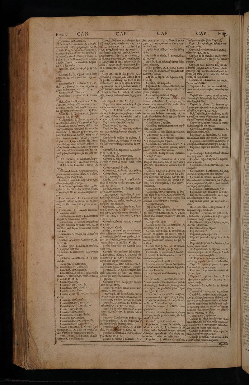 Eryms CAN CAP CAP Canterico, vi; Cantarico. *Cantéro, L. Latomus, A. a maf dervatrer à Canto, Lipis petra, vi: p. 296. n, 8067. Cattéro etiam.L.crulta panis, Àj thecrust of bread, alfo the corner of a- pp tino that is hard. Cantero eran. L. Bulla A a fludde or bofJe, alío a blo: Res a nàile, Cantéro de efcóda. L. Lapici- da, A, a fce mar, Gantéro, vi; Cantería; p. 395. n. $810. | Canterúdo, E. Quod habet latos | angulos, A. Pb great agd large cor- B Codatides L.cantharis. ^, 2 Can- tharis , ahinde of beetle ov. borfe-fhie of eyceme golden colütir, p. 61. 61. 16.4. ^ Cántharo, vj; Cántara, Y Canthéno, &amp; zame of 4 certame fij». ;  ue ; EL L, Cántica, G, cantíques. A. The Canticles, tbefonges of Salomon, it w.zs forbidden that ibe Lewoos [bould reade them till they came to ripenes of yeares. « Cob: Canüdád, L, Quánutas, ^, Oi tit, p. 395.n. 993608 Cangmplora. L. Genus lagena col- li oblongi, A.a lad of flag goa with a large belly aad long ncche of copper , dict: à can- to c ploro:quia exeuada ab illa aqua. fo- nusveditur, q. cántans e plorans, The found that tbe water maketh, govig out of ; that marrow need wejell , canto | &amp; ploro, 4. I fmg, I weepe, Sic Grzci yocantxhayarnes, 1. ridens &amp; flens, à xa, fleo &amp; y, rideo, fü tbe gardiners | in France call their watering pots, and con- H. I. Cantína, L, cellarium, hypo- gaum, p.65. n.1751. A. a vaultor (ellar. H, I, Cánto, L. cantus, cantio, À. a (ong. Cánto o Ládo, L, Angulus exterior, | feulatus cuiufcung, rei, littus, A. a Shore, | a banke, or fide of any thing. Cánto, o Piédra, L. Lapis, petra, A. | afione, rocke, cliffe or (belfe. Cantón, o eíquina de cálle, L.An- | gulus vici feu callis, A, a corner ofa [ireet, | a xuunle, cto vel á xavósc angulus o- culi. Cantonáda dár. L. Fallere, in vici angulofe fuBducere alicui, A. to fleale | away at tbe corner of a flrecte to de- | ceige, Cantonéra. L. Triviale Ícortum. A. acomion barlot, Cantonéras de libros. L, Librorum anguli, A, the corners of boo^es. Cantonéras, L. Ferrum ample&amp;ens ángulos ciftarum &amp; plutcorum, A. az | ivon plate, made to [aue tbe corners of truaks er deskes. Cantónes, A. certaine free Cities of the | Swizzers. Cantór, L, Cántor, A, a /12e7,p.449- | n. 10793. Cantér típle. L, Altus, in muficis, A. a finger of tbe treble. | Cantóra, L; Qanratrix, A. awomai finger. | | fbot, p. 44$. n. 10721. Meterfeen vn gapato, 1, timere, to creepe into a cor- ner for feare, capáto fobre pilár, v: capáta fobre pilár. capáto de vnafucla, A. pumpes,vi:p. 391.n. 9775-1. capatón, L.Is qui multiplicatas babet füleas calceorum. medios gapátos. A, a kiade of pattens with [Gales only,and tied oner the foete with alatchet of leather. Capáz, L, capax. A, Capable, vi: p. 61. 1613. Capázo, vis Capácha. Capeadór, L. Latro noéturnus, five latro clamydum, A, acloake-catcher, or healer of cloakes. Capeadúra, verbale de Capeár. Capeár. L. Pallium exifere fve fignum pallio dare.- A, totale away tbe cloake, or to vwo1ue with tbe cloake, dici- tur à Capa, i. pallium, Capear vn toro, L. Pallium tauro inijerene ledatoccurrentes, A. to cafi a cloake before a bulles eyes,tbat be hurt not volore be runnes at. Capelán, vi: Capellan, Capeltna, antiguum, idem quod capá- céte. A, a helmet, Capellán, L, capellánüs,Sacellánus, A. a Chaplaine, p. 68.n. 1809. Capellanía, L. Officium capellani, A. a Chaplaines office or place. Capellár. L. Pallium militare, A, 4 ca[foche after tbe Moorifh fafbion , which füuldiers veore ouer their amour, Capelléjo, L.capillitium, cefaries, A. a bufb of haire, Capellina. L.Sacellum. A. a little Ghappell, alfo a little locke of baire, alMo a little batte, allo akind of armonre vfed in old time. Capélo. I. Capzllo. 1. Pileus. A. a bat or bonegrace, alio a Cardinals bat , dici tur à capite ant capillo,vi: p.47.n.1211, Capclo, bocnomen [ibi fumplit San- chus Rex Poxtugalliz, 4 pileo quo vti- confucuit. Capéo, vi: C apeadüra. Caperúca, vel Caperugon. L. Prif- cum tegmen capitis, A. a cap bebind the necke to pull oucr the head, a poore filie cloa*e, or (ucb gaberdine, a caponeb. Caperuza, idem. caphiro, vi: Zaphiro, Capigorrífta. L. Srudiofus pauper, qui pallio vadit,carens toga. A. a fvore [chollar that veattes poz aaotber, and batb 0t a LOWRE. Capigorrón, idem. - Capilla de ygléfa, L. Sacrarium, A. aChappell, vi. p. 68. n. 1812, Capílla, dim: a cápa. L. cucullus, A. a boode, no quiero, no quiero, mas e- chadme lo en la capilla, diétum de ys qui recu(ant quod volwnt maxime, vi: p.238. n.5899. Capilla etiam populus i» Eftremada- ra,olien diclus Mirobriga. € Cob: Capilládo. L. cucullatus.A hooded. Capillár, L. cucullo induere, A, 7: Càpa,L. Palium. A, a cloake ov Spa- aho cape. Capa, ab Hebis we3. capà aut caía, .1, operire, vi: p.61. n. 1616, &amp; p, 78.n. 2073. hombre de capa negra, .1. ciuishombre de capa parda,,i,laborator, to be a man of luwranke,or atraveller,viva el Rey, y daca la capa, mben under the tloake of Luflice, imiujtice is exercifed, Fie- fta de feis capas, 1, fef]um magne [ülengi- Latus. Capa vt Gente de cápa pricta, A, a gentlemanof'tbe better (ort, Gente de ca- pa parda. L, Operary. ^. Men of the meaner fort, Cápa de água, L. Penu- la pifcatoria, A. a fifhermans cloake or gaberdine with a hood bebinde inthenecke. Cápa de córo, L, Trabea, A. afur- plefe, or cope that quirifters or fmgimg men ve. alfo Cápa, L. Te&amp;e, A. clofely. C:paccte armadura de cabeca.L.ga- lea, A. a head-peece,p.231.M. 5702. Capácha. L. Fifcina, ciftula ex iun- cis, A. a basket, maund,or flasket,a trunke or hamper, dicium à capacitáte , vel vt € Cobar, à yp cabats, Jj, congregare. Capachéte, dig: de Capacha, Capácho, vt Capácha, Capácho áve, L. cicuma, nictico- rax. A. abird that fmgeth in tbemight, vi: cumáya, Capácho de molíno de azéyte, L. Fifcus, fifcina, A. tbe bopper of tbe mill, the fraile webeveuz they put oliues to be pref- fid. Capacidád, L, capacitas, A. Capacity. Capadélla, A, Pennic-wort. Capadillo, juego de chilindron. A, a hinde of game at cardes vfedia Spaine. € CoL: : Capado, part: de Capár, Capadúra, L, caftracio. A. a geldimg. Capapuércas, L. porcorum caitra- ter, A. a Sowegelder, Capár. L.caftrare. A. togeld, dedu- citur ab Heb: rap caphar excidere, vi, p. 459.11. I OIÓ, capár. I. Zappare. L, Fodere, fuffo- dere, A. to undermine. Caparacón, G. caparaffón, A. « ca- parifóa for a bor(e,à capa Hifp: 3.pallium. Capárra, L. arrha, arrabo. A. ezr- nejt giuen upon a bargamc. Caparrófa, L. Calchanthum. A, co- pere[fe, vi: p. 96. n. Zjo6—c. dicitur q. x1^70t &amp; ardos, q. flos gris, p. $05$.n, Caparúca, dim:ex copa.A. a caponch of a F;ier. - Capás, vi: Capáz. gapára , corium efl quo vtuntur psupe- riores,ad januas vice cardinum ferreorü Jl. tron bütges. e dicitur ex capáto, 4. cal- ceus , ex quo fiunt,capata etiam momen fa milice illuftris in caltillia. Y cob. capáta fóbre pilar, viz Can de baxo de la viga. Capataz, mayordomo del campo. L.Deputauus, villicus, A. a Bayliefe for Cantoría, L. cantilena, A. a fozz; mulicke. Cantucár, vi: Cantazár, a Cantuerco, vi: Cantueflo. Cantuélo, vi: Cantueffe. Cantu£ffe, L. Stichas, ftechas,caffia fterjlis. A, Stechados,or French lavandas, p. 468. ni, T115I--1. * Cantueflo, iden. Cantuzár, vi: Cantazár. Canutíllas, vi: Cañutillas, Canúto, ji: Cañúto, £anzét, cangél , o Canzéles, vi: Cangel, DA á ' — Canzelár, vij: Cancelar, Canzcllária, vi: Cancellaria. Canzellário, vi: Canccllário: Cánzer, vi: Cáncer, Canzillér, vi: Canciller. Canzillería, vi: Cancillería; Canzióri, vi; Canción. Canzioncilla, wi: Carcioncilla, Cahrziontro, oi; Canciónco: ! rubriex India, A. a fige red voóod of In- 4: dia, of which vor male cbecher-voórhe. ; gapa.L Zappa: L, Bipalium, A.a del- 4 mwisctode, agrublimeaxo. D busbandric,p. 26, n.7 $5--b. dicitur à Lat: caput quafi caput z4gricolarum. capateado. L. Iétus cum calceo, A. Broken witb a [boe ov flipper, si: capáto. capateadór, L. Qui inter fa]tandum | calceos manibus percutit, A, onethat FX ansL Fr M f$ danseth and clappes bis hands em bis fhoocs. | vi: capáto, | Capatear a vno, ji, cafligare aliquem hood with a capouch, Capilléjo, vi: Capellejo. Capillo, ^ ,a couer foy the bead,propei- ly that wberemith tbe bead oftbe baptifed ; concred, a Crifome, Capirón, an ancient conermg of tbe bead, Capirotáda, L, Tucetum,moretum. A. a checfe-cake or the likezmade of garlick, oile,cheefe,ezgeshearbs, and fuch like, dici- tur à capircte eo quod aflar pilei reliquos cibos tegat. Y Cobar: Capiróte, L. capitium.A.a hauk/hood. ormosurncrs hood, à caput, vi: 238.5899. Capiróte de mugér. L. capillinum muliebre. A. a caule or coife. Capiróte derópa. A. a Docfors hood of minuere. ' Capifayo. A. a horfemans coate,of capa andfayo, a caffocke and a terkin, for both which it feructh, Capisbáxo, vi: Cabizbáxo, Capifcól o chántre de yeléfa. I, | ut verbo aut opere, | capatéras, Hifpani vocant olivas cor- | Yuptas. A. dead oliues. | capater/a.L.Ars futoria,aut locus vbi | calcei venales exponuntur. A.TbeSboc- | , y makersarte, or bere [boes ave to be fold, gapatéro. L. Cafzolaio. L. Sutor. A a fhoemakcr, vis p. 44$. n, 10721—], capatéro de vejo, remendón de ca- po > $ | patos, C. vz favetier, L, cerdo, A. a | Cobler, Fr gapatéta, L, calceorutu pedibus ap- tatto cum i&amp;tibus, A. tbe kmoching too e, the [boes with tbe fingers or bands. cepatíllo, Calceolus. A, a Jittle| Moderator chori, A. 4 cbanter in tbe | fboe, ora pin[WBitoi: p. 365. n «9298. Quive, be that begimnetb tbe tune, corrupte capatillo de lana, A. a vollen focke,vi: CAP 1 Hilp:. Capital, L.capitalis,A.Capitall or mor- Capitán, L.capitaneus,dux. A. cap. Capitán de la manáda. A, tbecbecfà Capitána náo, with the Englióh the Capitaneár,L.Exercitum ducere,A. Capitanía, L.centurionatus,duétio, exercitus,A,a captainejhip , or leading an- armie, — Capitél diia caput. A.a little bead, tbe bead of a füillatorie,tbe bead of a pillar, pinacle.or (uch like. : Capitél de colúna. L. Summa co- lumnz pars e» quafi caput. A.tbe chapter of a yillar yvi.p.363.n.9279.d. H.I.Capitólio,L.capitolium, A.The Capitoll she temple of Iupiter in Rome oz tbe hill Tarpeyus;ut:p?62.n. 1622. Capitolino, lupiter: fo called for that be bad bis temple in the capitoli, Capitófo.L.tricofüs, temerarius, A. toyifb,idle headed yafb. Capitular.l,L capitulare, A.To-capi- tulate, to covenant vpen beads , ov articles Capítulo.L.capitulum. A.a chapter of a booke,a condition,or article, p.68.n.1813. Capítulo, lugar de coníejo, vi: ca- bildo, cápo o Sapo. G.Crapand.L.Bufo,A.a toad.11:P.492.M. 11627. Capón.L.capo,&amp; capus.A.a Capon,d.- atur a capar. > Capon de léche.L.parvus capo, A. a caponet, Capónetiar. L . talitrum, A.z fillip, dicitur a capite. fronti enim infliguwr. Capones de ceniza. A, blowes upon the forebead with a cloatb tied full of a[bes, it is a punifbenent of [ome errors commit- ted in play in Chrifimas. Caponár.LL.caftrare, A. To geld. Caponcillo dis: vi;:Capon de lechc. Caponéra. L. Auiarium, A, A coope ypbereim Capons are put to feed. Caponzillo dimi: vi: capon de le- che. H.G.Caporál,L.Manipularis. A..4 Covporall:vi:p.98.N.2445. Capóte. L.Rufticorum pallium.A. a Gabardine , a frocke , an irifb rue ge,a Jrepbeards cloake, or caffocke. Capóte de erbaje,a felt. fipcke,or felt, cloake to videwitball. Capotillo dim:de capóte. Capotínidom, * ; Capparófa,v&amp; capparrófa,” Cápra vt gente de cápa priéta, vitcí- pa pricta, ! Capricho. l.capricio,A.a burmow a fan- fie,a toy in ones bead. H.J.Capricorno, L. capricornus, A, capricrne, vi p.62, n. 1626. Capfa Amal- thea iz zodiacum tranflata.* H.ICaprióla, A,a caper orlofly tricke in dancing, Vig 6 1,1617, vi: cabriólas, Captár.L,captare frequent: à capio, A.to purchafe,take,w mor get. Captiófo,L.captiofus, A. captious, vi. p.62.n.1630. Captivár.L.captivum ducere, A. To take captiue or prifoner,vi:p.353.n, 7273.a capio.Lfo take, Captivério.L.captivatio, A. ipptifo- amgscaptivitie. Caprividid.L captivitas. A.captivity. Captivó,L.captivus.A.a captiue, p.62. n.1650.differentiam ponunt Hifpani inter captivo £7 prifionero.captivo dicit fer- vum feu mancípium infidele quod redi- mi nequeat pribioncto verd chriftianum à legitimo bello captum dicent qui potefl fe precio redimere, € Cobar. Captüra, v: Captivério. * Capullode feda.L.involucrum bom- bycinum,A.the ball that a file vvórme ma- keth.dicituy vel à caput propter. votundita- tem vel quod capiat bombycem, Capüllo de miémbro viríl, L.prepu- dicium, q. caput chori 5 alias dicunt pri- | tium, Athe forestin of tbe yard, | micerios, q. primi chori velia cboro, Capúllo de rófa,L. A labaftrus, A, the .. Capifcolia. L. Officien de capiftol.. budsofrofés or firwers, bloffomes, ^ : A. Algodon: | P» 47$. n. 109391, capáto, L. calceus à calcando, A, a
