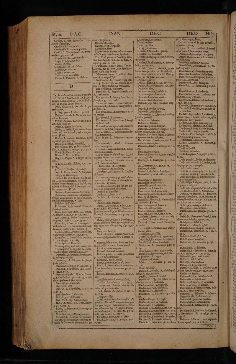Lx] ktym. DAC a Cuxótz, L, Arma femoralia, . + tbe Ernie of tetbigh. Cuydádo. L, cura, A. Care, Cuydadófo, L; curarum p'enus. Cuydár. L. Premeditari, A. to pre- micd.tate, 39. n. 1057. i Cuydolaménte. L. Premeditate, Cuyo. L. cujus. A, hofes Cuyta, c£ culta. Cuytadillas, vt cuitadillas. Cuytado, v; cuitados Quzina, vt cozina. Cuzincro, vt cozinero, Cuzón. L. Pulicaria. A. Ebcbanes RS i D ——— —M la mediotut fine ditionis promiscia- tor, vt 4, Grzc, À, vt Dh. D, pre- pofitum. nomini fignificat Don,vt D:Te- dro: vt D apud Latiaos Divum, Daca, ji, da aca, L, Da mihi, A, g/me jc it bither, t Daga yerna, L, Herbzx fpecies, No (é me Da nada. L. Mihi curz non cft. ALI care not, Nef le Da nada. L, Sivi curz non €f. A. becarctb aot, Dacia, L. Regio Scythica, Dácio, L. Ve&amp;tigal, triburam. A.cs- [lome , toll, vel à dando, vel à Jasuic, idem, Y Cob: Dádiua, L. donum, munús, A. a gift or pre[ent. p. 215.5371. Dadiuofaménte. L. Munifice. Dado part: de dar, > dado, etiaz L. alea. A. à dieto play with, p.14. ,n.3218, Dadór, L, dátor, Á, a Quer. Dádos. L. Alex. A. Dicc. Daga. L. Pugio. A, a daz zer. 115. n. 2370. H, L. A. Dagón, Idólum, p. 115. n. 2872, t Daifa. L, Hofpita. A, za hoffes. Dale, L. Pcreute eum. A, ferize bia. Dilgo, vi: Hijodilgo. 4 L. Baculys gladiarus, fiw gladij minam ¿x f continens.A. a fiaffe ba afivord-blade in it, dsót. à Dacis qui « bzcinvenerunt, Y Cob: Dalmacia Provincia sac Slavomia, Dalmatica, vejlimenturm ecclefiafticun, forman criecis geflaas, c largas manicas ita dict: de Dalmacia, € Cu: Dalphin: vi: Delfín. Daltibaxo, .i, de alto &amp; Daxo, A. from bizb and lo». Dama mugér de titulo. L. Domina, A. a Damc, a Lade, p. 165. n.75$42. Las Damas, L, Ludus fcrupórum.A, the game at cbefe, p. x$9, n. 3519—£. Damaftár, ¿Pnet: yo damafquc, L, dammnaske cloatb, p.116.n.2836--b, Damafcénas. L. Pruna Damafcóna, A. Damage blumnes, p.116.0.2835. Damáfco. L. Damifcénas pannus, A. Danaske, p.116.n,2839. Damafqué, vi: Damafcár, Damalquíllos, diná de Damafcénas, Damafquíno, L. Quad e? exDama- fco,vt cuchillos Damafquinos, ec. Damería,L, ad Domina Spertinens. A. Eclongingto Ladies. Damarigo, L. Elegans. A. fiae for Ladie s, dolca:a. Damílla.L.damuls,p.382.n.9617--g. Dánga. L, Tupúdium, A, a Duce. | p.131. p. 2237. Danga de efpada.L. Maura falratio &amp;.4 Moorifh dauace, p.12. x.n.2337--2--b. | Gractiielanoe à. foot enfis, -. Dangadós, vt Bailadór, Danzcánte, ide. m egi i riii up tq e ui eer opo gripe S Paid MMMEEux----——————————————ÓÓÓ*ÉÁÁÁÉÁ C: n EE SD SR CE pa 2937€. | —Dafiadam^nse. L, damnofe, Dafiádo, part: de Dañár.. Dañadór. L. Q'ii damno afficit, Dañár. A. Nocéro, A, toezdammage, $ p.31. n, 987-c. Dáño. L, daumntm;A, Dung, p. | $16, n» 1982; 1. Bahofámente, vr Dafiadaménte, ?!. Danúbio,L, Danúbius fluvius maxt- mue sotims Europe oridurexsmonte Ar- l pobit gh Germania e trinfpurvit per prime DAR multas Regiones, Dánza, vt Dánca; Danzadór, vt Dangador. Danzánte, idem, Daphne,mimp! à nomen in aurum ca» verfe:Gracis ép laurum f¿gnificat. Dár, Pref? yo doy, i Pret: Dj, dífte, Dió. Imp: Sub; dicra diéfle, L, dare, A. to gue. p. 116.n. 5393. Dar el alma, .¿. mori, Dar ál Traues, 3. negare, dáx el relox , cum borologium fonat. A,the clock firiketh Dár puerta legura, L, oftium obfe- rare; A. to make all fafe, Dar Caréna, L. Navem creta obli- keeleof a [bippe that it may be chaulked. Dar efpaldas, L. Aufugere, Darfóndo. L, Anchoram emittere, A. to calbanchor. Dar garróte. L, Strangulare, A. to Nirangle,p.472.n.11218. Sin dar me parte, L, non eram par- ticeps confilij, A. witbont letting mee vn- dei[iand of'it. Dar con ellos, L. Eos reperire, A. to bit on tbe. Dár bozes, L. Exclamare, Dár en cara, L, Exprobare, A. fo caf? to one in bis teeth. Dar enlos enemigos, L, In inimicos immittere, À. to fall vpon bis enermes. Dar de mano, L, Signum manu da- re. A, totale leane, Dar de pie, L. Admonere per pe- 3 dem. Dar con todo en elfuclo. L, Omnia in terram deijcere, Dar con la carga cn tierra, L, Onus in terram deijcere, Dar configo cn algun lugar, L. Ad eundem locum cum aliquo pervenire. Dar parabienes, L.Gratulari adven- tui. A. £o bid one welcome. 4 Daracutan, vt Darazutan, Daragóncia, vt Dargóncia, Darazeros, i.dar azeros. L, Chalibe obdurare, Darazusan, momen pagi quafi domus | vea ab Arab: Darum, .+. donus, &amp; ful- tanum Kex. € Virea, Dardano filius Iovis qui Troiam adl ficavit,c nominabat Dardanmiam, Dardafó vt daradízo. Dardázo. L. létus jaculi, Dardcár, L. laculari,p. 119. n. 2923—b, Dardillo, dia: de Dardo, Dardo, L. laculum, Á, adarte,p.119. n. 2923 dicl: a Dardanis, 1, Trojanis, à | Dardo, L, Serpentis genus, p. 119. n. | 2923—C. Eje in drfferentia dandi e> accipiendi, A, to be on the point of bargataiag, of gi £t - + pe des J MM aH? | tak na Darega,vi: Adárga, e carering of gold, diél: forte à Darío re- Parmas,¡,de armas, hombres d' ar- mas.L.Milites armati. A. mea armed, Daróca,civitas Aragonie, Darro.L.flumen Granadz. Dafeme poco. L, Patui facio,flocci pendo.A I efleerne it little. Dafermár, ví delarmár, Jata,L.datum.A a date ef a letter, Datár. L, diem in literis adfcribere. A. to date aletter, ov evidenee, p.120.n, 2930-b. Datíl,L.da&amp;tylus, A. a Date. p.125.n. 2931. Datillado colór.L.color dactyli, Datifmo,L.datifmus.p.120.n.2933. Datiuo cafo,L,dativus cafus, A; the datiue café. p .120.n.293 4. MH, L. David, A. Dávid. p.1z1. n. 1937-1. Daxe3;vi: dáca. Deaf particula iaterdumprepofita. cafus | genitivo vt libro de Pedro,interdum figni- ficat pro Iuagitur etiam infinitivis, Ef? j- tem adoerbium loci : rr tempori preposi- tur vi: tiam, p.207. n. $209. Bl, p.334. n,8754.&amp; p. 487. n. 11537-3- De-Aqui.L.Hinc,p.234.1. $819. Deán L,decanus, 2.4 Deazte, p.- 124. 11.2355. | DEC Deanádgo.L.decanatus. Decanáto ide. Deanázgo idem. Detajo,vi; debaxo. Debalde.L.Res nullius precij; Debaftár, ui: desbattar. Debaltia,L,ftirps,profapia.A.deftert, race,linage. Debáte.L.lis,altercatio, A, debate or frife.p.126.n.2964. Debátíir,L.altercari,rixari. A, to de- bate oi Sírine,p.126.8.296;.b, virBatir, Debáxo;L.fübter,Infra. A. Vader.p. 153.n.3 495.&amp; p.511.n.12014. Debér, vi: devér. Débil. L.débilis. p,$26.n.12337-1. Debilidád, L.debilitas,p.126.n.2967. Debilitád idem. Debilitadaménte. L,debiliter, Debilitadospart: de debilirár; Debilitár.L.debilem reddere, Debilménte.L, debilitér. Déble;L, Qui habet*frontem mag- num, Debodo.L.modus Iurandi, Deboluér,L, devoluere, De buena gana, L.Sponte.A.willing- ly worth a good will. Debujár,uz: debuxár, Debújo,vi: debúxo, Debuxado,part.de debuxár, Debuxár.L.delineare;pingere, A. to pamtor delittat.p.344.n.8go1. Debúxo.L.piétura Figura delineata A.a pourtrasture that 3s dlravone. De cáda parte. L.yndequaque. A. e- veriewbere, on every fide. Década.L.decas,A,adecade.p, 127.0. 2973. Decádo,vi: dechádo, p.127.n.2978—b. Decálogo. L.decalogus. p. 127.n. 1975. H.L.Decamerón.p.127.n.2976. Decáno,*i: deán. Decedér Lodecódere.A.to depart. Decendeéncia, vi: debaftia, p. 145.n. 3294 Decendér, vi: decendir, Decendida vt delcendída, Decendído,gart:de decendir, Decendiente,L fucceffor, Decendimiénto,L.defcenfus, Decendír yo deciéndo.L,delcéndere Decéno vt dezéno, Decenfo.L.Rheuma,A, vbeume dXct:á defcendendo, € Cobar. Decentado,part: de decentár. Decenrár vt Encentár. Decenteménte.L.decenter, Decénte,L,decens,p.127.n.2987, Decéndz.L.decenua. p. 127.n.298 5, Decérca,L.Prope.A. Hard by. determine. Deccffión.L. decéffio, Dceeflór.L.decCHlor, A,.a goer wy. Decidif.L.deciderc.A,todecide, -DED Hifp Decorár etia ef? de córo repetír. i, memotiter vepétere, De corrillo o en corrillo,L,3 turmá in turmam.A. fio troope to troope, Decóro,L.decorum.p.129.0.3004. Decóro etizjm,de coro. L. memoti- ter; A;by heart, Decofér;L.diffuere,A fo vnfow. Decoftrádo,L, decruftatus, A, Tbe crust taken of. Decoftradüra,L.decruftatió panis, Decoftrár,L.cruítam abfcindere, Decrépito,L, decrepitüs, fenex ca- pularis.A.Derrepit old, Decrepitúd, L.xras decrepita, Decreltér, L. decreícere, p.129.n. 3005. Decrefcimiento.L.diminurio, Decrefciénte de mar. L.refluxus ma- ris.A.the ebbing of tbe tide, Decretár.L.decérnere,A, to decree.p, 119.n. 3006-b, Decréto,L.decrerum,p,129.n.2006. Decurión.L.decürio, qui precít de- cem militibus, DedálL.digitábulum.A.a Thimble.p. 488.n.11544-1. Beuét en dedáles, ef in minmtifJimis bibere pocillis, Dédalo.L.dedalus, p,129.n.3009. Dedcador,L.Aleator, 141..3218. De dentro, L,intra.A.From witbig. Dedicación.p.129. n.3010-b, Dedicár.x.Pret: dediqué. L. dedicá- IC. A.to dedic.ite.p.129.n.3010. Dedicatoria.L.dedicatorium, Dediez, L.denarius. A, adencere. p. 135.n.3095. Dedil 9: Dedál. Dediqué, vi:dedicár, Dédo.L.digitus, A. a finger. p.195.n. $053. Dedo pulegár.L.Pollex.A,7betbumb. Dedo para demoftrár.L.ndex, A tbe forefinger.p.195.n.5053-b, Dedo Indice idem, Dedo de en medio, p.195..n. $053-C, Dedo del anillo, p.r95.n.5053-d, Dedo meñique, L. digicus auricula- ris.p.195.n.$0$3-€. Dédo del pie.L.digitus pedis, A. The f0C.P.492%,N.1163 1-1. Dedo dclcóracón;ut dedo del anillo De dodde,L vnde, A. fFomwhence. Deduzir, yo deduzgo. L. deducere, derivare,fubtrahere. .A, to deduce,to de- rine,to (abtratl.p.y19.n.3017,&amp; p.*36.n. 3128 ,&amp; p.474. n.11279. Deduzga, o deduzgo, vt dedüzír, De cfpacio.L.pedetentim, Deefa,L.dea.A. a goddefJe. p.217. n. f445-. |pRu——-————— ———— BACCH CM UEM m rm tm cidere.A zo defauli.p.130,n.3023. Defalqué,vi: defalcár, Defaltár,L fallerc.A., to fale. Defe&amp;o.L.defe&amp;us.p.131.n. 3027. Defe&amp;iuo,L. defeótivus. p. 131. n. 3c?7-c. Defe&amp;uofidád,L defc&amp;us, Defe&amp;uofo tt defcetivo, Defencion, L. defeníto, p. 131. n. 8354. . Deciénda,deciendo, vi:decendir, A.to decifer p .118.n.2993. qr ; Décima vt dczima, 11506-1, P 4 Dectr, vi: dezir. n matter. p.1i$.n.1990—b. — Decffo.L.decifus.A decided, dice.A.amatter tobe decided. Decamación.L, declamatio; Declamado,Part: declamár, Dedamadór,L.declamátor, 3999. Yt. Dedaración,p,128,n.2998. Declarádo part: de declarán. Declaradór,L declàrátor. Defendedór, L. defenfor, Defendér, y o defiendo, L. defende- re, A. to defend, p. 131. n. 3030. Defendido, part: de defendér, Defénfa, vt defención. Defenfór, vt defendedór, Defenlora, L, defenfarrix. Deferír yo defiéro, L, Diférre. A, to deferre fom day to day, p.131. n.3032. Defeto, vt dcfe&amp;o. Defctuofidád, vt defc&amp;uofidád; Defetuófo, vt defeftudío, Defiénda, defiéndo, vi: defendér, Defiéra, defiéro, vi: deferír. Defiiatár, L, Fru&amp;us carpere, &amp; le- gere. A. togather the fruits, Defraudación, L. defraudátio, Defraudádo, part: 2 defraudár. Defraudadór. L. defraudátor. Defraudár, L. defraudare, p. 132. n. Dedclinár,L.declimare,p.128,0.3 000, Des-Cargár, i, Pret: yo des-Cargué, L. Exoncrare, A; tecafé, p. 166. n, De coracón.L.a corde, A.bartily. Defrenre, L, Ex adverfo, € regiene. Defuera,