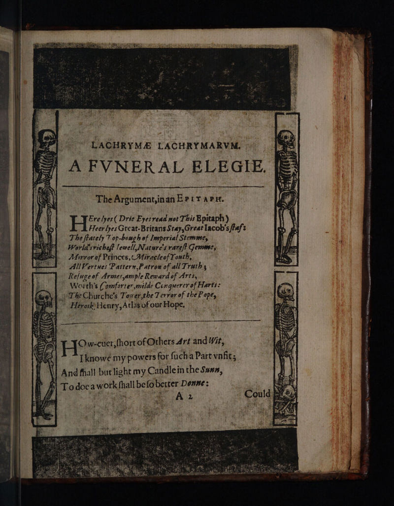 The Argument,inan Bert a Pit. H: relyes( Drie Eyes read not This Bpitaph) FTeer lyes Great-Britans Stay,Great lacob's taf The frately 7 op-bough of Imperial Stemme, World sricheft lewell Nature's rareft Gemme, Atirvror of Princes, Miracle of Youth, All Vertues Pasttern,Patrow of all Trath R efuge of Armes ample Reeard of Arts, Woith’s Comforter milde Conquerer of Harts: “The Churche’s Tawer,the Terror of the Pope © Herak Henry, Atls of our Hope, | Lin eee arG Pause Rts lia IS oy, nas ai OCLC PETITS Ui rig esheen “eas ae AOR. GEIS apis as AIS ° > SE en Ow-cuer, fhort of Others Art and Yt, [knowe my powers for fucha Part vnfic; ‘And fhall but light my Candlein the Suna, | | To doc a worth fialk be fo better Donne: eee: A 2