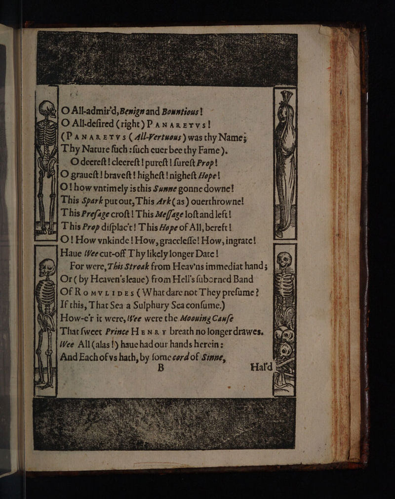 a O All-defired (right) PaNarervs! Eitkcad od Gi (Pananrervs (all-Yertwous) was thy Name; aeRRC Se A Vir yy > ee F 1 This Prefage croft! This Me/fage loftand left! efeal| L his Prep difplacc! This Hope of All, bereft! O! How vnkinde ! How, graccleffe! How, ingrate! Haue Wee cut-off Thy likely longer Date ! For were, This Stroak from Heav'ns immediat hand < 5 Or ( by Heaven’sleauc) from Hell's fuboraed Band Bj Of Ro mviipes ( Whardarcnot They prefume? “Ai If this, That Sea a Sulphury Scaconfume.) «| How-e'r ic were, tee were the Moouing Canfe That fweet Prince H 2 nx y breath nolonger drawes. Wee All(alas!) hauc had our hands herein; Aind Each of vs hath, by on cord of Sinne, SPS = Sop St MS ws 5 ‘Sa 8 | , \ ts BSS = {al ied 5 Ae — el = AO SDON, eS BE eatipee 5. sciganah ener aie ‘ = OS ON cl i sgl SA aie