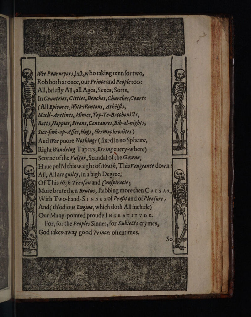 (All Epicures, Witt-Wantons, Athcifts, Mach'- Aretines, Mimes, Tap-To-Bacchoniits, Batts,Happies, Sirens,Centaures,Bib-al-nights, O| Sice-fink-ap-Affes,Hags , Hermaphrodites ) L-| Aud Vee poore Nothings ( fixed inno Spheare, Right Wandring Tapcrs, Erving cuery-where) Scorne of the Vulgar, Scandal of the Gowne, Haue pull'd this waight of Wrath, ThisVengeance down: All, Allare gailty, ina high Degree, Of This Hizh-Tresfonand (onfpiracie; More brute then Bratas, ftabbing morethenC ars Ax, 4 With Fwo-hand-S1 nN Es of Profitand of Pleafure ; ( 0 And th'odious Engine, which doth Allinclude) Our Many-pointed proudeINGRATITVDE. | For, forthe Peaples Sinnes, for Subiec?s cry mes, ‘i God takes-away good Princes oftentimes. Pre seca wR ELLOM 4g: ~ : : i fi fd 52 fiti ‘ = Et Et Ff ere, Nannerl 9 AA . >, E> MSH 6 SAID OM ERR tg as, a ’ LE: LEE. = ZN A ee Tes ee Hl TY 52 ee aye a a es (¥, . Sea AANA S Mord get 6 : 3