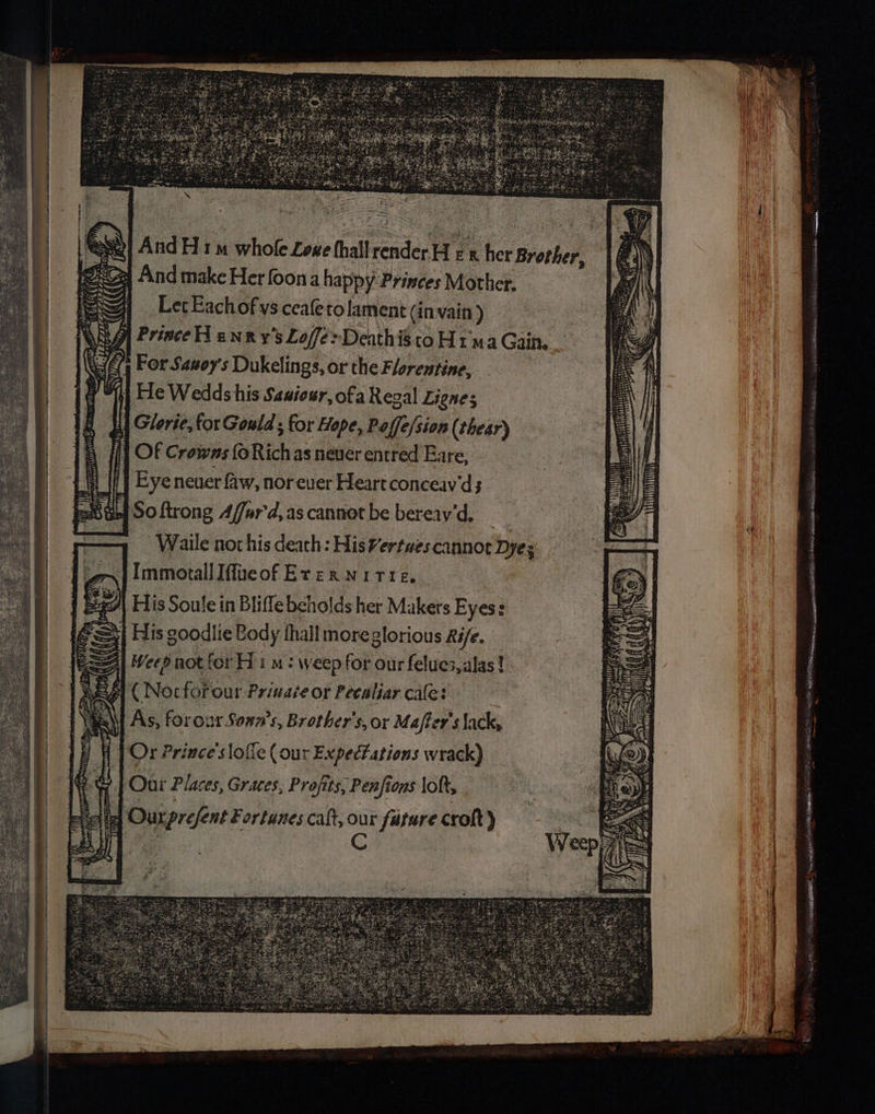 And H1 whole Lowe thallrenderH rx her Brother, And make Her foon a happy Princes Mother. Let Eachof ys ceafeto lament (in vain ) ff Prince enxy’s Loffe>Deathisto Ha Gain. 4 For Sanoy's Dukelings, or the Florentine, Hi He Wedds his Sanieur, ofa Regal Lignes ETA a litte TE es, ImmorallIffveof Erexrwitre, His Soule in Bliffebcholds her Makers Eyes: His goodlie Body thall moreglorious Rife. Weep not for Hi m: weep for our felues,alas! gi ( Nocforour Private or Peealiar cafe: As, forour Sonn’s, Brother's, or Maffer's lack, Or Prince'slofic ( our Expectations wrack) ? | Our Places, Graces, Profits, Penfions loft, qa Ourprefent Fortunes caft, C fatare croht)