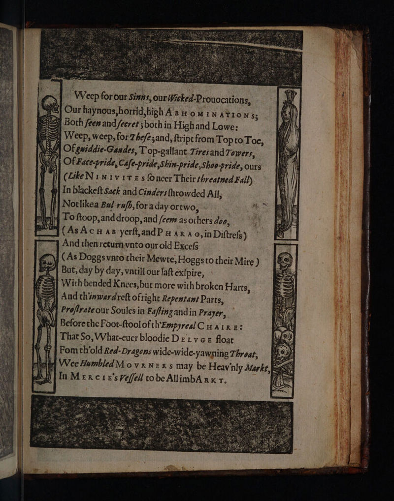 | Weep forout Sinns, our Wicked-Prouocations, Se] Our haynous,horrid,high A som IN ATION $5 9 Both feen and fecret ;both in High and Lowe: | 4 Weep, weep, for The/e sand, ftripc from Top to Toe, | Of giddie-Gandes, T op-gallant Tires and Towers, Of Face-pride, Cafe-pride,Shin-pride,Shoo-pride, ours (LikeNinivites fOncer Their threatned Fall) ui} In blackeft Sack and Cinders throwded All, Notlikea Bal rafh, for aday ortwo, 4 Toftoop,anddroop, and /eem as others doo, ST (AsAcuas yerftandP zara 0, in Diftrefs) 7] And then recurn vnto our old Excel (As Doggs vato their Mewte, Hoggsto their Mire ) But, day by day, vntill our fat exipire, S41 Wich bended Knees, but more with broken H arts, |: =A) And thinwardref ofright Repentant Parts, W¢] Profrate our Soules in Fafting and in Prayer, NU) Before the Foor-ftool of th'EmpyrealC Haine: j HT That So, What-eucr bloodie D &amp;'t vGE floar Fomth’old Red-Dragons wide-wide-yawning Throat, ie] Wee Humbled Movxnens may be Heav'nly Arte b [In Mexere’sPefell tobcAllimbA xx t, 7 “ fi . SiROR TRB Ha eae ewesaiie He rt pte mae RE as a: —— satincibe SEDER TERR Sea Srniele eae tame! aes,
