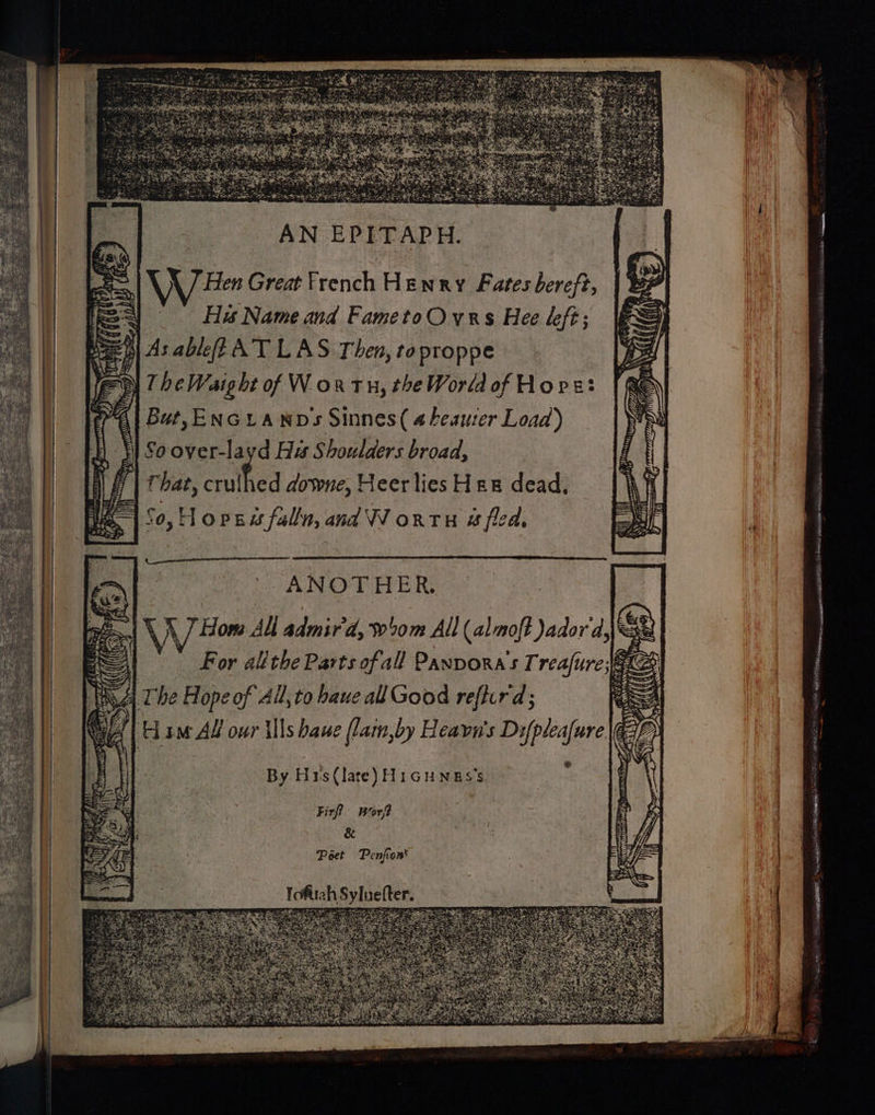 Si AN EPITAPH. Eas 35 \/ Hen Great French Henry Fates bereft, t=) Ha Nameand FametoOvrs Hee left; As ableff AT LAS Then, toproppe TheWaight of W ox tn, the World of Hore: Bat, ENGLANDs Sinnes( 4 heauser Load) Soover-layd Ha Shoulders broad, That, crulhed downe, Heer lies Hex dead, =| 50, Hopaa falla, and WV orth # fled. ee . bee * cd ANOTHER. VV Bom 4a admir'd, 0m All (almoft Jador d,\xe Al For allthe Parts ofall Panvora’s Treafure;@ € |. The Hope of All,to baue all Good reflird; y. am Ad our {lls hawe (lain,by Heavn's Dsfpleafure ED th a A tecticee sn sci assis es > UNEP Wit a oi) By. H1s (late) HiGHNES’s COMA a) AS ANG x LANs : pO Firf? wor? &amp; Poet Penfion' tig pA i Apa tg TELE BREE |: Siaomeage seer? Pa gers}