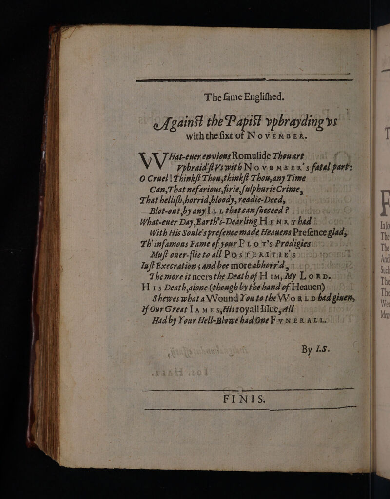 T he fame Englifhed. efvainst the Papist vpbrayding vs with thefixt of NovEMBER. | , | WV eer envious Romulide Thowart : | | VpbraidfiVswithNovumBen s fatal part: O Cruel| Think/t Thon;think/t Thow,any Time Can, That nefarious, firie,(alphurieCrime, wes That hellifh,horrid,bloody, readie-Deed, gf Blot-out,by anyli wthatcamfucceed? ioc 8 What-euer Day ,Earth’s-Dearling Henxyhsd’ oo With His Soule’s prefence made Heauens Prefence glad, | Th infamous Fame of your P t.0 t's Prodigies:: | Muft oner-flieto all Pos TERATLE S$) 00° Iuft Execration ; and bee moreabhorr'dy 3 op 01 69 The more it necrs the Deathof H im, My Lorn. — | H 1s Death,alone (though by the hand of Heauen) Shewes what aVVound You te the WV o RL D had ginen, ) if Oar Great 1a me s,Msroyallifiue, All | Had by Your Hell-Blowe badOueF vy NER ALL. | By LS.