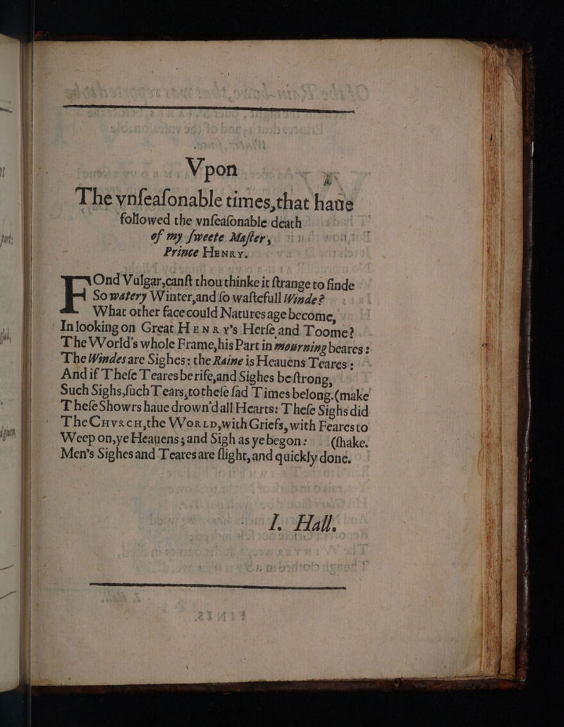 Vpon  The ynfeafonable times, that haue | followed the vnfeafonable death of my fweete Mafter, Prince Henry. Ond Valgar,canft thou thinke it ftrange to finde 5 So watery Winter,and (0 waftefull Winde?2 What other facecould Naturesage become, In looking on Great Hew a y’s Herfe and Toome? The World's whole Frame, his Part in mourning beares : The Windes are Sighes: the Raine is Heauens Teares « And if Thefe Teares be rife,and Sighes be ftrong, ThefeShowrs haue drown’dall Hearts: T hele Sighs did TheCuvscu,the Worcp,withGriefs, with Fearesto Weep on,ye Heauens;and Sighasyebegon: —({hake. Men’s Sighes and Tearesare flight, and quickly done. Ll. Hall. WSs eales Wa Ate, ar oe os reagan wR ORTH SARIS CBN a