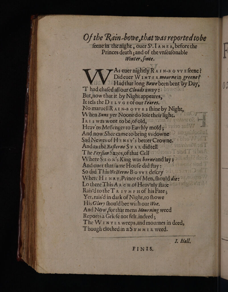 =  yi Se = TAA Sap om BE Daeates ae SSeS a ™~ Se SSS ee ee SSS ee Ee SS a ee BEE Pa feenein the night , ouer S*. I a me s, before the Princes death ; and of the vnfeafonable Winter, fince. , As ever nightly Wt Nowio ve feene? ‘ / \ / Dideuer WinNT £R mournein greene? ¥ . Hadthat long Bowe been bent by Day, Thad chafedallour Cloads away? » But,now that it by Nightappeares;\ Ictels the DE Lv c EofourTeares. No maruellR at n-8 ovves fhineby Night, When Sans yer Noonedo loletheir light. « ~ Tris was wont to be.ofold, And now Shee cameto bring vsdowne ~ * Sad Newesof Ht nrv’s better Crowne.’ Andasthe EaflerneS + a8 didtell T he Perfiew Sagzes,of that Cell d Where $:10.n’s King was borneand lay 5 - And ouer that {ante Houfe didftay : So did This Westerne Bove delcry © - Where H &amp; wrx y:Prince of Men, fhould de: Lo there ThisA x on ot Heawnly face: Raisdtothe T rk 1y mp Hof his Fare; Yer, rais'd in dark of Night,co fhowe His Glory fhould bee with our Woe. And Now, for thar mens 2ourning weed Reportsa Griefe not felt,indeed ; Though clothedin aS vm mez x weed. AP Rte cee <=> ce o~