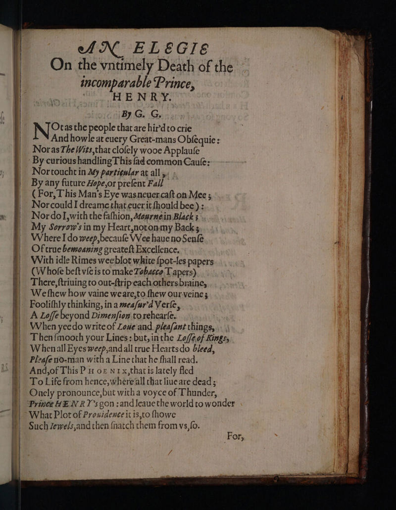 AN ELEGIE On the vntimely Death of the incomparable Prince, . HENRY. (By, GG. NO the people that are hir’d to crie And howle at cuery Great-mans Obfequie : Noras The Wits,that clofely wooe Applaule By curioushandlingThis fad common Cau: Nor touche in ty particular at all, ; By any fucure Hope,or prefent Fall — ( For, This Man's Eye wasneuer.caft.on Mee ; NorcouldI dreame that.eucrit fhould bee) ; Nor dol, with the fafhion, Mournein Black 3° My Sorrow’'s in my Heart,notonmy Back Where I do weep, becaufe Wee haue no Senfe Of true bemoaning greateft Excellence. With idle Rimes weeblot white {pot-les papers CW hofe beft vie is to make Zobscco.T apers) There, ftriuing to out-ftrip each othersbraine, We fhew how vaine weare,to fhew our.veine; Foolifhly thinking, in a mea/ur'd Verle, A Loffe beyond Dimenfion torehearfe. | When yeedo write of Love and. pleafant things, .. , Then{moorh your Lines: but, inthe Lof/eof Kings, Whenall Eyes weep, and all true Heartsdo bleed, Pleafe no-man with a Line that he fhall read. And,of This P # o£ n1x,thatis lately Aed To Life from hence, where all that liueare dead; Onely pronounce, but witha voyce of Thunder, What Plot of Prowidence it is,to (howe Such Zewels,and then {natch them from vs,fo. ‘ or, Sante ern wit fi ees st. F csp SELDD RTOS: NE CORI inert tla ieee IE ny, ia ORES EES.