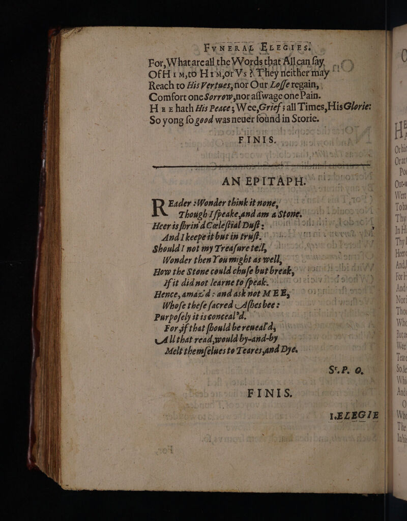 ee . a So ea SE Tons hn Pe AE ET ne - - = = arin — ~ — 3 Time aN Se a = Sn Sage ne a el ieee = ~ . oa a~ q FyNERAL ELeGres. For,Whatareall the Words that Allcanfay, =, OfH 1 ,to HrmjorVs X They neither may ** ~~ Reach to His Vertues,nor Our Loffe regain, ; Comfort one Sorrow,nor aflwage one Pain. H vz hath His Peace; Wee,Grief ; all Times, His Glorie: So yong {0 geod was neuer found in Storie. FINIS. . AN EPITAPH? “| Row Wonder think it none, Though I fpeake,and am aStone. * sch dhe Heer is forin'dColeftial Dufey) 8 28 one Andi keepett butin trufi, 0 s-9- FO Ne Should! not my Treafuretell, Wonder then You might as well, How the Stone could chufe but break, °* if it didnot learne to peak. 0 Hence, amazd:and asknot MEE, Whofe thefe facred Alhes bee: Purpofely it isconceal’d. For. if that foould be reweal a, All that read,would by-and-by Melt themfeluesto Teares and Dye. SUP. 0,