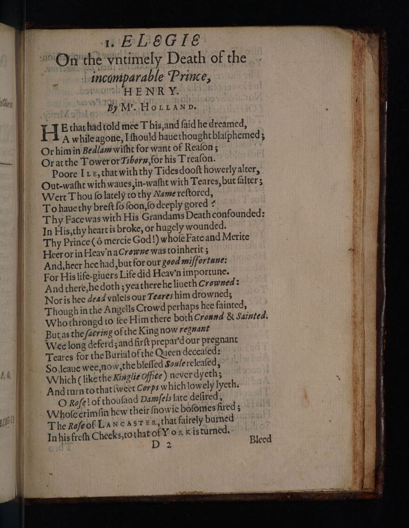 : “incomparable Prine, — Athol Me (By M'. HOLLAND. H B that had told mee T his,and {aid he dreamed, A whileagonie, I fhou!d hauethought blafphemed ; Orhim in Bedlam witht for want of Realon ; Oratthe Tower or Tiborn,for his T reafon. Poore Ive, that with thy Tidesdooft howerlyalter, Outewathe wich waues,in-wafht with Teares, but falter s Wert Thou (olately to thy Name reftored, To hauethy breft fo oon, fo deeply gored ? _ Thy Facewas with His Grandams Death confounded: In His,thy heartis broke, or hugely wounded. Thy Prince( 6 mercie God!) whole Fate and Merite Heer or in Heav naCrowne was to inherit 5 | Arid, heer hee had, but for our good miffortune: mi | For His life-giuers Life did Heav’n importune. | And there,hedoth;yeatherehe liueth Crowned: Noris hee dead vulels our Teares him drowneds Thoughin the Angells Crowd perhaps hee fainted, Whothrongd to fee Him there both Croand &amp; Sainted. . Butasthe/acring ofthe King now reguant | | Wee long deferdsand firft prepard our pregnant | Teares for the Burial ofthe Queen deceatled: }) So,leaue wee,now,the bleffed Soalerclealed, i Which ( likethe Kiagize office) never d yeth; And turn tothat{weer Corps which lowely lyeth: O Refe\ of thou (and Damfels late defired, | . Whol crimfin hew their fhowie botomes fired 3< °° al : The Rofeof Lancast en, thatfairely burned) | | In his frefh Cheeks,to thatiof Y o2 Kis turned. i sate Noe