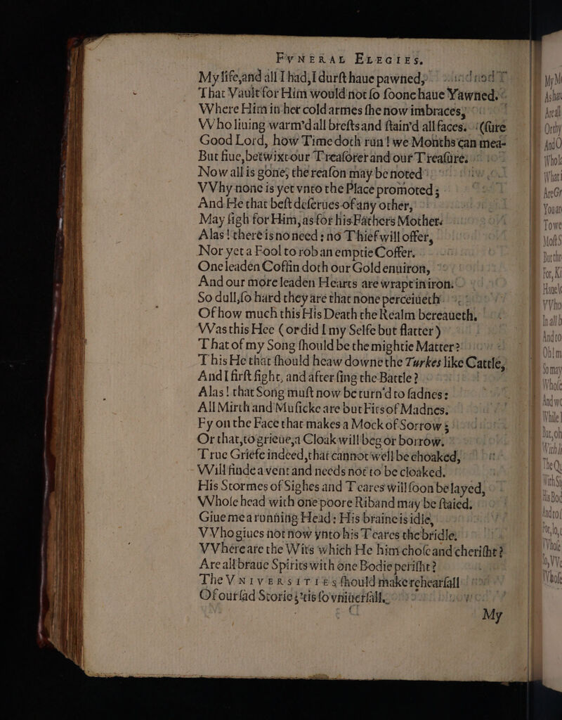 Sn cerean SS FyNERAL ELeEcres, Where Him iu her coldarmes fhe now imbracesy ©: W ho lining warmdall brefts and ftain'd all faces.- ‘(fare But fue, betwixcour Treaforerand our T teaftre. Now allis gone} the reafon may be noted’ | VVhy none is yet vnro the Place promoted; And He that beft deferues-ofany other, May figh for Him, as for his Fathers Mothers Alas | theréisnoneed: no Thief will offer, Nor yeta Fool to rob an emptie Coffer. One leaden Coffin doth our Goldenuiron, © And our more leaden Hearts are wraptinirom So dull,fo hard they are that none perceiueth’. >. Of how much this His Death che Realm bereaueth. Was this Hee ( ordid I my Selfe but flatter) ‘hat of my Song fhould be the mightie Matter? And|I firft fighe, and after fing the Battle? | Alas! thar Song muft now be turn’d to fadnes: All Mirth and’Muficke are but Firsof Madnes. Fy onthe Face that makes a Mock of Sorrow § ' Or that,togrietie,a Cloak willbeg or borrow, | True Griefe indeed that cannot'well be choaked, Will findea vent and needs nor to be cloaked. His Stormes of Sighes and T cares wiilfoon be layed, Whole head with onepoore Riband may be Rtaied, Giuemearunnitig Head: His braineisidie, VVhogiues not now ynto his T cares the bridle: VVhereare the Wits which He himcholcandcheritht? Areal braue Spirits with one Bodie perifht? The Vniversit és fhould makerchearfall’! Ofourlad Storie sis fo'vnineralle ©» a9