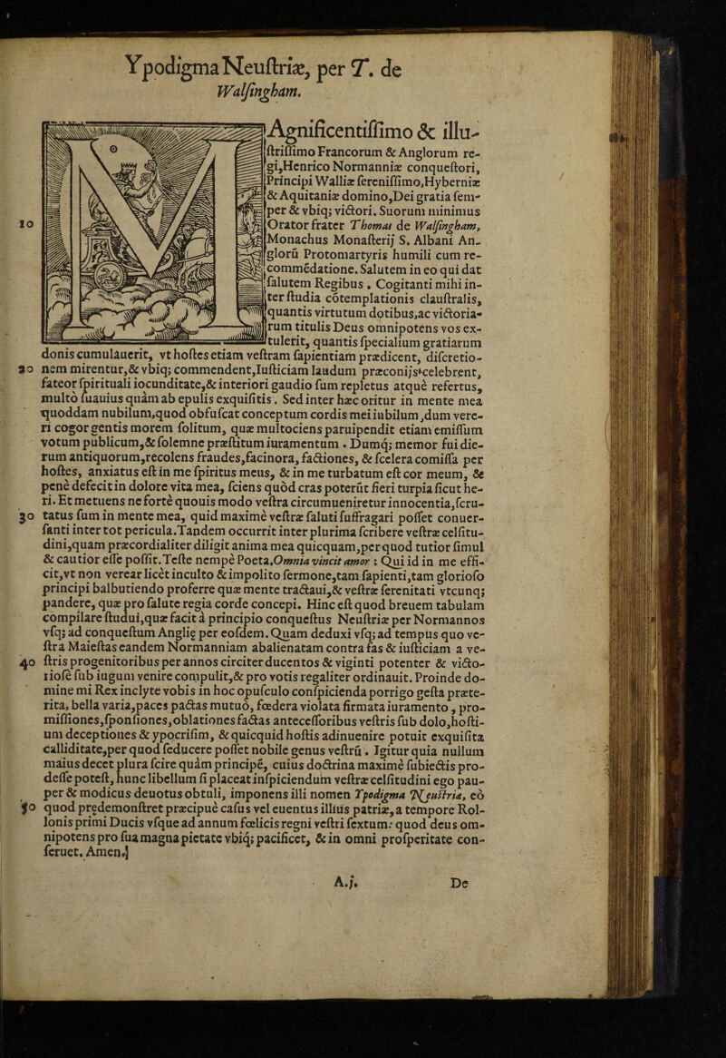 10 YpodigmaNeuftrijc, per 7*. de Waljin^ham, tey^^^^JiAgnificentiffimo & illu- ftriflimo Francorum &Anglorum rc- gijHcnrico Normannia; conqucftori. Principi Wallia: fercnifliiTio,Hybernii3c & Aquitania domino,Dei gratia feni- per & vbiqj vidori. Suorum minimus Orator frater Thomat de Waljingham, Monachus Monafterij S, Albani An- gloru Protomartyris humili cum rc- ' * ■ ■ ' dat .commedatione. Salutem in eo qui c ^falutem Regibus. Cogitanti mihi in¬ ter ftudia cotemplationis clauftralis, 'quantis virtutum dotibus,ac vidoria- rum titulis Deus omnipotens vos ex- —,-;-tulerit, quantis fpecialium gratiarum donis cumulauerit, vt hoftesetiam veftram fapientiam prodicent, diferetio- 30 nem mirentur,& vbiq; commendent,lufticiam laudum praconijs^celebrent, fateor llpiritualiiocunditate,& interiori gaudio fum repletus atque refertus, multo luauius quam ab epulis exquifitis . Sed inter hac oritur in mente mea fjuoddam nubilum,quodobfufcat conceptum cordis meiiubilum,dum vere¬ ri cogor gentis morem folitum, quaemultociensparuipendit etiam emiiTum votum publicumj&folemneprsftitumiuramentum . Dumq; memor fui die¬ rum antiquqrum,recolens fraudes,facinora, fadiones, & fceleracomiffa per hoftes, anxiatus eft in me fpiritus meus, & in me turbatum eft cor meum, & pene defecit in dolore vita mea, fciens quod cras poterut fieri turpia ficut he¬ ri. Et metuens ne forte quouis modo veftra circumucniretur innocentia,rcru- '30 tatus fum in mente mea, quid maxime veftra falntifuffragari poifet conuer- fanti inter tot pericula.Tandem occurrit inter plurima feribere veftrae celfitu- dini,quam pr^cordialiter diligit anima mea quicquam,pcrquod tutior fimul & cautior efle poffit.Tcfte nempe ^ott^^Omniavmcit amor \ Qm id in me effi¬ cit, vt non verear licet inculto & impolito fermone,tam fapienti,tam gloriofo principi balbutiendo proferre qua mente tradaui,& veftra: ferenitati vtcunq; pandere, qux pro falute regia corde concepi. Hinc eft quod breuem tabulam compilare ftiidui,qua: facit a principio conqueftus Neuftrije per Normannos vfqj ad conqueftum Anglig per eofdem.C^am deduxi vfqjad tempus quo ve¬ ftra Maieftas eandem Normanniam abalienatam contra fas & iufticiam a ve- 40 ftris progenitoribus per annos circiter ducentos &viginti potenter & vido- rioie fub iugum venire compulit,& pro votis regaliter ordinauit. Proinde do¬ mine mi Rex inclyte vobis in hoc opufculo confpicienda porrigo gefta prste- rita, bella varia,paces padas mutuo, foedera violata firmata iuramento, pro- mifliones,{ponfiones,oblationesfadasanteceflbribusveftrisfubdolo,hofti- um deceptiones &yppcrifim, &quicquid hoftis adinuenirc potuit exquifita calliditate,per quod feducerc pofiet nobile genus veftru. Igitur quia nullum maius decet plura fcire quam principe, cuius dpdrina maxime fubiedis pro- defiepoteft, hunc libellum fi placeat infpicienduhi veftrsecelfitudiniego pau¬ per & modicus deuotus obtuli, imponens illi nomen Tfodigma eo fo quod prfdemonftret pra:cipue cafus vel euentus illius patri»,a tempore Rol- lonis primi Ducis vfque ad annum foelicis regni veftri fextum: quod deu s om¬ nipotens pro fua magna pietate vbiq; pacificet, &in omni profpcritate con- feruet. Arnen*] / A.;* Dc