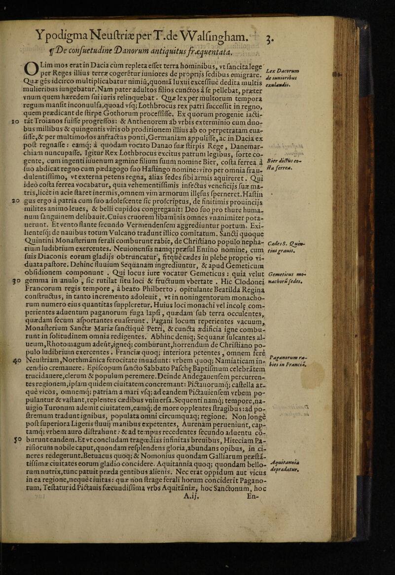 YpodigmaNeuftrkperT.dcVValfingham. g. confuetudine !Da?iorum antiquitusfr</^quentata, OLim mos erat in Dacia cum repleta cfTet terra hominibus, vtfancitalegc' per Reges illius terrar cogeretur iuniores de propri/s fedibus ©migrare. Qujrges idcirco multiplicabatur nimiu,quonia luxui exceffiue dedita multis mulieribus iungebatur.Nani pater adultos filios eundos a fe pellebat, pr«ter vnum quem harredem fuiiuris relinquebat. Qu^^lexpermultorum tempora regum manfit inconuulfa,quoad vfq,- Lothbrocus rex patri fucceffic in regno, quem prodicant de rtirpe Gothorum proceffifTe. Ex quorum progenie iadi- I o tat Troianos fuilTe progreflbs: & Anthenorem ab vrbis exterminio cum duo¬ bus millibus & quingentis viris ob proditionem illius ab eo perpetratam eua- per multimodos anfradus ponti,Germaniam appulilTe, ac in Dacia ex polt regnafle; eamq; a quodam vocato Danao fuacftirpis Rege, Danemar- chiamnuncupade. Igitur Rex Lothbrocus excitus patrum legibus, forte co- 'V ' gente, cum ingenti iuuenum agmine filium fuum nomine Bier, cofta ferrea i B$er diituseo* fuo abdicat regno cum psedagogo fuo Haflingo nomine:viro pcromniafrau- dulentiffimo, vt externa petens regna, alias fedes fibi armis aquireret. Qui ideo cofta ferrea vocabatur, quia vehementiffimis infedus veneficijs fux ma- tris,licd in acie ftaret inermis,omnem vim armorum illgfus fperneret.Haftiii • 20 gus ergo a patria cum fuoadolefcente fic proferiptus, de finitimis prouincijs milites animo leues, & belli cupidos congregauit: Deo fuo pro thure huma¬ num fanguinem dclibauit.Cuius cruorem libaminis omnes vnanimiter pota- nerunt. Et vento flante fecundo Vermendenfem aggrediuntur portum. Exi- lientefq; de nauibus totum Vulcano tradunt illico comitatum. Sandi quoque C^intiniMonafterium ferali comburunt rabie, de Chriftiano populo nepha- c^desS. Qu'm* rium ludibrium exercentes. NeuionenfisnamqjprxfulEmino nomine, cum tintgrauiu fuis Diaconis eorum gladi/s obtruncatur', fitquecxdes in plebe proprio vi¬ duata paftore. Dehinc fluuium Sequanam ingrediuntur, &apudGemeticum obfidionem componunt . Qm locus iurc vocatur Gemeticus: quia velut Gemeticus mo* 30 gemma in anulo , fic rutilat fitu loci & fruduum vbertate . Hic Clodonei n^chorufedes, Francorum regis tempore, a beato Philberto, opitulanteBeatilda Regina conftrudus, in tanto incremento adoleuit, rt in noningentorum monacho¬ rum numero eius quantitas fuppleretur. Huius loci monachi vel incol? com- perientesaduentum paganorum fuga lapfi, quxdam fub terra occulentes, quxdam fecum afportanteseuaferunt. Pagani locum reperientes vacuum, Monafterium Sandx Marixfandique Petri, &cunda xdifleia igne combu¬ runt in folitudinem omnia redigentes. Abhinc dcniq; Sequanx fulcantes al- ucum,Rhotomagum adeut,igneq; comburunt,horrendum de Chriftiano po- ;; pulo ludibrium exercentes ♦ Francixquoq; interiora petentes, omnem fere 40 Neuftriam,Northmanica ferocitateinuadunt: vrbem quoqj Namiaticam in- trucidauere,clerum & populum percmere.DeindeAndegauenfem percurren¬ tes regioncm,ipfam quidem ciuitatem concremant; Pidauorumq; caftella at¬ que vicos, omnemq; patriam a mari vfq; ad eandem Pidauienfem vrbem po¬ pulantur & vaftant,replentes exdibus vniuerfa.Sequenti namq; tempore.na- uigioTuronum ademit ciuitatem,eamq;de more opplentesftragibus:adpo- ftremum tradunt ignibus, populata omni circumquaq; regione. Nonlonge poft fuperiora Ligeris fluuij manibus expetentes, Aurenam perueniunt, cap- tamq; vrbem auro diftrahunt .• & ad te.mpus recedentes fecundo aduentu c6- 50 burunt eandem.Et vt concludam trageeaias infinitas breuibus, Hiteciam Pa- rifiorum nobile caput,quondam refplendens gloria,abundans opibus, in ci¬ neres redegerunt.Betuactis quoq; & Nomonius quondam Galliarum prxfta- tiffimx ciuitates eorum gladio concidere. Aquitannia quoq; quondam bello- ^i***^»*””** rum nutrix,tuncpatuitprxda gentibus alienis. Nec erat oppidum aut vicus in ea regione,nequeciuitas: qux non ftrageferali horum conciderit Pagano¬ rum. Tcftatur id Pidauisfoecundiffima vrbsAquitania!, hoc Sandonum, hoc A.i/, En-