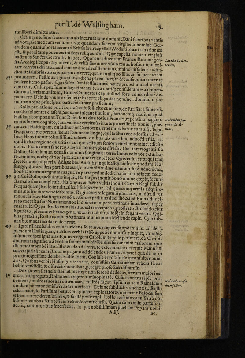 40 30 fO 4^0 So per T ,de W alfingham. tur liberi dimittuntur. - . , Oaingeiucfimo fextoannoab incarnatione domini.Dani flantibus ventii a vota,Gemcticumveniunt.- vbiquandam facram virginem nomine Ger- trudem quam afportauerant aBritania incapella S.Vedafti.qu* trans flumen efl, fuperalt^eponentesibidemreliquerunt. Quarcapella nomen virginis hadenus Sanftx Gertrudis habet. Quorum aduentum Franco Rotomalcn- fi. Arcluepifcopus agnolccns, & yrbis fux muros folo tenus hoftica immani. tate ccrncyis dirutos,ac de muanune ad refiftendum omnino diffidens: adiu- picem quxrere.quam in aliquo illos ad fui perniciem prouocare . Fcftinusigitunllos adiens pacem petijt: &confequitur inter fe naues propellunt ad mxnia ciiHtatis Cuiusprxfidium fagacimente terra mariq; confiderantes.compen- diorum luens munitum, totius Comitatus caput illud fore concorditer de- ^fiii™!.' na= dominum fux militia» atque principem paeSa fidelitate proficiunt* Rollo prolatione p^oti tus,tradauit follicite cum fuis^deParifiaca fubuerfi- one.Et folucntcsclafr^,Scquan? ruIcantfluuium,ftationemq; nauium apud Hafdaus componiint.TuncRainaldus dux totius Francio,repentino paRano- rumaduentucognitojcumvalidaexercitimvirtuteproceffiteis obuius^ro- mittensHaftingum, qui adhuc in Carnotenavrbe morabatur cum aliis leea- tis,qma & ipfe peritus fuerat Danorum lingu?,qui talibus eos adorfus eil ver- quibus ab oris huc aduedi eftis., vel quid iii hac regione quantis; autquivcRrum reniorcenfetur nomine, edicite noois- Rancorum fane regis legati fumus vobis diredi*. Cui interroganti fic Rollo : Dam fumus,:^ualidominiofungimur: terree huius colonos exturba¬ re venimus,noftre ditioni patrum fubdere cupietes. Quis enim es tu qui tanV ^cete nobis loqueris. Adharc ille. Audiftis inquit aliquando de quodam Ha- Ringo, qui a veflris partibus exui, cum multitudine nauium huc adueniens hoc Francorum regnum magnaeparte pefTundedit, & in folitudinem rede- git.Cui Rollouudiuimus inquit,Hartingus inquit bono omine ccepit,& eun¬ da malo finecompleuit. HalHngus ad ha;e; vultisinquitCaroloRegi fubdi? Nequ3quam,RolIo mtulir,alicui fubi/ciemur,fed qua?cunq; armis adquire- mus,noflro lurc vendicabimus. Regi cuius te legatum gloriaris, audita fi vis renuncia-Hiec Haftingiis eunda refert expeditius duci Uio,Sane Rainaldus ci¬ tato exerci^ fuo Northmannos inopinato impetu feftinans inuadere. fupcr eos irrmr. C^em Rollo cum fuis audader excipiens,proftrato Rollando eius fignifero plurimos Francigenas morti tradidit,aliofq; in fugam vertit. Qui- bus_peradis,Rollo nauibus feftinans municipium Mcllende capit. Quo fub- uerro,omnes incolas enfe necat. ' ^ IgiturTheobalduscornes videns fe tempus reperifreoportunum ad deci- Piendum Haftingum, talibus verbis falfo appetit illum*Cur inquit, vir infig- iiillime torpes igiiauia.^' Ignoras regem Carolum te velle periincrc,ob Chrifti- anoium fanguinem ateolim fufuminiufte? Reminifeiturenim malorum qu^e iili tunc improbe intorfifti? & ideo de terra te exterminare decernit.Manus & tuavtipreaiitcum Rollonepagano ad delendos Francosfentic i qua de re in pFox^o,pefruiic deleberis abeifdem. Confule ergo tibi ifeinconfultus puni- aris. Quibus verbis Haftingus territus, confeftim Carnotenam vrbem Theo- baldo vendidit,& diftradis omnibus,peregreprofcdas difparuit. Dux autem Francis Reinaldus fugjc non ferens dedecus,iterum maiori ex¬ ercitu congrcgatOjRolIonem aggrediturinopinate. Cuius conatus ipfe prac- ueniens, multos fuo^m obtruncat, multos fugat. Ipftim autem Rainaldum quidam pircatoremiffoiaculo interfecit. Dehincfubdudis anchoris Rollo celeri nauigio Parifiuni petit.Cui quidam exploratores nimciant BaioWnfem vrbem carere defenroribus,&facile pofTc capi. Rollo vero mox auulfis ab ob- lidione nauibus Baioqefium veliuolo venit curfu. Quam captam in parte fub- ucf tit,habitatonbus interfedis. In qua nobiliffimam puellam Popam hbmi- Aaij* „c; CtipeUn S, Cefm trndiSt Ratnolius f/t- ganusoi • utm^ Raimldui cafk interfeiius»