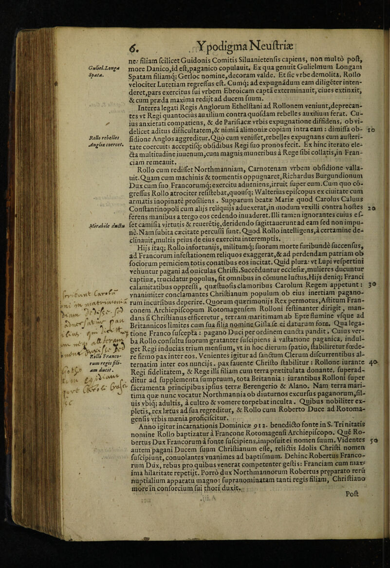 Guliel.Lon^t* SfatA, RoUo rehelles ^ngl$* coercet. nc: filiam fdlicetGuidonis Comitis Siluanictcnfis capiens, non mult5 poft, more Danico,id cft,paganico copulauit. Ex qua genuit Gulielmum Longam Spatam filiamq; Gerloe nomine, decoram valde. Et fic v rbe demolita, Rollo velociter Lutetiam regrefiiis eft. Cumq; adexpugnadum eam diligeterintcn- deret,pars exercitus fui vrbem Ebroicam capta externiinauit, ciucs extinxit, & cum praeda maxima redijt ad ducem fuum. Interca legati Regis Anglorum Ethelftaniad Rolloncm veniunt,deprecan- tes vt Red quantocius auxilium contra quofdam rebelles auxilium ferat. Cu¬ ius anxietati compatiens, & dc Parifiaese vrbis expugnatione diffidens, ob vi¬ delicet aditus difficultatem,& nimia alimonia copiam intra eam: dimifia ob- fidione Anglos aggreditur.Q^o cum veniflct,rebellcs expugnans cum aufteri- tate coercuit*, acceptilq; obfidibus Regi fuo pronos fecit. Ex hinc iterato clc- da multitudine iuuenum,cum magnis muneribus a Rege fibi collatis,in Fran- ciam remcauit. Rollo cum rediifetNorthmanniam, Carnotenam Vrbem obiidionc valla- uit.Q^am cum machinis & tormentis oppugnaret, Richardus Burgundionum Dux cum fuo Francorumq; exercitu aducniens,irruit fuper eum.Cum quo c6- grefius Rollo atrociter refiftebatjquoufq; Walterius epifeopus ex ciuitate cum armatis inopinate profiliens. Supparum beatas Maria: quod Carolus Caluus Conftantinopoli cum ali/s rcliquijs aduexerat,in modum vexilli contra hoftes IO 20. Mirahile dttS» lAW 'Sl ferens manibus a tergo eos cedendo inuaderet. Illi tamen ignorantes cuius el- fet camifia virtutis & reuereti^,deridendo fagittauerunt ad cani fed non impu¬ ne. Nam fubita excitate pcrcuffi funt.^od Rollo iatelligens,a certamine dc- clinauit,multis prius de eius exercitu interemptis. ^ Hijs itaq; Rolloinfortunijs, militumq; fuorum morte furibunde fucccnfus, ad Francorum infeftationem reliquos exaggerat,& ad perdendam patriam ob fociorum perniciem totis conatibus cos incitat. Qmd plura.* vt Lupi vefpcrtini vehuntur pagani adouiculas Chrifti.Succeduntur ccclefix,mulieres ducuntur captiux, trucidatur populus, fit omnibus in comune lu<5ius.HijS deniqj Franci calamitatibusoppreffi, quxftuofisclamoribus Carolum Regem appetunt: 3® ynanimiter conclamantes Chriftianum populum ob cius inertiam pagano¬ rum incurlibus deperire. Q^uprum quxrimonijs Rex permotus,Aftitum Fran- conem Archiepifeopum Rotomagenfem Rolloni feftinanter dirigit, man¬ dans fi Chriftianus efficeretur, terram maritimam ab Epre flumine vfquc ad Britannicos limites cum fua fili.a nqmineLGiilaie ei daturum fote. Qua lega¬ tione Franco fufcepfa: pagano Duci per ordinem eunda pandit. Cuius ver¬ ba Rollo confultu fuorum gratanter fufeipiens a vaftatione oaganica, indul- inducias trium menfium, vt in hoc dierum fpatio, ftabiliretur foede- franco- jc firmo paxiiitcr COS. Vcnicntcs igitutad fandum Clerum difeurrentibus al- ternatim inter cos nunci/s. paxfauente Chrifto ftabilitur : Rollonc iurancc 4^- Regi fidelitatem, & Rege illi filiam cum terra prxtitulata donante, fujjcrad- i/i ^ ^ ditiir ad fupplementa fumptuum, tota Britannia; iurantibus Rolloni fuper t facramenta principibus ipfius terrx Berengerio & Alano. Nam terramari- fvsr 1(1^ J qyjpj^m^^yocatur Northmanniaob diuturnos excurfus paganorum jfil- uis vbiq; adultis, a cultro & vomere torpebat inculta. Quibus nobiliter ex¬ pletis, rex Ixtus ad fua regreditur, & Rollo cum Roberto Duce adRotoma- genfis vrbis mxniaproficifcitur. • ^ . /• • ... AnnoimturincarnationisDominicx 912. benedidofontemS.Trinitatis nomine Rollo baptizatur a Francone Rotomagenfi Archiepifeopo. Q^e Ro- bertus Dux Francorum a fonte furcipicns,impofuit ei nomen fuum. yidentes 56 autem pagani Ducem fuum Chriftianum efte, relidis Idolis Chrifti nomen fufeipiunt, conuolantes vnanimes ad baptifmum. Dehinc Robertus Franco¬ rum Dux, rebus pro quibus venerat competenter gcftis: Franciam cum niax^ ima hilaritate repeti/t. Porro dux Northmannorum Robertus preparato reru nuptialium apparatu magno: fupranominatam tanti regivS filiam, Chriftiano moretn conforcium fui fhori duxit^: p ft Lnf W 1’ tum regis jtis- Q5 aat ducit. V C