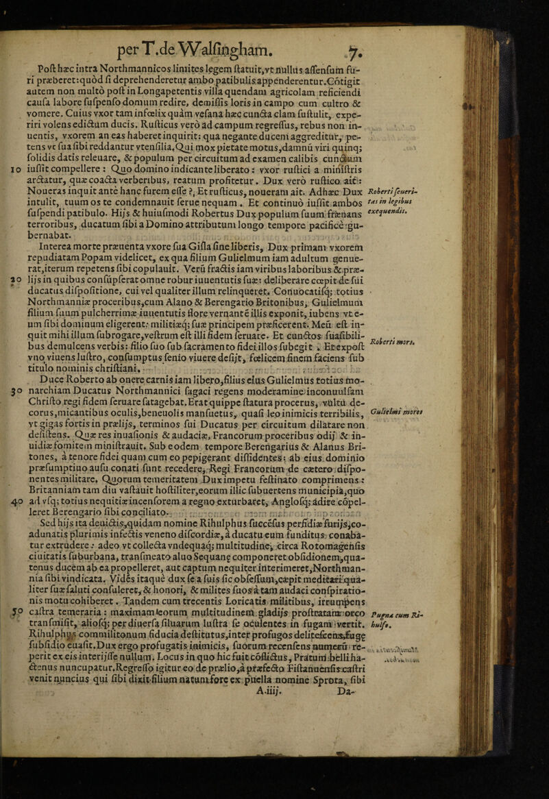 10 Pofl hxc intra Northmannicos limites legem ftatuit,vt nullus aiTenfum fu¬ ri prxbcref.quod fi deprehenderetur ambo patibulis,appenderentur.Cotigit autem non multo poft in Longapetentis villa quendam agricolam reficiendi caufa labore fufpenfo domum redire, demiffis loris in campo cum cultro & vomere. Cuius vxor tam infcelix quam vcfana hxc eunda clam fuftulit, expe¬ riri volens edidum ducis. Rufticus vero ad campum regrefius, rebus non in- uentis, vxorem an eas haberet inquirit: qua negante duceni aggreditur, pe¬ tens vc fiia fibi reddantur vtenfilia,Qm mox pietate motus,damnu viri quinq; folidis datis releuarc, & populum per circuitum ad examen calibis eundum iuffit compellere : Q^o domino indicante liberato: vxor ruftici a minifiris Rohertt mors. Cultclmi moret ardatur, qu^ecoadaverberibus, reatum profitetur. Dux vero ruftico ait-: Noucras inquit ante hanc furem efle Et rufticus, noueram ait. Adhsec Dux RohertifeuerU intulit, tuum os te condemnauit feruc nequam ♦ Et continuo iuffit ambos fufpendi patibulo. Hi/s & huiufmodi Robertus Dux populum fuum* frenans terroribus, ducatum fibi a Domino attributum longo tempore pacifice 'gu¬ bernabat. Interea morte pr^uenta vxore fua Gifla fine liberis, Dux-primani vxorem repudiatam Popam videlicet, ex qua filium Gulielmum iam adultum genue¬ rat,iterum repetens fibi copulauit. Veru fradis iam viribus laboribus &,pr£E- ao lijsin quibus confiipfcrat omne robur iuuentutisfuje: deliberare ccepit de fui ducatus difpofitione, cui vel qualiter illum relinqueret. Conuocaiifq; totius Northmanni^proceribus,cum Alano & Berengario Britonibus, Gulielmum filium fuum pulcherrima iuiientutis fiorevernante illis exponit, jubens vte- um fibi dominum eligerent; militixq; fu^e principem pr£Eficercnt. Meu eft in¬ quit mihi illum fubrogare,veftrumeft illi fidem feruarc. Et eundos fuafibili- bus demulcens verbis; filio fuofubfacramentofideiillosfubegit w Et expoft vnq viuens luftro, confumptus fenio viuere defi/t, foeliccm fincm faciens fub titulo nominis chriftiani,- i ; *. D ucc Roberto ab onere carnis iam Iibej*o,filius cius Gulielmiis totius mo- 50 narchiam Ducatus Northmannici fagaci regens moderaminefinconuulfam Chrifto regi fidem feruarc fatagcbat.Erat quippe ftatura procerus* vUltu de¬ corus,micantibus oculisjbcneuolis manfuetus, quafi leo inimicis terribilis, vtgigas fortis in pr^li/s, terminos fui Ducatus per circuitum dilatare non defiftens, Q^a: res inuafionis & audacicC, Francorum proceribus odi/ & in- uidi^e fomitem mmiftrauit. Sub eodem tempore Berengarius ^ Alanus Bri¬ tones, a tenore fidei quam cum eo pepigerant diflidentes: ab cius.dominio praefumptinoaufu conati funt recedcrcj Regi Francorum de catearo .dilpo- nentes militare. Ceorum temeritatem Dux impetu feftinato comprimens : Britanniam tam diu vaftauit hoftiliter,eorum illic fubuertens municipia,quo 40 ad vfq; totius nequitia:inccnforem a regno exturbaret, Anglofqj idire copel- Icret Berengario fibi conciliato.; - .. . ; ' :>r Sed hi/s ita deuidisy^uidam nomine Rihulphus fuccefus periidia:*furi/sjco- adunatis plurimis infedis veneno difcordia:,aducatueum funditus^ conaba¬ tur extrudere; adeo vtcolledavndequaqjmultitudincifcirca Rotoma^hfis ciuitatis fuburbana, tranfmeato aluo Sequanf componeret obfidioncm,qua- tenus ducem ab ea propelleret, aut captum nequiter irtterimcrct,Northman- nia fibi vindicata. Vides itaque dux fc a fuis fic obfcftumjCJepit medicaftjqiua- liter fuxfaluti confulercc, & honori, & milites fuos a tam audaci confpiratio- nis motu cohiberet. Tandem cum trecentis Loricatis militibus, irrumj^ens JP ciftra temeraria: maximamicorum multitudinem gladi/s proftcataiiarmcco pugudeumRi-  tranfmifit, aHofq;pcrdiuerfafilua,rum luftra fe oculcntcs in fugam’Ivertit. huif$, Rihulphi^s commilitonum fiducia deftitutus,inter profugos delitefi:cn3:,fagf fubfidio cuafit.Dux ergoprofugatis inimicis, fuorumrcccnfcnsaumccu. re- perit ex eisinteri/fle nuUum. Locus in quo hic fuiteoflidus, Pratum/belliiia- denus nuncupatur.Rcgrelfo igitur eo de pra:lio,a praffedo Fiftanucnfisxaftri venit nnneius qui fibidijdt-filiumnatuniforccx p^uclla nomine Sprota, fibi A.iii/. Da- » V i»'