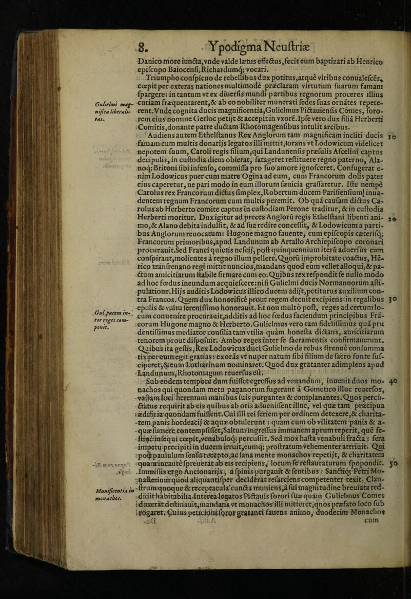 Danico more iun6ia,vnde valde l^tus etfe6tus,fecit cum baptizari ab Hcnrico j' epifcopo Baiocenfi,Richardumqj vocari. - ; Triumpho confpicuo de rebellibus duxpotitiis,atque viribus conualeices» coepitpcr exteras nationes multimode pr^claram virtutum Tuarum famam Ipargcre: in tantum vt ex diucrfis mundi partibus regnorum proceres illius Cultelmi m*g- ‘Curiam fr^qucntarent,& ab co nobiliter munerati fcdes Tuas ornates repete- nifcA liberali- rcnt.Vndc cognita ducis magnificcntia,Gulielmus Pidameniis Comcs, foro- tau rem cius nomine Gerloc pcti/t & accepitin vxore.Ipfc vero dux filia Hcrberti | Comitis,donante patre duftam Rhotomagenfibus intulit arcibus. ' Audiens autem Ethelftanus Rex Artglorum tam magnificam incliti ducis lo 'famam cum multis donarijs legatos illi mittit,torans vt Lodowicum videlicet nepoteni Tuum, Caroli regis filium,qui Landunenfis prscTulis Afcclini captus decipulis, in cuftodia diem obierat, fatageret reftituere regno paterno, Ala- noq; Bfitoni fibiinfenfo, commifla pro fuo amore ignofcerct. Confugerat e- ' nim Lodowicus puer cum matre Ogina ad eum, cum Francorum dolis pater cius caperetur, ne pari modo in eum illorum fajuicia graflarctur. Ifte nempe Carolus rex Francorum didus fimplex,Robertum ducem Pariiienfiumj inua- dentem regnum Francorum cum multis peremit, Obquacaufam didusCa- ' rolus ab Herberto comite captus in cuftodiam Perone traditur, & in cuftodia Herberti moritur. Dux igitur ad preces Angloru regis Ethelftani libenti ani- 2» \i mo,& Alano debita indulfit, & ad fua redire conceffit, & Lodowicum a parti¬ bus Anglorum reuocatum: Hugone magno faucnte, cum epifeopis caeterifq; Francorum primoribus^apud Landunum ab Artallo Archiepifeopo coronari | ^ procurauit.Scd Franci quietis nefei/, poft quinquennium iteru aduerfus cum ] _ . confpirant,molientesarcgnoillumpellere.Q^oruimprobitatecoa6tus,He- rico tranfrenano regi mittit nuncios,mandans quod cum vellet alloqui,&pa- €tum amicitiarum ftabilc firmare cum eo. Quibus rex refponditfe nullo modo ad hoc foedus ineundum acquiefcercmifiGulielmi ducis Normannorum afti- pulatione.Hi/s auditis Lodowicus illico ducem adijt,petiturus auxilium con¬ tra Francos. Quem dux honorifice prout regem decuit excipiens: in regalibus 30 , , epulis & vultu Tereniflimohonorauit. Et non multo poft, reges ad certum lo- ^ cuinconueiiircprocurauit,additisadhocfoedusfacieudumprincipibus Fra- eorum Hugone magno & Herberto.Gulielmus vero tam fideliflimus quapru dentifiimus mediator confiliatam vtilia quam honefta didans, amicitiarum tenorem prout difpofuir. Ambo regeS inter fe facramentis confirmauerunt. Quibus ita geftis, Rex Lodowicus duciGulielmo de rebus ftrenue confumma th per<eum egit gratias: exoras vt nuper natum fibi filium de facro fonte fuf- j cipererj&eum LotHarinum nominaret. Quod dux gratanter adimplens apud ; Landunum,Rhotomagumreuerfuseft* Sub ebdem tempore dum fuiftet egrefFus ad venandum, inucnit duos mo- 40 1 nachos qui quondam metu paganorum fugerant a Gemetico illuc reuerfos, -vaftamioci heremuuimanibus fuispurgantes & complanantes.Quos percfir dktus requirit ab eis quibus ab oris aduenilTent illuc, vel qua: tam prstipua ; sBdifuiaquondamTuilferit.Cui illi rei feriem per ordinem detexerc,& charita- -tempanis hordeaci) & aquze obtulerunt: quam cum ob vilitatem panis & a- -qusefumere contempfifletjSaltum^ingrefifus immanem aprum reperit, que fe- fttueimfequi ccepityvenabuloq; percuflit. Sed mox hafta venabuli flrafta: fera impetqprecipiti in ducem irruit,eumq;proftratum vehementer attriiiit. Qui j spofjbpaululum fenfirreeepto,ac fana mente monachos repetijt, & chafitatem J r quamrincaute fprcuerat ab CIS recipiens/locum fcTeftauraturum fpOpondit. 50 ; ,«V ' .Imnwffis e^go Ancionarijs, a fpinis purgauit & Tentibus: Sandiqf Fetri Mo- ] •^naftflriaraqiiod aliquantifper decidCrat reTarciens competenter texit. Clau- ' Munificentia in -fitiimqm^ue & rcceptacula’cunda muniens,a fui magnitudine breuiata red- | monachos. * dididihbitabilia.intercalegatos Pidauis Torori TUar quam Gulielmus Comes i duxeratdcftinauitjinandaps vt monachas illi mitteret,qnos prsfato loco Tub ! i rogaret; ^tiius pcticiohiforop gratanti fauens aiiimo, duodecim Monachos .;.a ; ' - cum