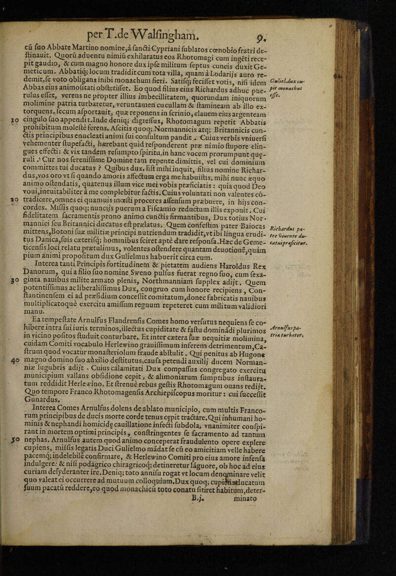 perT.de Walfingliam. p, cu fuo Abbate Martiiio nominc,d fandi Cypriani fublatos ccenobio fratri de- Itmauit. Quoru aduentu nimiu exhilaratus eos Rhotomaoi cum ineeti rece- pit gaudio, & cum magno honore dux ipfe militum feptus cuneis duxit Gc- meticum. Abbatiq; locum tradiditcum tota villa, .quarn aLodari/s auro re- demit,ie voto obligans inibi monachum fieri. SatifqjfecifTet votis nifi idem Abbas eius animofitatiobfletifTet. Eo quod filius eius Richardus adhuc pUe- ruluseffet, vercns ne propter illius imbecillitatem, quorundam iniquorum molimine patria turbaretur, veruntameri cucullam & ftamineam ab illo ex¬ torquens, fecum afportauit, quar reponens in fcrinio^clauem eius argenteam IO cingulo fuo appendit.Inde deniqj digrefTus^ Rhotomagum repetit Abbatis prohibiturn molefleferens» Afeitis quoq; Norniannicis atq; Britannicis cun¬ eis principibus enucleati animi fui confultum pandit . Cuius verbis vniuerfi Vehementer ftupefadli, hsrebant quidrefponderent prar nimio ftupore elin¬ gues effeci: & vix tandem rcfunipto fpiritudn hanc vocem prorumpunt que¬ ruli .iCur nos fereniffime Domine tam repente dimittis, vel cui dominium committes tui ducatus ? Quibus dux» Eft mihi inquit, filius nomine Richar- dus,vos oro vt fj quando amoris z&etiim erga me habuiftis, mihi nunc «quo animo oltendatis, c^uatenus illum vice mei vobis pr«ficiatis : quia quod Deo voui,ineuitabilitcrame complebitur faftis. Cuius voluntati non valentes c6- ao tradicere,omiicsei quamuisinoeRiproceresaffeufumpribuere, in hijs con¬ cordes. Mifiis quoq; nunci/s puerum aFifcamio redudumillis exponit. Cui fidelitatem facramentisprono animo eundis firmantibus, Dux totius Nor* mannici feuBritanniciduCatus efi:pr«latus. Quemconfefiim pater Baiocas ju l mittcns,Botonifu« militis principi nutriendum tradidic,vtibi lingua erudi- tus Danica,fuis csterifq; hominibus feiretapte darerefponfa.Hscde Geme- ticenfis loci relatu prstulimus, volentes oftendere quantam deuotione.quam pium animi propofitum dux Gulielmus habuerit circa eum. ^ Interea tanti Principis fortitudinem' & pietatem audiens Haroldus Rex Danorum, qui a filio fuo nomine Sweno pulfus fuerat regno fuo, cum fexa- 30 ginta nauibus milite armato plenis, Northmanniam fupplex adi/t. Quem potentifiiinusacliberaliffimusDux, congruo cum honore recipiens, Con- fiantinenfem ei ad prsfidium concefiit comitatum,donec fabricatis nauibus niulciplicatoque exercitu amiffum regnum repeteret cum militum validiori manu. Ea tempeftate Arnulfus Flaiidrenfis Comes homo verfutus nequiens fe co* hiberc intra fuiiuris terminos,illeduscupiditate &faftudominadiplurimos in nemo pofitqsftuduit conturbare. Et inter csterafus nequitis molimina, cuidam Comiti vocabulo Herlcwino grauiffimum infereU^ detrimentum Ca- ftruin quod vocatur monafteriolum fraude abftulit. Qui penitus ab Huaoii* 40 magno domino fuo auxilio deftitutus,caufapctcndiauxili/ dticem Norman- nis lugubris adi/c . Cuius calamitati Dux compafTus congregato exerdm municipium vallans obfidione cepit, & alimoniarum fumptibus inftaura- tum reddidit Herlcwino. Et ftrenue rebus geftis Rhotomagum ouans redi/t. Quo tempore Franco Rhotomagenfis Archiepifeopus moritur: cui fucceffit Gunardus» Interea Comes Arnulfus dolens de ablato municipio, cum multis Franco^. rum principibus de ducis morte corde tenus c§pit tradare.Qui inhumani ho¬ minis & nephandi homicid? cauillatione infedi fubdohi vnanimiter confpi- rant in mortem optimi principi s, conftringcntes fe facramento ad tantum ' >0 nephas. Arnulfus autem quod animo conceperat fraudulento opere explere cupiens, miffis lepatis Duci Gulielmo raadac fe cii eo amicitiam velle habere pacemq; indelebile confirmare, &Hcrlewino Comiti pro eius amore infenfa mdulgere: & nifi podagrico chiragricoq; detineretur laguore, ob hoc ad eius curiam defyderanter ire.Deniq; toto annifu rogat vt locum denopiinare velit quo valeat ci occurrere ad mutuum coIloqnium»Duxquoq; cupi^ajdu catum fiium pacatu redderc^eo quod monachicu toto conatu fitiret habitum,deter- £.;• minato