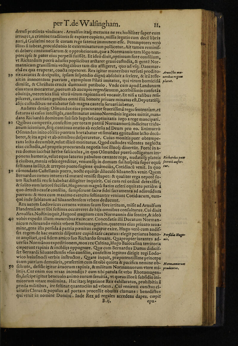 ^renfipi dtinUs vindicare. Arnulfus itaq; metuens ne rex Iioftilitcr Ajpef eum irrucrctja crimine traditoris ie expiare cupiensjiiiiffis legatis cum dece libris au ri^aOuliclmi nece Ic coram rege fatetur immiinemcfle. Peremptores vero illius 11 iubeat,proculd Ubio le exterminaturum pollicetur. Ait tamen reminif- ci debere contumeliarum &c opprobriorum,qua: a Normannis tam logo tem¬ pore ipfc & pater cius perperfifuiflTet. Et ideo dixit,optimum fore confilium^ vt Richardum pueru adudis poplicibus ardaret graui cuftodia, & gente Nor- inannicam grauiflimis vedigalibus tam diu affligeret, quo ad vfq; Danemar* chaex qua eruperat, coada repeteret. Rex igitur muneribus verfuti prodito- 10 ris.carcatus & decipulis, ipfum fufpendio dignfi abfoluit a fcclere, & irarefle- xitin innocentem puerum , cj^emplum Pilati imitatus, qui virum homicida dimifit, &Chrill:umcrucis damnauic patibulo. VndecumapudLandunum clauatum moraretur,puerum ab aucupio rcgredientem,acerbiffimis confutas couitijs,meretricis filiu vitro virum rapientis eu vocauit.Et nifi a talibus pifceret, cautriatis genibus omniillu honore priuare minatus eft.Deputatifm ali/scudodibus;ncelabaturfub magna cautela feruariiubetur, Audiens deniq; Ofmundus eius procurator feueriffima regis rcntentiam,et futuros ei cafus intelliges,con(hrnatus animoNormanis legatos mittitjtnan-^ dans Richardii dominum fuu fub lugubri captiuitatis iugo a rege mancipari. 10 Quibus compertis,confcftim per totam patria Normannoru indicitur tridu¬ anum ieiLinium,fitq; continua oratio ab ecclefia ad Deum pro eo. Enimuero Ofmundus inito colilio puerum hortabatur vc fimulata fgritudine ledo decu- berct,& ita a;gre vt ab omnibus defpcraretur. Cuius monitis puer obtempe¬ rans ledo decumbit,velut illico moriturus.Q^od cuftodcs videntes negleda cius cuflodia,ad propria procuranda negotia huc illucq; diuertiit. Fortiin a- rea domus iacebat herba fafciculus, in quo Ofmundus pueru colligatum im- jponens humeris,veluccquo laturus pabulum canante rege, nudatifq; plateis aciuibus,mania vrbis egreditur, venienfqj in domum fui hofpitis fuper cquu fertinans infili/t,& arrq^co puero fugiens quatocius,Cotidiacu venit. In quo 30 comendato Caftellanis puero, node equitas diluculo Siluancdis venit.Quem Bernardus comes intuens ta mature venifTe ftupet: & qualiter erga nepote fu- um Richardii res fe habebat diligerer inquirit. Cui cum rei ordine detexiflet, & folito eum latiore fcciiret,Hugonein magnu ftatim celeri equitatu petiere: i quo detedo caufaconlilio, fumpferunt facrafidei facramenta ad adiuuadum puerum; & mox cum maximo exercitu feftinanter veniunt Cotidiacum, eum* qu^ inde fublatum adSiluanedenfem vrbem deducunt. Rex autem Lodovyicus cernens votum fuumforeirritum,mifitadArnuIfuni Flandrcnfem vt fibi felHnus occurreret de hi/s omnibus confulturus.Cui dixit Arnulfus.Nqftis inquit,Hugone magnum cum Normannis diu fentirc,& ideo 40 vobis expedit illum muneribus cxcacare.Concedatis illi Ducatum Norman- nicum referuando vobis vrbem Rhotomagenfem,quatenus cius priuaro luua- mine,gens ifta perfida a patria peenirus cogyur exire. Hugo vero cum audif* fet regem de hac materia difputare cupiditate cacatus: elegit periurus hono¬ re ampliari,qua fidem amico fuo Richardo feruare. Quapropter iurantes ad- ucrfiis Nornianos expeditionem,mox rex Calrina,Hugo Baiocafina territoria coeperunt rapinis &incedijs oppugnare. Qua cum Bcrnatdus Danus didicif- fet BernardiSiluancdenfis vfiis confilio, confeftim legatos dirigit regiLodo- wico huiufmodi verbis inftriidos. Quare inquit, prapotentiffime princeps tuam patriam demoliris, prafertim cum fit tibi quieta & pacifica nemine ob- 50 fidente, defifte igitur a tuorum rapinis, & militum Normannorumvteremi- litijs.Curenim eos vexas incendi/s? cum tibi patula fit vrbs Rhotomagen- fi s,fu feipe igitur beneuolo animo eorum feruitia, vt queas illor u fubfidio ini¬ micorum vitare molimina. Hac itaq; legatione Rex exhilaratus, prohibitis d prada militibus, ire feftinat quantocius ad vrbem. Cui venienti cundusci- uiratis Clerus & populus ad portam proceffit obuiiis clamans: benedi(flus qui venit m nomine Domini, Inde Rex ad regales accedens dapes, coepit epu* ^rnulfui m»” uerihus re^em RlcharduJ pttdt' fecrefh aufer* tur» ifermaHBtruM frueUntta,