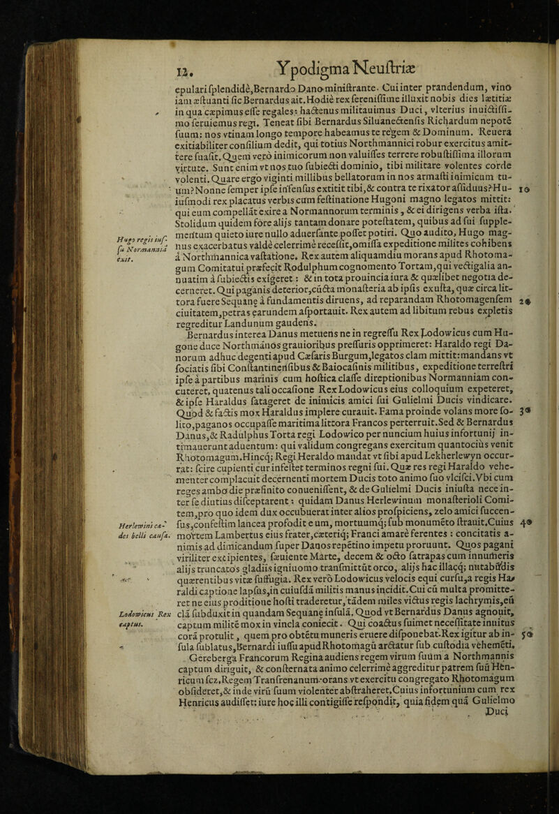 tJ n, YpodigmaNeuftria: epularirplendide,Bernardo Danomitiiftrante. Cuiinter prandendum, vino iamxftuantificBernardusait.Hodierexferenifliineilluxit nobis dies l^titiae ^ in qua cjEpimuselTe regales - hactenus miliuuimus Duci, vlterius inuidifli- moferuiemusregi. Teneat fibi BernardusSiluanedcnfis Richardum nepote fuum: nos vtinani longo tempore habeamus te re'^em & Dominum. Reuera exitiabiliter conlilium dedit, qu.i totius Northmannici robur exercitus amit¬ tere fuaiit. Queni vero inimicorum non valuiiTes terrere robuftifiima illorum virtute. Sunt enim vt nos tuo fubiedli dominio, tibi militare volentes corde ' volenti. Quare ergo viginti millibus bellatorum in nos armafti inimicum tu- ■ imi? Nonne femper ipfe infenfus extitit tibi,& contra te rixator affiduusP Hu- lo iufmodi rex placatus verbis cum feftinatione Hugoni magno legatos mittit: qui eum compellat exire a Normannorum terminis ,& ei dirigens verba ifta.' Stolidum quidem fore alijs tantam donare poteftatem, quibus ad fui fupple- rf • ■ r meritum quietoiure nullo aduerfante poffetpotiri. Quo audito, Hugo mag- exaccrbatus valde celerrime receffitjOmifla expeditione milites cohibens L>. i Northmannica vaftatione. Rex autem aliquamdiu morans apud Rhotoma- gum Comitatui profecit Rodulphum cognomento Tortam,q ui vedigalia an- nuatim afubiedis exigeret: Siintotaprouinciaiura & qucelibet negotia de¬ cerneret. Qui paganis deterior,cuda irionafteria ab iplis exuRa, qua? circa lit- tora fuere Sequang i fundamentis diruens, ad reparandam Rhotomagenfem 2^ ciuitatem,petras earundem afportauit. Rex autem ad libitum rebus expictis regreditur Landunum gaudens. Bernardusinterca Danus metuens ne in regrelTu Rex J.odowicus cum Hu- gone duce Northniaiios grauioribus prelTuris opprimeret: Haraldo regi Da- norum adhuc degenti apud Cicfaris Burgum,legatos clam mittit: mandans vt fociatis fibi Conftantincrtlibus & Baiocahnis militibus, expeditione terrcftri ipfe a partibus mafinis cum hoftica clalfe direptionibus Normanniam con¬ cuteret, quatenus tali occafionc Rex Lodowicus eius colloquium expeteret, &ipfc Haraldus fatageret de inimicis amici fui Gulielmi Ducis vindicare. Qupd & fadis mox Haraldus implere curauit. Fama proinde volans more fo- 3® lico,paganos occupalfe maritima littora Francos perterruit.Sed & Bernardus Danus^& Radulphus Torta regi Lodowico per nuncium huius infortunij in- timauerunt aduentum: qui validum congregans exercitum quantocius venit Rhotomagum.Hincq; Regi Heraldo mandat vt libi apud Lekherlewyn occur¬ rat: fcire cupienti cur infcRet terminos regni fui.Quar res regi Haraldo vehe¬ menter complacuit decernenti mortem Ducis toto animo fuo vlcifci.Vbi cum reges ambo die pr*Elinitoconueniirent,& de Gulielmi Ducis iniufta nece in¬ ter fe diutius difeeptarent *. quidam Danus Hcrlcwinum monafterioli Conii- tcm,pro quo idem dux occubuerat inter alios profpiciens, zelo amici fuccen- tietlemmc*: fusjCoiifellim laiicca profodit e um, mortuumq; fub monumeto ftrauit,Cuius 4® det belli cAuft. moirtem Lambertus cius frater,c2Etcriq; Franci amare ferentes ; concitatis a- nimis ad dimicandum fuper Danosrepetino impetu proruunt. Quos pagani viriliter eripientes, fa-uiente Marte, decem & odo fatrapas cum innumeris alijs truncatos gladiis igniuomo tranfmittut orco, alijs hac illacq; initabfiBis ' quserentibu s vita? fuffugia. Rex vero Lodowicus velocis equi curfu,a regis Ha/ raldicaptione lapfus,in cuiufda militis manus incidit.Cui cu niulta promitte¬ ret ne eius proditione hofti traderetur, tadem miles vidus regis lachrynais,cii Lodometts Rex cla fubduxit in quandara Sequane infula. Q^od vt Bernardus Danus agiiouir, euftus, ' captum milite mox in vincla coniccit. Qm coadus fuimet ncceflitatc inuitus cora protulit, quem pro obtetu muneris eruere difponebat.Rex igitur ab in- j® ■r, fula fublatus,Bernardi iulfuapudRhotomagu ardatur fub cuftddia vehemeti. Gcreberga Francorum Regina audiens regem virum fuum a Northmannis captum diriguit, & confternata animo celerrime aggreditur patrem fuuHen- ricum fcz.Regem Tranfrenanum -orans vt exercitu congregato Rhotomagum oblideret,&inde viru fuum violenter abftrahcret.Cuius infortunium cum rex Henricus audilfct: iure hoc illi contigilfc relpohdit, quia fidem qua G ulielmo Duci