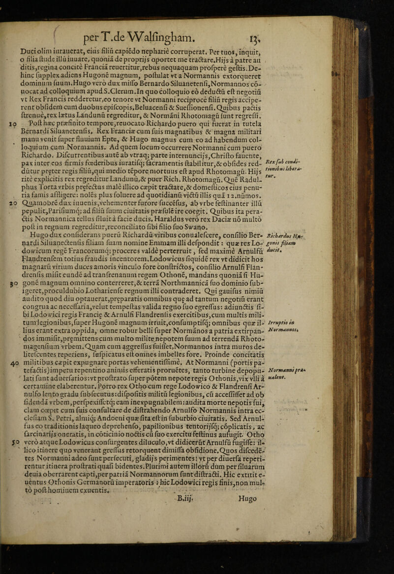 Duci olim iuraiierat, eiiis filiu capiedo nepharie corruperat* Per tuos, inquit, o filia ftude illu iuuare, quonia de proprijs aportct me tradare.Hijs a patre au ditis,regina concite Francia reuertitur,rebus nequaquam profpere geftis.De- hincfupplexadiensHugonemagnum, poftulatvtaNormannis extorqueret dominum fuum.Hugo vero dux milFo BernardoSiluanetenfi,Normannos c6- uocatad colloquium apud S.Clerum.In quo colloquio eo dedudu cft negotiu vt Kex Francis reddcretur,co tenore vt Normanni reciproce filiu regis accipe¬ rent obfidem cum duobus epifcopis.Beluaccnfi&Sueffionenfi. Quibus padis ftrenue,rex laetus Landunu regreditur, & Normani Rhotomagu funt regreffi. 10 Poft haec praefinito tcmpore,rcuocatoRichardo puero qui fuerat in tutela BernardiSiluanetenfis, Rex Franciae cum fuis magnatibus & magna militari nianu venit fuper fluuium Bpte, & Hugo magnus cum eo ad habendum col¬ loquium cum Normannis, Ad quem locum occurrere Normanni cum puero Richardo. Difeurrentibusauteab vtraq; parte inrernuncijs,Chriftofauentc, pax inter cos firmis foederibus iuratifq; (aeramentis ftabilitur,& obfides red- dutur prfter regis filiu,qui medio tepore mortuus eft apud Rhotomagu. Hijs rite explicitis rex regreditur Landunu,&puer Rich. Rhotomagu. Que RaduL phus Torta vrbis prefedus male illico caepit tradare,&domefticos eius penu- . ria famis affligere; noles plus folueread quotidiana viduillis qua i a.numos. 20 Qiuinobredux iuuenis,vehementerfurore fuccefus, abvrbefeftinanter illu pepulit,Pariflumq; ad filiu fuum duitatis pr^fulc ire coegit. Quibus ita pera- dis Normannica tellus filuit a facie ducis. Haraldus vero rex Daciae no multo poft in regnum regreditur,reconciliato (ibi filio fuo Swano. Hugo dux confiderans pueru Richardu viribus conualefcerc, confilio Ber* Ridanfus Hm- nardi Siluanedenfis filiam fuam nomine Emmam illi defpondic: quae res Lo-' gonis fiUm  do wicum rege Trancorumq; proceres valde perterruit, fed maxime Arnulfii Fiandrcnfcm totius fraudis incentorem.Lodowicus fiquide rex vt didicit hos magnaru virium duces amoris.vinculo fore conftridos, confilio Arnulfi Flan- drenfis mifit eunde ad tranfrenanum regem Othone, mandans quonia fi Hu- 50 gone magnum omnino conterreret,& terra Northmannica fuo dominio fub^ igeretjproculdubio Lotharienfe regnum illi contraderet. Qui gauifus nimiu audito quod diu optauerat,prf paratis omnibus qu^ ad tantum negotiu erant congrua ac necefl’aria,velut tcmpeftas valida regno fuo egreflus; adiundis fi- biLodo\i'ici regis Franci^ & Arnulfi Flandrcnfis exercitibus,cum multis mili- tumlegionibuSjfuper Hugone magnum irruit,confumptirq; omnibus qusc il- irruptio ia lius erant extra oppida, omne robur belli fuperNormanos a patria extirpan- ii«rmaa»oji ' dos immifit,pr§mittens cum multo milite nepotem fuum ad terrenda Rhoto- magenfium vrbem.Quam cum aggrefTusfuiflet.Normannos intra muros de- litefcentes reperiens, fHrpicatusefiomnesimbellcsforc. Proinde concitatis 40 militibus expit expugnare portas vehementiffime. At Normanni (portis pa- tefadis)impcru repentino animis efferatis proruetes, tanto turbine depopu- Normannipr*^ lati funt aduerrarios:vtprofl:rato fuperpotem nepotcregis Othonis,vix vilia certamine elaberentur. Porro rex Otho cum rege Lodowico & Flandrcnfi Ar- nulfo lento gradu fubfecutus:difpofitis militu legionibus, efi acceffilfer ad ob fidenda vrbcm,perfpexi(rctq; eam inexpugnabilemlaudita morte nepotis fui, clam coepit cum fuis confultare de diftrahcndo Arnulfo Normannis intra ec- ' ^ ' defiam S. Petri, almiqjAndoeni qu^fitaeilin fuburbiociuitatis. Sed Arnul- . fus eo traditionis laqueo deprehenfo, papilionibus tentorijTq;c6plicatis, ac farcinari/s oneratis, in coticinio nodis cu fuo exercitu fefiinus aufugit. Otho 50 vero atque Lodowicus confurgentcsdiluculOjVtdidicerutArnulfumgilTe: il* ' lico itinere quo venerant grefliis retorquent dimilTaobfidione,Quos difcede- tes Normanni adeo funt pcrfecuti, gladi/s perimentes i yt per diuerfa reperi- rentur itinera proftrati quafi bidentes.Plurimi autem illorfi dum perfiluarum deuia oberrarent capti,per patria Normannorum funtdiftradi. Hic extitite- uditus Othonis Germanoru impera.toris; hicLodowici regis finis,non mul* topofthomiaem exuentis. ’ . ■ ' • B.iip Hugo