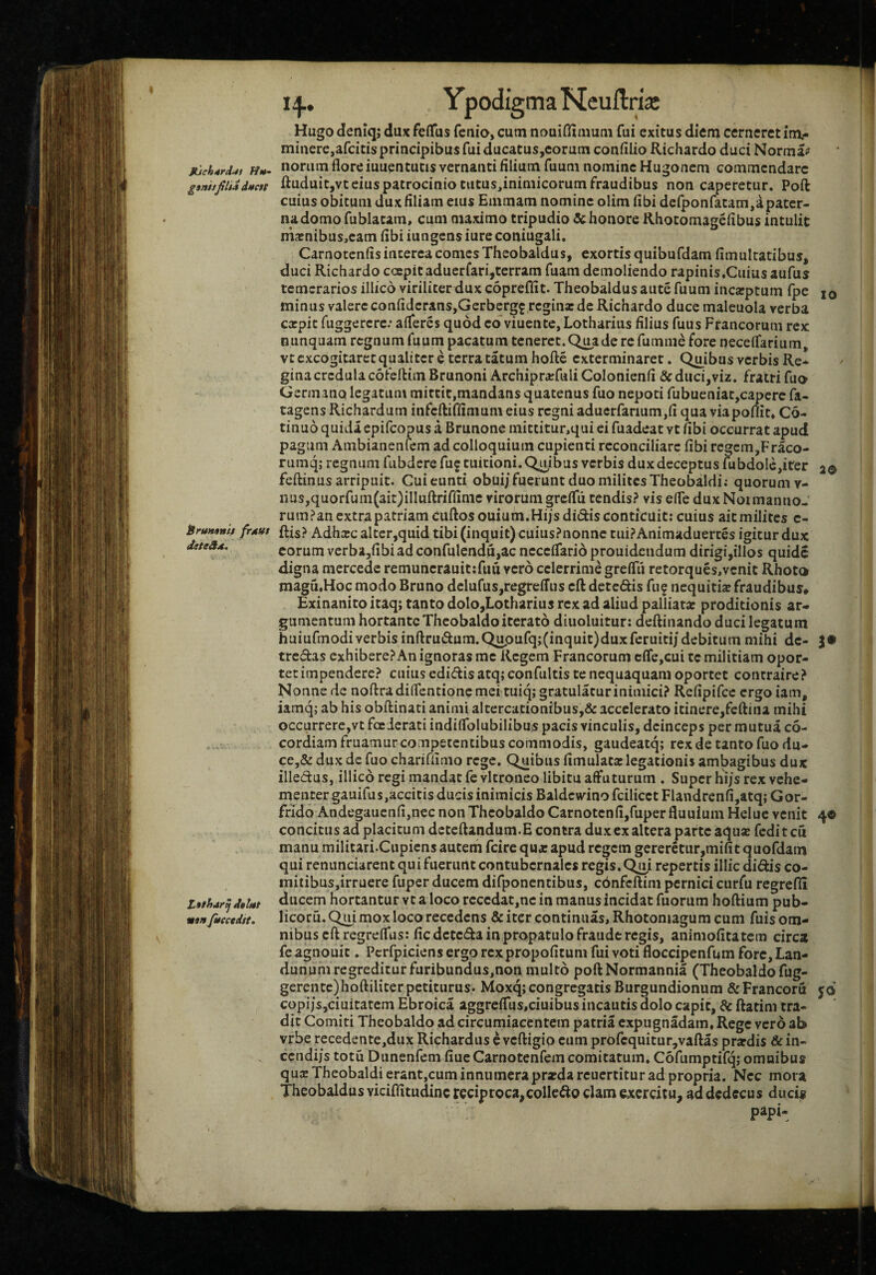 Ypodigma Ncuftrijc MJch4rdi4t H»- ganhjilid dutcrr itruHtnii frAttt deteS^, 20 tathar^ daUt man fttectdtt. 14., Hugo deniq; dux feffus fenio, cutn nouiffimutii fui exitus diem cerneret inx- minere,arcitis principibus fui ducatuSjCorutn confilio Richardo duci Norma? noram flore iuuentutis vernanti filium fuum nomine Hugonem commendare ftuduitjvt eius patrocinio tatus,inimicorum fraudibus non caperetur. Poft cuius obitum dux filiam eius Eiumam nomine olim fibi defponfatam,a pater¬ na domo fublatam, cum maximo tripudio & honore Rhotomagefibus intulit marnibusjcam fibi iungens iure coniugali. Carnotenfis interca comes Theobaldus, exortis quibufdam fimulratibus, duci Richardo ccepit aducrfari,terram fuam demoliendo rapinis.Cuiusaufus temerarios illico viriliter dux copreflit. Theobaldus aute fuum incarptum fpe 10 minus valere confidcranSjGerbergf regina: de Richardo duce maleuola verba expit fuggercre; alferes quod cdviuentc, Lotharius filius fuus Francorum rex nunquam regnum fuum pacatum teneret. Q^ade re fumnie fore necelfarium, vtcxcogitarecqualitcr e terratatum hofte exterminaret. Quibus verbis Re¬ gina credula cofeftim Brunoni Archiprxfwli Colonienfi & duci,viz. fratri fuo Germano legatum mittit,mandans quatenus fuo nepoti fubueniat,capere fa- tagens Richardum infeftiffimum eius regni aduerfarium,fi qua viapoflit» C6- tinuo quida epifeopus a Brunone mittitur,qui ei fuadeat vt fibi occurrat apud pagum Ambianenfem ad colloquium cupienti reconciliare fibi regem,Fraco- rumq; regnum fubdere fuf tuitioni. Quibus verbis dux deceptus Uibdolc,iter feftinus arripuit. Cui eunti obui/fuerunt duo milites Theobaldi; quorum v- nas,quorfum(ait)illuftriffimc virorum grefiii tendis? vis efie dux Noimanno- rum?an extra patriam cuftos ouium.Hi/s didis conticuit; cuius ait milites c- ftis? Adhxc altcr,quid tibi (inquit) cuiusPnonne tuiPAnimaduertes igitur dux eorum verba,fibiad confulcndu,ac ncccifarid prouidciidum dirigi,illos quidc digna mcrcedc remuncrauitifuu vero celerrime grelTii retorques,vcnit Rhoto magu.Hoc modo Bruno dclufus,regreffus eft detedis fu? nequitix fraudibus# Exinanito itaq; tanto dolo,Lotharius rex ad aliud palliatx proditionis ar¬ gumentum hortante Theobaldo iterato diuoluitur: deftinando duci legatum huiufmodiverbisinfl:rudum.Quoufq;(inquit)duxferuitij debitum mihi de- tredas exhibere? An ignoras me Regem Francorum cfle,cui te militiam opor¬ tet impendere? cuius edidis atq; confultis te nequaquam oportet contraire? Nonne de noftradifientioncmeituiq; gratulatur inimici? Refipifcc ergo iam, iamq; ab his obftinati animi altercationibus,& accelerato itinere,fcftina mihi occurrere,vt foederati indiflblubilibus pacis vinculis, deinceps per mutua c6- cordiam fruamur competentibus commodis, gaudeatq; rex de tanto fuo du- ce,& dux de fuo chariffimo rege. Quibus fimulata: legationis am^gibus dux illedus, illico regi mandat fevltroneo libitu affuturum . Super hi/s rex vehe¬ menter gauifus,accitis ducis inimicis Baldcwinofcilicct Flandrenfi,atq; Gor- ffido Andegaucnfijiiec non Theobaldo Carnotcnfi,fuper fluuium Heluc venit 40 concitus ad placitum dcteftandum.E contra dux ex altera parte aqusefcditcu manu militari.Cupiens autem fcire qua: apud regem gereretur,mifi t quofdam qui renunciarent qu i fuerunt contubernales regis, Q^ repertis illic didis co¬ mitibus,irruere fuper ducem difponentibus, cbnfcftim pernici curfu regrefii ducem hortantur vt a loco rcccdat,nc in manus incidat fuorum hoftium pub- licoru. Qui mox loco recedens & iter continuas, Rhotomagum cum fuis om¬ nibus eft regrelfus: fiedeteda in propatulo fraude regis, animofitatem circa fe agnouit. Pcrfpiciens ergo rex propofitum fui voti floccipenfnm fore, Lan- dunum regrediturfuribundus,non multo poftNormannia (Theobaldo fug- ;)hofl:iliter petiturus. Moxq; congregatis Burgundionum &Francoru gerente, copi/sjciuitatem Ebroica aggrcfius,ciuibus incautis dolo capit, & ftatim tra¬ dit Comiti Theobaldo ad circumiaccntcm patria expugnadam. Rege vero ab vrbe recedente,dux Richardus eveftigio eumprofequitur,vafl:as prardis &in- cendi/s totu Dunenfem fiueCarnotenfem comitatum. Cofumptifqj omnibus qui Theobaldi erant,cum innumera prada reuertitur ad propria. Nec mora Theobaldus viciffitudinc reciproca,collcdo clam exercitu, ad dedecus ducis papi- 59