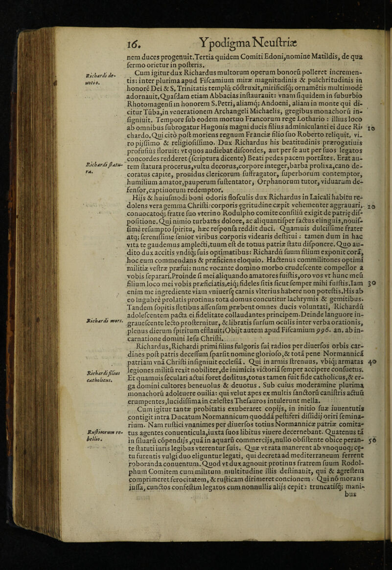 ttichardf de» tfoti 9, Rkhdrdi TA, Riehdrdi m»rs. Rjehdrdifiliut CAthoheus, Rujiieorttnt re- hellio. 16, Ypodigma Neuftria: nem duces progenuit.Tertia quidem Comiti Edoni,nomine Matildis, dc qua fermo orietur in porteris. Cum igitur dux Richardus multorum operum bonoru polleret incremen¬ tis: inter plurima apud Fifcamium mirx magnitudinis & pulchritudinis in honore Dei & S» Trinitatis tcmplfi c6rtruxit,mirificifq; ornametis multimode adornauit.Quafdam etiam Abbaciasinrtaurauit: vnam fiquidem in fuburbio Rhotomagenfi in honorem S.Pctri, aliamq; Andoeni, aliam in monte qui di¬ citur Tuba,in venerationem ArchangeliMichaelis, gregibus monachoru in- figniuit. Tempore fub eodem mortuo Francorum rege Lothario : illius loco ab omnibus fubrogatur Hugonis magni ducis filius adminiculanti ei duce Rb i© chardo.Quicito poft moriens regnum Francia; filiofuo Roberto reliquit, vi¬ ro pijffimo & religiofiffimo. Dux Richardus his beatitudinis prarrogatiuis profufius iloruit: vt quos audiebat difeordes, aut per fc aut per fuos legatos concordes redderet (feriptura dicente) Beati pedes pacem portares. Erat au¬ tem rtaturaprocerus,vultu decorus,corporeintegcr,barbaprolixa,cano de¬ coratus capite, prouidus clericorum fuftragator, fuperborum contemptor, humilium amatorjpauperum fuftentator, Orphanorum tutor, viduarum de- fenforjcaptiuorum redemptor. Hi/s & huiufmodi boni odoris flofculis dux Richardus in Laicali habitu re¬ dolens vera gemma Chrifti.-corporis ggritudine esepit vehementer aggrauari,- 20 conuocatoq; fratre fuo vterino Rodulpho comite confiliu exigit de patrif dif- politione. Q^i nimio turbattis dolore, ac aliquantifper fadus elinguis,nouiC- fimerefumptofpiritu, h^crefponfareddit duci. C^amuis dulciffime frater atq; fereniffime fenior viribus corporis videaris deftitui; tamen dum in hac vita te gaudemus ample6li,tuum eft de totius patria: rtatu difponere. C^o au¬ dito dux accitis yndiq; fuis optimatibus: Richardu fuum filium exponit cora, hoc eum commendans & pramciens eloquio. Hadenus commilitones optimi militia: veftrsprsefui: nunc vocante domino morbo crudefeente compellor a vobis feparari.Proinde fi mei aliquando amatores fuiftis,oro vos vt hunc meu filium loco mei vobis pra:ficiatis,ciq; fideles fitis ficut femper mihi fuirtis.Iam 30 enim me ingrediente viam vniuerf^ carnis vlterius habere non poteftis.His ab eo lugubre prolatis protinus tota domus concutitur lachrymis & gemitibus. Tandem fopitis fletibus artcnfumpra:bent omnes ducis voluntati, Richardu adolefcentem pada ei fidelitate collaudantes principem.Deinde languore in- grauefcente ledo profternitur, & libratis furfum oculis inter verba orationis, plenus dierum fpiritum efflauitiObiitautem apud Fifcamium an. ab in¬ carnatione domini lefuChrifti., .. ' Richardus,Richardiprimifiliusfulgoris fui radios perdiuerfos orbis car¬ dines poft patris deceflum fparfit nomine gloriofo,& tota pene Normannica patriam vnaChriftiinfigniuitecclefia. ^i in armis ftrenuus, vbiq;armata£ 40 legiones militu rexit nobiliter,de inimicis vidoria femper accipere confuetus. Et quamuis feculariadui foret deditus,totus tamen fuit fide catholicus,& er¬ ga domini cultores beneuolus & deuotus. Sub cuius moderamine plurima monachoru adolcuere ouilia: qui velut apes ex multis fandoru caniftris aduu erumpentes,lucidiffima in czeleftesThefauros intulerunt mella. ; Cum igitur tantsB probitatis exuberaret copi/s, in initio fux iuuentutis contigit intra Ducatum Normannicum quoddapeftiferi diffidi/ oriri femina- rium. Nam ruftici vnanimes per diuerfos totius Normannica: patrise comita¬ tus agentes conucnticula,iuxta fuos libitus viuere decernebant. Quatenus ta in filuaru copendijs,qua in aquaru commerci/s,nullo obfiftentc obiceperan- 56 te ftatutiiuris legibus vtcrentur fuis. Qus vt rata manerent ab vnoquoqj c^- tu furentis vulgi duo eliguntur legati, qui decreta ad mediterraneum ferrent roboranda conuentum. Quod vt dux agnouit protinus fratrem fuum Rodol- phum Comitem cum militum multitudine illis deftinauit, qui & agreftem comprimeret ferocitatem, &rufticam dirimeret concionem. Qui no morans juifa, eundos confertim legatos cum nonnullis ali/s cepit; truncatifq; mani-