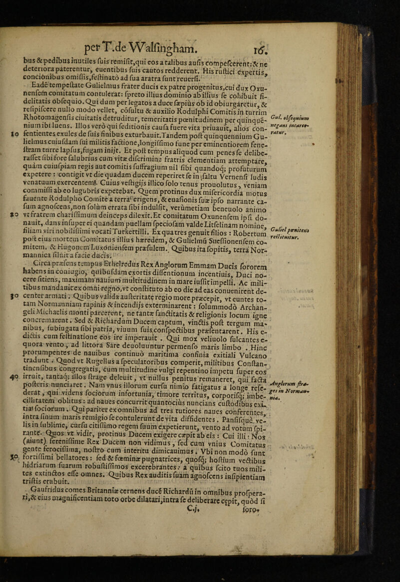 bus&pedn>u$mutilesfuisremifit,qiueosaMlibusaufiscompefcereht:&ne deteriora paterentur, euentibus fiiis cautos redderent. Hisruftici e.xpertis concinnibus omiffisjfeftinato ad fuaaratra funt reuerfi.^ ^ Eade tempeftateGulielmus frater ducis cxpatreprogcnitiis,cuiduxOYU- nenfefn comitatum contulerat: fpreto illius dominio ab illius fe cohibuit fi- obfequio.Quidum per legatos a duce fiepiusob id obiurgaretur, & relipifccre nullo modo vellet, cofultu & auxilio Rodulphi Comitis in turrim Rhotomagenfis ciuitatis detruditur, temeritatis poenitudinem per quinque- niuin ibi luens. Illos vero qui feditionis caufa fuere vita priuauit, alios con- Io ientientescxules^Icfuisfinibusexturbauit.TandempoftquinquenniumGu- *^**^^*^* lielmus cuiufdam fui militis factione,longiffimo fune per cminentiorem fene- Itramturrelapfus,fugamini/t. Etpolltempusaliquodcum penesfe dclibc- rafTetfibiforefalubriuscumvitsedifcrimin.e fratris clementiam attemptare quam cuiufpiam regis aut comitis fuffragiumnil fibi quandoq; profuturuni expetere : contigit vt die quadam ducem repcriretfe in ifaltu Vernenfi ludis venatuum exercentem!. Cuius veftigijsillicofolo tenus prouolutus, veniam commiffi ab eo lugubris expetebat, (^cm protinus dux mifericordia motus fauente Rodulpho Comite a terra‘'erigens,&cuafionisru:Eipro narrante ca- fumagnorcens,nonrolum erratafibiindulfit, verumetiam beneuolo animo »0 vtfratrem chariffimurn deinceps dilexir.Et comitatum Oxunenfem ipfi do- iiauit, dans infuper ei quandam puellam fpeciofam valdeLitfelinam nomine ^ . . tiliam vinnobiliflimivocatiTurkertilli, Exquatres genuit filios : Robertum pqii CIUS mortem Comitatus illius hairedem, & Gulielmu Siicmoncnfem co- *^'*'^**''' mitem, & Hugonem Luxdnienfetn prajfulem., Quibus ita fopitis, terra Nor- mannica filuit a facie ducis. * * Circa pr^fens tempus Etheiredus Rex Anglorum Emmam Ducis fototem habens in coniugio,. quibufdam exortis dilTcntionum incentiuis. Duci no¬ cere ficiens, maximam Muium multitudinem in mareiuffitimpelli. Ac mili¬ tibus mandauirex omhi-rCgno,vt conilitiito ab eo die adeas conuenirent de¬ center armati; Quibus valida aufteritate regio more prxeepit, vt euntes to- rapinis &inccndi/s exterminarent; folummodo Archan- geliAIichaelis monti parcerent, ne tant®ranaitatis& religionis locum igne concremarent. Sed &Rich3rdurn Ducem captum, vinftispoft tergum ma» nibus, lubiugata fibi patria, viuum fuis confpedibus prsfentarenr. His e- didis cum felhnationc cos ire imperauit . Qui mox veliuolo fulcantesc- qiiora vento, ad littora Sare deuoluuntur permenfo maris limbo . Hinc prorumpente? de nauibus continuo maritima confinia exitiali Vulcano tradunt . Qnodvt Riigellusafpeculatoribus comperit, militibus Conftan- tincnlibus congregatis, cum multitudine vulgi repentino impetu fuper cos irruit, rantaq; illos ftrage deleuit, vt nullus penitus remaneret, qui fada ^ i pofteris aunciaret. Nam vnus illorum curfu nimio fatigatus a Ion^c' refc- derat, qm..videns focioriim infortunia, timore territus, corporifql iml>c- cillitatem oblitus: ad naues concurrit quantocius nuncians cuftodibusexL *’ tiauociorum,. Qui pariter ex omnibus ad tres tutiores naues conferentes intrafinum maris remigio fecontulcrunt devita diffidentes. Panfifqua. ve¬ lis infiiblime, curfu citiffimo regem fuum expetierunt, vento ad votumTpi- rante'. (^os vt vidir, protinus Ducem exigete cafpit ab cis : Cui illi: Nos (aiunt) fcrcniffime Rex Ducem non vidimus, fed cum vnius Comitatus interitu dimicauimus* Vbinonmodo fune jortiffimi bellatores: fed & foeminar pugnatrices, quofq; hoftium vedibiis hidriarum marum robuftiffimos excerebrantes.* a quibus fcito tuosmili- tes extindos efTe omnes. Quibus Rex auditis fuam agnbfccns infipientiam 49 ^ GaufriduscqmesBritanniajccrncnsducSRicharduin omnibus profpcra- n,& eius magnificentiam toto orbe dilatari,intra fc deliberare Cfpit, quod fi fprpv