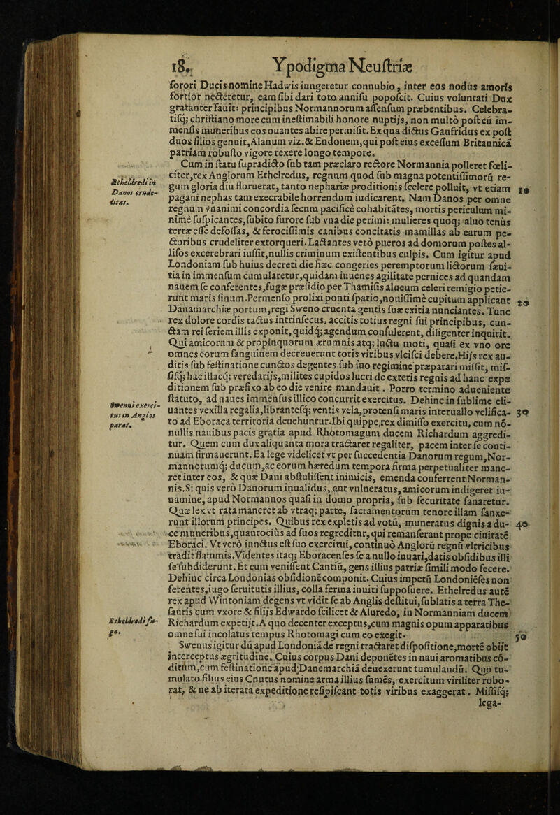 itheUredi t/i Danos er/fdc^ d/fttf. i StK/ni exerci~ tus in Anglts furst* Sthcldrtdifu' /4. i8.; Ypodigma Neuftria; forori Ducis nomine Hadvv^isiungeretur connubio, inter eos nodus amoris fortior nederetiir, eam fibi dari toto annifu popofcit. Cuius voluntati Dux gratanter fauit; principibus Normannorumaflenfutn praebentibus. Celcbra- tifqjchriftiano more cum incftiinabili honore nuptijs, non multo poileu im- meniis muneribus eos ouantes abire permifit. Ex qua didus Gaufridus cx poft duos filios genuitjAIanum viz.& Endonem,qui poft eius excefium Britannica patriam robufto vigore rexere longo tempore. ^ Cum in ftatu fupradiifto fub tam prarclaro redorc Normannia polleret foeli- citer,rex Anglorum Ethelredus, regnum quod fub magna potentiffimoru re¬ gum gloria diu floruerat, tanto nepharia: proditionis (celere polluit, vt etiam i» pagani nephas tam exeerabile horrendum iudicarent. Nam Danos per omne regnum vnanimi concordia fecum pacifice cohabitates, mortis periculum mi¬ nime fufpicanteSjfubito furore fub vna die perimi: mulieres quoq; aluo tenus terr^efledefolfas. St ferociflimis canibus concitatis mamillas ab earum pe¬ doribus crudeliter extorqueri. Ladantes vero pueros ad doniorum poftes al- lifos excerebrari iuffit,nullis criminum exiftentibus culpis. Cum igitur apud Londoniam fub huius decreti die fisec congeries peremptorum Udorum feui- tia in immenfum cumularecur,quidam iuuenes agilitate pernices ad quandam nauem fe conferentes,fuga? prarfidioper Thamifis alueum celeri remigio petie¬ runt maris finum.Permenfo prolixi ponti fpatio,nouiffime cupitum applicant Danamarchiarportum,rcgi Ssveno cruenta gentis fuarexitia nunciantes. Tunc rex dolore cordis tadius intrinfecus, accitis totius regni fui principibus, eun¬ dam rei feriem illis exponit, quidq; agendum confiderent, diligenter inquirit. Q^i amicorum & propinquorum arrumnis atq; ludu moti, quafi ex vno ore omnes eorum fanguinem decreuerunt totis viribus vlcifci deberc.Hi/s rex au¬ ditis fub feftinatione eundos degentes fub fuo regimine praiparari miffit, mi{l fifq; hacillacq; veredari/s,milites cupidos lucri de exteris regnis ad hanc expe ditionem fub prsfixo ab eo die venire mandauit. Porro termino adueniente ftatuto, ad nauesimmenfusillico concurrit exercitus. Dehinc in fublimc eli- uantes vexilla regalia,librantefqiventis vela,protcnfi maris interuallo velifica- 30 to ad Eboraca territoria deuehunturJbi quippejex dimilTo exercitu, cum no- nullisnaiiibuspacis gratia apud Rhbtomagum ducem Richardum aggredi¬ tur. Querneum dux aliquanta mora tradaret regaliter, pacem inter fe conti¬ nuam firmauerunt. Ea lege videlicet vt per fuccedentia Danorum rcgum,Nor- mannorumq; ducum,ac eorum haeredum tempora firma perpetualiter mane¬ ret inter eos, & quae Dani abftulilfent inimicis, emenda conferrent Norman- nis.Si quis vero Danoruminualidus, aut vulneratus, amicorum indigeret iu- uamine, apud Normannos quafi in domo propria, fub fecuritate fanaretur. Quae lex vt rata maneret ab vtraq; parte, facramentorum tenore illam fanxe- runt illorum principes. Quibus rex expletis ad votu, muneratus dignis a du- 40 ce muneribus,quantociiis ad fuos regreditur, qui remanferant prope ciuitate Eborici. Vtvero iundus eft fuo exercitui, continuo Angloru regnu vitricibus tradit flammis.Videntes itaq; Eboracenfes fe a nullo iuuari,datis obfidibus illi fc fubdiderunt. Et cum veniilent Cantiu, gens illius patria fimili modo fecere. Dehinc circa Londonias obfidione componit. Cuius impetu Londoniefes non ferentes,iugo feruitutis illius, colla ferina inuiti (uppofuere. Ethelredus autc rex apud Wintoniam degens vt vidit fc ab Anglis deftitui,fu blatis a terra The- fauriscum vxore & fili/s Edwardo fcilicct & Alurcdo, in Normanniam ducem ■ Richardum expcti/t.A qiio decenter cxceptus,cum magnis opum apparatibus omnefuiincolatustempusRhotomagi cum eo exegit. y® Svemis igitur du apud Londonia de regni tradaret difpofitione,morte obi/c interceptus xgritudine. Cuius corpus Dani deponetes in naui aromatibus c6- diti!im,cumfeftinatioiieapudfDanemarchiadcucxerunttumulandu. Quo tu¬ mulato filius eius Cnutus nomine arma illius fumes, exercitum viriliter robo- ut, & ne ab iterata expeditione refipifeant totis viribus exaggerat. Miffifq; lega-