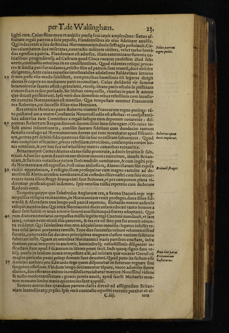 ligeti cura.Cuius filius mox Vt nubilis puellgfrui carpit amplexibiisr fretus af¬ finitate regali patrein a folo pepulit, Flandrenfibus ab eius fidelitate auulfis. Q^i indecenter a fuis deftitutus Normannorum ducis fuftVagia poftulauit*Cu- ius calamitatem dux miferatus,contradiis militum viribus, velut turbo horri? dus egreflfus a patria, Flandoniam eft adorfus, illam exterminatis flammis ex¬ itialibus: progredienfq; ad Caftrum quod Cioca vocatur confeftim illud fub- uertiticombullis omnibus in eo confiftentibus. Q^od videntes reliqui proce¬ res & fimilia pati formidantes,reIi<ao filio ad patrem funt reuerfi,duci obfides dirigentes* Ante cuius excurfus intollerabiles adolcfcens Baldeivinus intuens IO fenonpoflevllomodorubfifterc, eumprecibushumilimisilli legatos dirigit dicens fccupere eo mediatore patri reconciliari; Cuius defiderio vir fummaS beneuolentiaj fauens afledu gratulanti, vtrofq; libato pacis ofculo in priftinam concordiam redire perfuafic.Sic litibus cbmpreflis, vlteriusinpace & amore quo decuit perftiteruiit. Ipfe vero dux demolitis rebus rebellium cum incollu- mi exercitu Nornlanniameflreuerfus. Qpa tempeftate moritur Francorum rex RobertuSjCui fucceffit filius cius HenricuS* Rex etenim Henricus patre Roberto viucrt te Francorum regno potitus: ta- to poftmod um a matre Conflantia Nouercali odiO eflafledus: vtconfpiranti- bus aduerfus eum Comitibus a regali faftigio cum deponere cortarctur; dif- 20 ponens Robertum Burgundionum ducem illius loco fubrogarc.jOb cuius in- fefti animi infecutionem, eonfilio fuorum fidelium cum duodecim tantunt famulis confugit ad Normannorum ducem qui tunc morabatur apud Fifcami- um,pctens per debitu fidei quatenus fibi in hae neecflitate fubueniret. Quod duxcompleuit efficaciter,plexis rebellium.ceruicibus, confumptis eorum bo¬ nis omnibus, & per hoc fuaiinfaEliciriime matris conatibus exinanitis. Britannorum Comes AUnus elatus faftu proteruia?, a ducis feruitio fe fub- traxit.Aduerfus quem duxihnumerabilem niouens exercitum, inuafit Britan- niam,5i:flammis voracibus totum Doli tradidit comitatum,&cum ingeri pr^- da Normanniaiu efl regrcflus.Pofl cuius abfceflum, Alanus illatum fibi cupies 30 vlcifci opprobrium, e veftigio illum profequitar cum magno exercitu ad de- moliertdu Abrincatenfem comitatum.Cui cuflodes illius eaftri cum fuis occur¬ rentes tanta illico ftrage depopulati funt Britones,vt per camporum plana vi¬ derentur proflratiquafi bidentes. Ipfe vero fuatriftis repetens cum dedecore Rodonis venit. Tempore quippe quo Ethelredus Anglorunfl rex, a Swcno Dacoru rege reg¬ no pulfus vt fupra recitauimusjin Normanniam venit profugus,duos filios Ed- wardu & Aluredum non longo poft patria repetens, Richardo eorum auuculo reliquit nutriendos.Qui intra Normannici ducis aulam educati tanto honore i duce funt habiti vt nexu amoris fummicos fibi tanquafratres adoptaret; Quo 40 rum diuturno exulatui compaffus mifiis legatis regi Cnutoni mandauit,vt iam iamq; eorum exterminiu illis parceret, & fua eis vel fero pro fui amoris obten^ tu redderet.Qui falubribus cius non adquiefeens monitis: legatos infe<flis re¬ bus nihil Ixtum portantes remifit. Tunc dux fucccnfus rubore vehementiflimi furoris,conuocatis fui ducatus principibus magnam claflem nauium feftinato fabricari iuffit. Quam exoninibus Normannici maris partibus coadam, infra fpatium patui temporis in anchoris,hominibufq; robufliffiniis diligenter in-^ ftrudam flare apud Fifcamiumin littorcponti fecit.Inde qtioq; fignbdato ve- lifq; panfis in fublime nimia tempeftate adi,ad infulam quae vocatur Gernfi cu magno periculo ponti pelagi demum funt deuoluti.Quod puto ita fadum elfe 50 d omino authore pro Edvvardo tege quem difponebat irt futurum regnare fine fanguinis effufione. Vbi dum longo detinerentur tepore, vento aduerfus flante diutius,dux efferatus animo incredibili cruciabatur moerore.Nouiflime viderts fe nullo modotranffretare ; giratis proris nauiu, apud fandi Michaelis mon¬ tem remeato limbo maris quantocius funt appulfi* ^ Sumens autem dux quandam partem claflis direxit ad affligendam Britan¬ niam incendijs atqi prjdis.Ipfe vero contrado equeftri exercitu parabat ab al- C.iii/* tera Ftliuf patrem reiH9 felUf. Rttjorius epem ducit impUrati. iritthii /irA^es bux iierpatat Britanniam ^afiaturuu