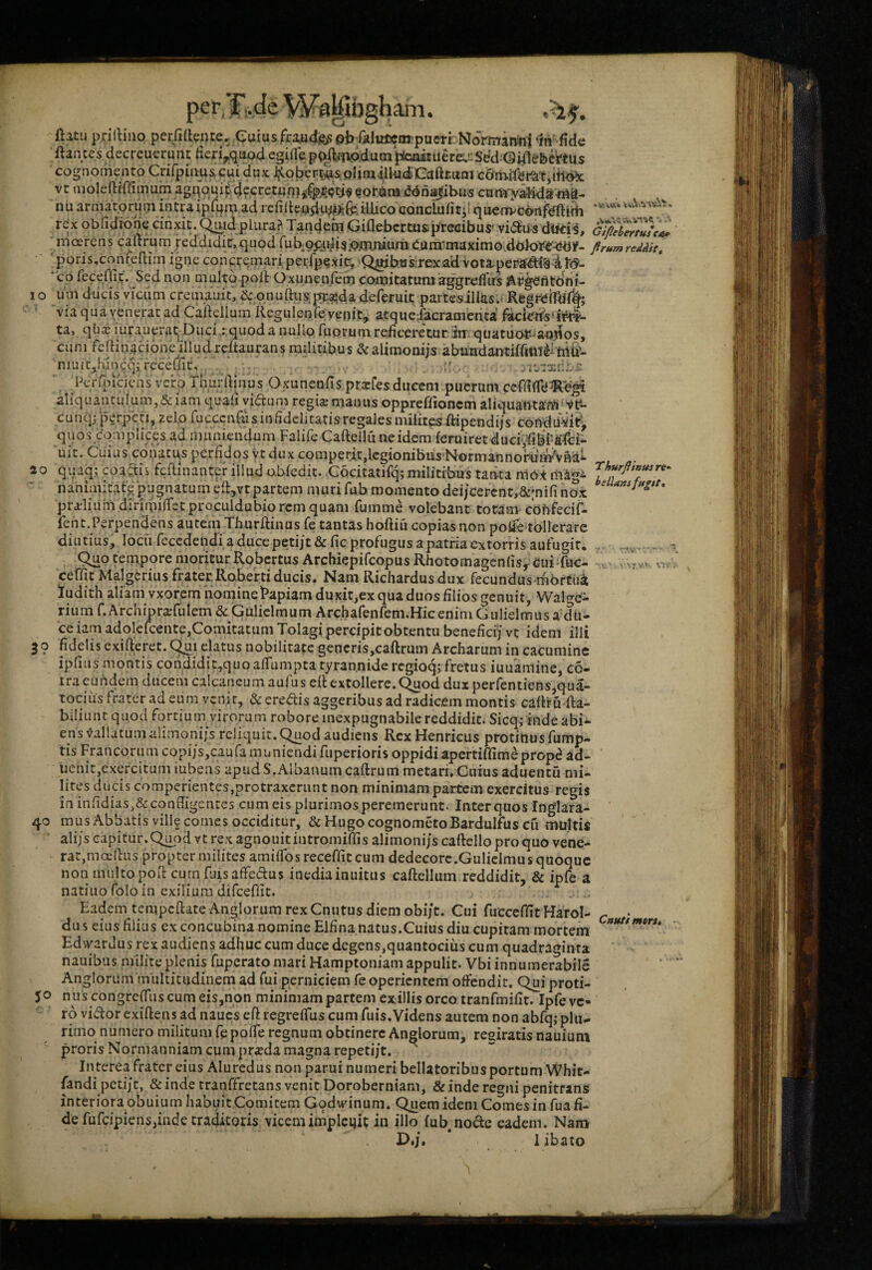 per,; Cj ani* XO 20 3? 40 50 ftitu prilblio perfiaeiue. equius.fra^idjg^oi^TalticcmpueriTNoi^a^ ^m-fide ftantes decreuerqiit Herij^qi^ egide ptxftTO,dum^iuere.'iSdd ©i/lefeettu^ cognomento Crifpiiiu^cui dux ^Cobert^s pHmilUidjCaftmm vc moleftirfimum agqoui^>4?,Gretijbi^^|(fti$ fotiira ddnajjibus cam^valida-ni^- nu armatorum intraipl^m ad refiltcp5u;t?;ifeiUico conclufitp quenvcdiifeftiih ' rex obfidione cinxit, qmid plura? Tandem GiOebertus.precibus' vi^Us dircis, moerens caftrum peddidic.quod rubopidi3;o;mJUum(;.uni*maximo,(lok>ye-<*dir- ftrumreMit, ■ poris,confertim igne conci^emariperrpexir, 'Q^btis;rexad vota,peptfd(si}<5- *co fecefli^. Sed non m^td Oxunenfem comitatumiaggreflus i\rgentoni- lim ducis viciim cremauit, & onuftus pc,^.da deferuit partesillas.» Regr^iTb% via qua venerat ad Caitellum Reguienfe venit^ atque;facramenta fecierrs‘ir4- ta, qb^ iuranerat. Duci r quod a nullo Tuorum reficeretur im quatuo^ a-odos, cum fcfHnacionefilud reitaurans militibus & alimoniis abiindantiffmili iiifc- niuitjhincqj receUit, .1' . le-ix l-»erfincicqs veiro Thurftinus Oxunenfis prxfes ducem puerum aliquantulum,&iamquafiyiaunxregicBmanusoppreffionemaliquantam vc*- cunqj perpeti, zelo fucccafus infidelitatis regales milites ftipendijs condu^it^ quos complices ad muniendum FalifeCaftell une idem feruiretduer^bPsTci- uit. Cuius coiiatUiS perfidos yt dux comperi,t,lcgionibu,s'Normannoruin^V8a^ qipq; coalis feilinantp illud ubiedic. Gocitatifq; militibus tatita nlbt nanimitate pugnatum efi:,vt partem muri fub momento dei/cercnt,&;nifi nox pra.'liumdirimilTetproculdubio rem quam fumme volebant totam-confecif- ferit.Perpendens autein Thurftinus Te tantas hoftiu copias non pofie tollerare diutius, locii recedendi a duce petijt&fic profugus a patria extorris aufugit. , . 9uo tempore moritur RobcrtusArchiepifcopusRhotomagenfis,^<Jui-fuc- > .v « v-. ceffit Malg6rius frater Roberti ducis. Nam Richardus dux fecundus ifibrtui ludith aliam vxorcm nominePapiamduxit,ex qua duos filios genuit, Walge- rium f. ArchipraTutem & Guliclmum Archafenfem.Hicenim Gulielmus adu- ceiam adolefcente,Comitatum Tolagi percipit obtentu benefici) vt idem illi fidelis exifterct. Q[pi elatus nobilitate gencris,caftrum Archarum in cacumine ipfius montis condidit,quoalfumpta tyrannide rcgioqj fretus iuuamine, c6- ira eundem ducem calcaneum aufus eR extollere, (^od duxperfentiens,qua- tocius frater ad eum venit, & eredis aggeribus ad radicem montis caRru fta- biliunt quod fortium virorum robore inexpugnabile reddidit. Sicq; inde abi¬ ens vallatum alimoni/s reliquit.^od audiens Rex Henricus protinus fump- tis Francorum copijs,caufa muniendi fuperioris oppidi apertiRimeprop(? ad- iienit,exercitum iubens apud S.Albanum caRrum metari. Cuius aduentu mi¬ lites ducis comperientes,protraxerunt non minimam partem exercitus regis in infidias^& conRigentcs cum eis plurimos peremerunt. Inter quos Inglara- mus Abbatis ville comes occiditur, & Hugo cognometoBardulfus cfi multis alijs capitur. Q^od vt rex agnouitintromiffis alimoni/s caRelloproquo vene¬ rat,mceRus propter milites amilfos receffit cum dedecorc.Guliclmus quoque non multo poRcurnRiisaffedus inediainuitus caRellum reddidit, & ipfe a natiuo folo in exilium difceffit. Eadem tenipcRate Anglorum rexCnutus diem obi/t. Cui fucceffit Harol- du s eius filius ex concubina nomine Elfina natus.Cuius diu cupitam mortem Ed\yardus rex audiens adhuc cum duce degens,quantocius cum quadraginta nauibus milite plenis fuperato mari Hamptoiiiam appulit. Vbi innumerabile Anglorum multitudinem ad fui perniciem fe operientem offendit, Quiproti- nus congreffus cum eis,non minimam partem ex illis orco tranfmifit. Ipfe ve¬ ro vidor exiRens ad naucs eR regreffus cum fuis. Videns autem non abfq; plu¬ rimo numero militum fp pofTe regnum obtinere Anglorum, regiratis nauium proris Normanniam cum pr«da magna repetijt. Interea frater eius Alurcdus non parui numeri bellatoribus portum Whit- fandi petij t, & inde tranffretans venit Doroberniam, & inde regni penitrans interiora obuium habuit Comitem Godudnum. Quem idem Comes in fua fi¬ de fufcipiens,inde traditoris vicem implciiit in illo (ub^node eadem. Nam Cnttti mon.