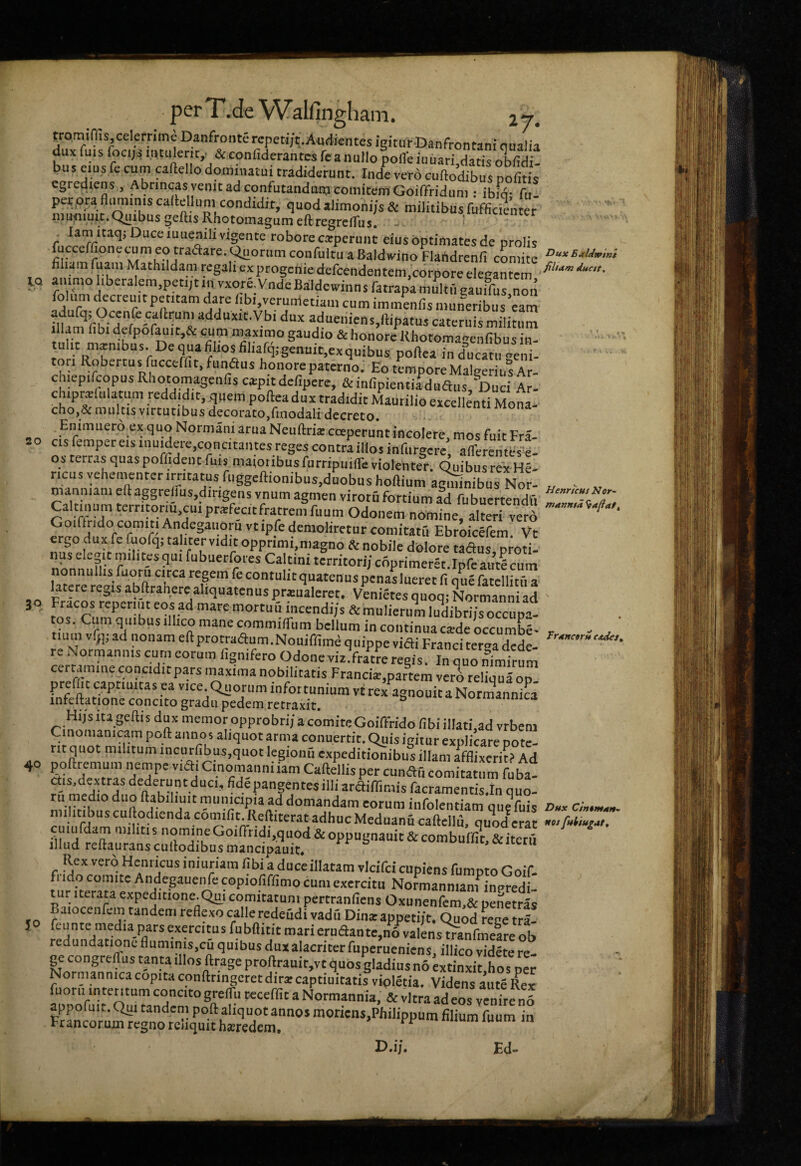 ij. Dux EMdwini 'tam ducit. 50 «4 r '1 tromiffis celemme Danfroiite repeti/t.Audientes igitur-Danfrontani qualia duxfuis focij4nitulerit,. &eonfiderantcsrcanullopofleiuuari datisoS bus e.us fc cum caftello dominatui tradiderunt. Inde vero cuftoSs nofi* cgrediens , Abrincas venit ad confutandunj comitem Goiffridum : ibiq- fu- pecpra fliimmis caitellum condidit, quod alimoni/s & militibus fufficien er mufliuit. Quibus geliisRhotomagumedregreiTus. - ^ ctenter . lamitaq; Duce luuenili vigente robore catperunt eius optimates de prolis fucceffionecumeotraaare.QuorumconfultuaBaldwinoFlandrcnli comite f filum fuam Mathildam regali cxprogefiie defcendentem,corpore elegantem IQ amnio liberalem.petijtin vxore.VndeBaldeivinns fatrapamultiieauifus.non folum decteuitpetitam dare libi.verumetiani cum immenfis muneribus eam ?iu 3dueniens,ftipatus cateriiismilitum illam libi defporauit,& cum maximo gaudio & honore Khotomanenfibus in tulit mxnibus. De qua filios^filiafq.-genuit.exquibus poftea ind^ucatu neni- tori Robertus mcceifit.funaus honotepaterno.' EotLporeMalgeriusAr- ch.epifcopus Rliotomagenfis ciepit defipere, & infipientiaduaiis. Duci Ar- Chiprslulatum reddidit, q,iem pofteadux tradidit Maurilio excellenti Mona.. cho,&multis Virtutibus decorato,finodali decreto. numona Emmuero ex quo Norniani arua Neuftrix coeperunt incolere, mos fuit Fra- ao cisfempereisinumere,concitantesregescontraillosinfiirgere afferentwl os terras quas poffideut fu,s maioribus furripuilTe violenter. Quibus rex hI ricu svehenienter irritatus fuggeftionibus.duobushoftium amnibus Nor- „ - „ manniam eft aggrelius,dirtgens vnum agmen virotu fortium ad fubuertendfi Caltanum territorm cui priefecitfratrem fiium Odonem nomine, almri verd ‘ r comitatu Ebroicefem. Vt ergo dux fe fuofq; talitervidit opprimi,magno & nobile dolore tadns proti¬ nus elegit milites qui fubuerfores Caltini territor,'/ coprimeret.Ipfe autS cum latererej^isabftranercaliquatenusprxualeret. Venires quoq; Normanniad 50 Fracos reperuit eos ad mare mortu u incendi/s & mulierum ludibri/s occupa¬ tos. quibus ilhco mane commilTum bellum in continua caide occumbe- tium vlj), ad nonam eftprotraaum.Nouiffime quippe vifli Franci ter^adede- re Normannis curn eorum lignifero Odone viz.fratre regis. In quo nimirum certamine conciditpars maxima nobilitatis Francis,partem vero reliqua od. prefiic captiuitas ea vice. Quorum infortunium vtrex agnouitaNormannica infeftatione concito gradu pedem retraxit, Hi/s ita gellis dux memor opprobri/a comite Goiffrido libi illati.ad vrbem Cinonianiram poft annos aliquot arma conuertit. Quis igitur explicare potc- rit quot militum incurfibus,quot legionu expeditionibus illam afflixerit» Ad 40 pofttemum nempe v,a, Cmomanniiam Caftellis per cunftii comitatum fuba militibuscuftodiendTc6miSeftiterTadM.r^^^^^ Rex vero Hcniicus iniuriara libi a duce illatam vicifci cupiens fumpto Goif- tur^^Tteram e' copioliffimo cum exerciti, Normannianfinpredi- tur Iterata expeditione.Qu^i comitatum pertranliens Oxunenfem,& penetras Baiocenfem tandem reflexo calle redeudi vadfi Dina:appeti/t. Quod rene tra- feunte media pars exercitus fubftitit maricruaante,n6 valens tranfmeareob redundatione fluminis.cu quibus duxalacriter fuperueniens, illico videte re¬ ge congrelfus tanta illos ftrage proftrauit,vt quos gladius no «tinxii ho per Normanmcacopitaconfttingeretdirarcaptiuitatisvipletia. VidensaSx appofd t O uDand^nf  Normannia, & vitra ad eos venire nl appoluit. Qui tandem poft aliquot annos monens,Philippum filium fuum in Francorum regno reliquit hairedem. u,„„umiuum in D.ij. Ed- Frxnctru CJtdcs,