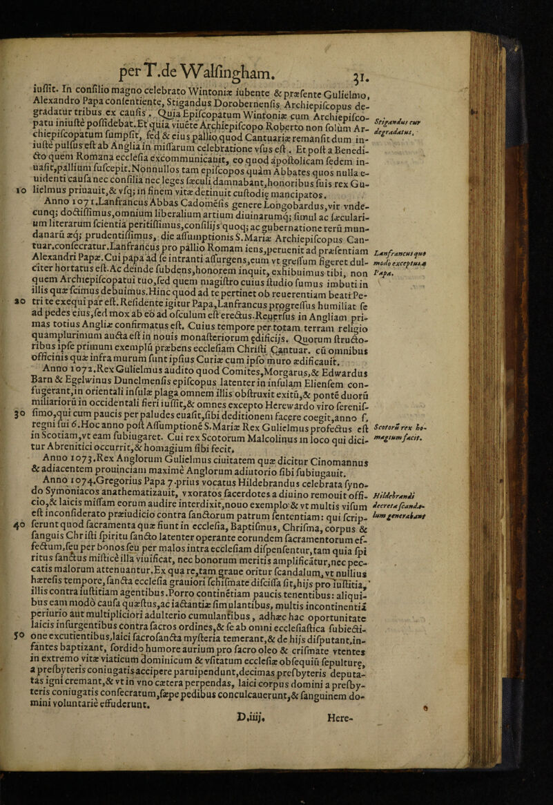 perT.deVValfingham. 51. iiifilC. In confilio magno celebrato Wintonix iubente &pr(ErentcGuIieImo Alexandro Papa conlcntiente, Stigandus Dorobernenfis Archiepifeopus de¬ gradatur tribus xx caulis . (^laEpifcopatum Wintonis cum Archiepifeo- poflidebat.Et qiiia viuete -^chiepifeopo Roberto non folum Ar- chicpifc^atum rumpfit, & ciu s pall^quod Cantuark remanfitdum in- luftepullus eft ab Angliain milTarum celebratione vfus eft . Etpolt a Benedi- fto^queni Roniana ecclefia excommunicaiiit, eo quod apoftolicam fedem in- uafit,pallium mfcepir.Nonnullos tam epifeopos quam Abbates quos nulla e- uidenti caufa nec confilia nec leges feculi damnabantjhonoribus filis rexGu- lielmus priuauit,& vfq; iri Enem vit^ detinuit cuftodig mancipatos. genere LohgobardiiSjvir vnde- cunq; doaiffimus,omnium liberalium artium diuinarumq; fimul ac Oculari¬ um literarum fcientiaperitiffimusjconfili/s quoqjac gubernatione reru mun¬ danam arq; prudentiffimus, diealfumptionisS.Maria; Archiepifeopus Can- tuar.confecratur.Lanfraricus pro pallio Romam iens,pcruenitad prajfcntiani Alexandri Papx.Cuipapa ad fe intranti a(furgens,eum vt grelfum Eeeret dul¬ citer hortatus eft. Ac deinde fubdens,honorem inquit, exhibuimus tibi non quem Archicpifcopatui tuo,fed quem magiftro cuius ftudio fumus imbuti in Illis qu^e Icimus debuimus.Hinc quod ad te pertinet ob reucrentiam beati Pe- 10 tri te exequi par eft.Relidente igitur Papa,Lanfrancusprpgreirus humiliat fc ad pedes cius,icd mox ab eo ad olculum eft ere(ftus.Reucrfus in Angliam pri¬ mas totius Anglii confirmatus eft* Cuius tempore per totam terram rclOio quamplurimum auda eft in nouis monafteriorum gdifici/s. Quorum ftrudo- primum exemplu pr^bens eccleliam Chrifti Cantuar. cu omnibus othcinis qua; infra murum funt ipfius Curiae cum ipfd muro ajdificauft. Anno lo/a.Rex Gulielmus audito quod Comites,Morgarus,& Edwardus Barn & Egelw^inus Dunclmenfis epifeopus latenter in infulam Elienfem con- f ugerant,in orientali infuO plaga omnem illis obftruxit exitu,& ponte duoru miliariorum occidentali fieri iuffic,& omnes excepto Hcirewardo viro ferenif- nmo,qui cum paucis perpaludes euafit,fibi deditionem facere coegit.anno f, regni fui 6.Hoc anno poft Affumptione S.Maria; Rex Gulielmus profedus eft in Scotiam,yt eam fubiugaret. Cui rex Scotorum Malcolinus in loco qui dici¬ tur Abrenitici occurri t,&homagium fi bifecir* ' Anno io73,Rex Anglorum Gulielmusciuitatem qusdicitur Cinomannus & adiacentem prouinciam maxime Anglorum adiutorio fibi fubiugauit. Anno 1074.Gregorius Papa 7.prius vocatus Hildebrandus celebrataVyno- do Symqniacos anathematizauit, vxoratos facerdotes a diuino remouit offi- cio,& laicis miifam eorum audire interdixit,nouo exemplo &vt multis vifum eft inconfiderato prariudicio contra fandorum patrum fententiam: qui ferip- 40 ferunt quod facramentaqiiar fiunt in ecclefia, Baptifmus, Chrifma, corpus & fanguis Chr ifti fpiritu fando latenter operante eorundem facramentorum cf- fedum,{^ per bonos per malos intra ecclefiam difpenfentur,tam quia fpi ritus fandus miftice illa viuificat, nec bonorum meritis amplificatur,nec pec¬ catis malorum attenuantur.Ex qua rc,tam eraue oritur fcandalunx, vt nullius harrefis tempore, fanda ecclefia grauiorirehifmate difcilfa fit,hi/s proluTIitia ’ illis contra iuftitiam agentibus.Porro continetiam paucis tenentibus; aliqui¬ bus eam modo caufa qu^ftus,ac iadanti^ fim ulantibus, multis incontinentia pcriurio aut multipliciori adulterio cumulantibus, adhxc hac oportunitate laicis infurgentibus contra facros ordines,& fe ab omni ecclefiaftica fubiedi- 5^ one excuticntibusdaici facrofanda myfteria temerant,& de hi/s difputantfin- fantes baptizant, fordidqhumore aurium pro facro oleo & crifmate vtentei in excerno vita: viaticum dominicum & vfitatum ecclefia obfequifi fepulture apreibyterisconiugatisaccipereparuipendunt,decimas prefbyteris deputa¬ tas igni cremant,& vt in vno extera perpendas, laici corpus domini a prefby- teris coniugatis confectarum,fxpe pedibus conculcauerunt.&fanguincm do¬ mini voluntarie effuderunt. 3 Stfgttndus eur degrmdmtHS, Ldnfr/tncMt modh exceptf*i.4f Scotorurex ho- mxgiumfxcit. Hildelrxndi decret/t fiand^ Here-