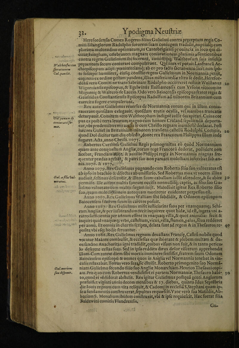 ■maNeuftris Waltheofus eon fl>trationem Cui. pandit. 'Cjul.^cetinm de conturaOs fu~ mtt. Gul. * flio ^uU nertttut. \.. 20 Gul.mortent fua difffonit. Herefordcnfis Comes Rogerus filius Gulieinii contra prfccptum regis Co- . miti Hftanglorum Radulpho fotorem fuam coniugem rradiditjtmptiafq; cum plurima multitudine optimatum,in Cantebrigienfjprouincia in loco qui di- citupjxingham^ celebrantes magnam 'coniuratiqhem plurimis afTentientibus contra regem Gulielnium ibi fecerunp, 'Comit^ipq/ Waltheofum fuis infidiis prf uentum fecum coniurare compulerunt. Qui mox vt potuit Lanfrancu Ar- cliiepifcopum adi/t; pdenitehtiamg; ab' eo pro fa^lb facramento licetnon fpo- te fufeepie humiliter, eiufqjcOnfiiioftgem Gulielmiim in Normanniapeti/t, ciq; rem ex ordine geftam pandcns,illius mifericordi^ yltro fe dcdit.Hercfor- dehii-vero Comiti ne transSabrinam Rbdulpho occurreret reftitit Wolftanus 1,0 Wigornienfisepifcopus,& EgelveinOs fiuifliamenlis cum Vrfonc vicecomite Wigornif & Walterobc Laceio.Odo vero Baiocenlis epifeopus frater regis & Gaufridus Conflanticnfis Epifeopus Radulfum ^d minorem Britanniam cum exercitu fugere compulerunt* ‘ . . . Rex autem Gulielmus rduerfus de Normahnia eorum qui in illum coniu- rauerantquofdam exlegauit, quofdam erutis oculis, vel manibus truricatis deturpauit.Comitem vero Waltheophum indigne iuffitdecapirari.Cuius cor pus ex pofte terra Icuatumi^a^no cum honore Cruland fepeliendu deporta- tur,vbi prodentibus miraculis fe cum Chrifto regnareinanifefte declarat.Poft harc rex Gulielin Britanniam minorem tranfiens caftellu R.odulpbi Comkis, quod Dol dicitur tam diu obfedit,doncc rex Francorum Philippus illum inde fugaret.Ada^annoCbrifti. 1075! Robertus CurthbfeXiulieimi Regis primogenitus eo quod Normanniam quam ante conqueftbrri AnglijE,corani regeFraricoru dederat, poXlidere non licebat, Franciam'^rjt,’& auxilio Philippi regis inNormannia magnas fre- q uenter praedas ageb’£c^' & patri fuo non paruanl moleftiam inferebat fub-an¬ nis. 1075. & 1077.-. . Anno 1 o75?.Rex Gulielrrius pugnando cum Roberto filio fuo, vulneratus efl abipfo in brachio &ddied:us ab emilfario. Sed Robertus mox vt vocem illius audinitjfeftinus defceniiit,& illum fiiiini caballum iuffit afccndere,& fic abire permilit. Ille aufein multis fuorum occifis nonnullifq; captis, ac filio fuo Gu- lielmov^ulnerato cum multis fugarnini/t. Maledixit igitur Rex Roberto filio fuo,quam maledi^ionem antequam moriretur euidenterperpefius eft. Anno lo^^Q.RelcGulielmus Walliamfibifubdidit, & Odonem epifeopum Baiocenfem frUtrem fiium in caVcerepofiiir, Anno iob’7. KexGulielmiis mifitiufticiariosfuosper vnamquamqj Schi. ram Angliar,& pcriufiurandumfecitinquirere quot hidse, ideft,iugcravni a- ratro fufficientiaper ai^num elTcnt in vnaquaq; villa,&quot aninialia; fecit & inquiri quid vnaqua:q; vrbs,caftcllum,vicus,villa,flumen,palus,filua redderet per annfi. Et omnia in chartis feripta,delata funt ad regem & in Thefauros re- 40 pofitavbivfq; hodie feruantur. * Anno 108 b. Rex Gulielmus regnum dcuaftansFrancif,Caftru nobile quod vocatur Madnte cofnburfit,& ecclefias quae ibi erant & plebem multam & du¬ os fandos Anachoritas igni tradidit,quibus vifum non fuic,& in tanto periens lo deferere cellas fuas. Sed in ipfo redditu dirus dolor vifeernm apprehendit illum.Cum autem diem fibi mortis imminere fenfiffet,fratrcm fiium Odonena Baiocenfem epifeopu & omnes quos in Anglia vel Normannia tenebat in vin¬ culis rclaxabar.Terras vero fuas,fic dinifit.Roberto primogenito fuo Norma- niam.Gulielmo fecundo filio fuo Arulis Monarchiam.HenricoThefauii copi¬ am.Pro quo cum Robertus vendidiflfec ei partem Normanniae,Thefauro habi¬ to,quod ei vedicierat abftulit. Rex igitur Gulielmus poftqua genti Anglorum prajfuifiet vigihtiannisdecem menfibus & 27. diebus, quinto Idus Septebris dielouis regnum cum vita reliquit,& Cadom^jn ecclefiaS.Stephani quam ip- fe a fundamentis confl:ruxcrat,fepuitus rcquielcit.Vxor vero fua Matildis,Ab- baciam S. Monalium ibidem eonflfuxit^vbi & ipfe requiefeit* Hffc fuerat filia Baldewini comitis Flandrenfis, Gu- 50