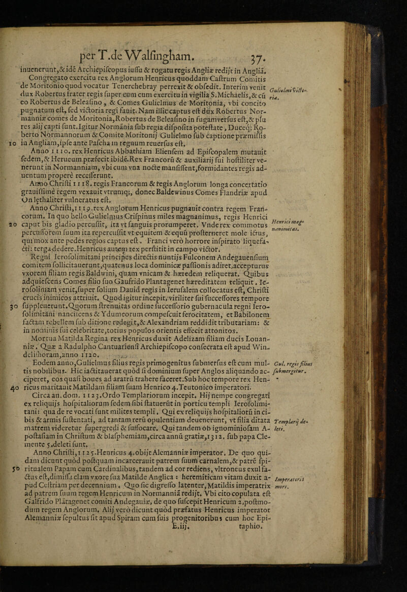 Guit*l/n$ rtd. 10 20 Hettrict tnag-^ ntinimitas. 30 40 50 inucnerunt,&ide Archiepifcopusiuflu & rogatu regisAnglia; redijtin Anglia, Congregato exercitu rex Anglorum Henricus quoddam Caftrum Comitis de Moritonioquod vocatur Tenerchebray perrexit & obfcdit. Inrerim vetiit dux Robertus frater regis fuper eum cum exercitu in vigilia S*MichaeIis,& cu co Robertus de Bcleafino j & Comes Guliclmus de Moritpnia, vbi concito pugnatum efl, fed vidoria regi fauit. Nam illic captus eft dux Robertus Nor- manni^ comes de Moritonia,Robertus de Beleafino in fugamverfus eftj& f>fu res ali/capti funt.Igicur Normania fub regiadifpofitapotcftatc ,Duce4; Ro- berto Normannorum & Comite Moritoni/ Gulielmo fub captione prajmiftis in Angliam,ipfe ante Pafcha in regnum reuerfus eft. Anno 11 IO. rexHenricus Abbathiam Elienfem ad Epifcopaieni rnutauit redem,^^ Herueum profecit ibide.Rex Francorfi & auxiliarij fui hoftiliter ve¬ nerunt in Normanniam, vbicuni vna node manfiftent/ormidantes regis ad- uentum propere recellcrunt. Armo Chrifti II18. regis Francorum & tegis Anglorum longa concertatio grauiffime regem vexauitvtrumqj, donecBaldcwinus Comes Flandrije apud On l^thaliter vulneratus eft. Anno Chriftiji i ip.rex Anglofum Henricuspugriauitcontra regem Frail- coriim. In quo bello Gulielipus Crifpinus miles magnanimus, regis Henrici caput bis gladiopercufiit, ita vtfanguisprorumperet. Vnderex commotus percuflbrein fuum ita repercuffit vt equitem &equu profterneret mole idus^ qui mox ante pedes regios captus eft. Franci vero horrore infpirato liquefa- di: terga dedere.Henricusauticm texperftititin campo Vidor* Regni lerofoiimitani principes diredis rtunti/s Fuleoncm Andegauenfiiim comitem follicitaucrunt,quatenus loca dominica? paftionisaditctjacccpturus vxorem filiam regisBaldvvini, quam vnicam & hxtedem reliquerat. C^ibus adquicfcens Comes filio fuo GaufridoPlantagcnct bsereditatem reliquit ♦ le- rofolimarn venitjfuper folium Dauid regis in lerufalem collocatus eft, Chrifti crucis inimicos attriuit. Quod igitur incepit,-viriliter fui fiiCceffores tempore fupplencrunt.Quorum ftrenuitas ordine fucceflbrio gubernacula regni lero¬ foiimitani nanciicens & Ydumeorum compefeuitferocitatem, etBabiloneni_ fadani rebellem fub ditione redegi t,&Alexandriam reddidit tributariam: & in nominis fui celebritate,totius populos orientis eftecit attonitos. Mortua Matilda Regina rex Henricus duxit Adelizam filiam ducis Louan- nise. Qu2e a Radulpho Cantuarienfi Archiepifeopo confecrata eft apud Win- dcli(horam,anno 1120. Eodem anno,Gulielmus filius regis primogenitus fubnierfiis eft cum mul- cul. regis filius tis nobilibus. Hic iaditauerat quod fi dominium fuper Anglos aliquando ac- ful>mergitur, ciperct, eos quafiboues_ad aratru trahere faccrct.Sub hoc tempore rex Hen- * ricus maritaaitMatildam filiam fuam Henrico4.Teutonico imperatori. Circa aii.dom. i i23.0rdoTemplariorumincepit^ Hij nempe congregari ex reliqui/s hofpitalioriim fedem fibi ftatuerfit in porticu templi lerofoiimi¬ tani: qua de re vocati fiint milites templi. Qui ex reliqui/s hofpitaliotfi in ci¬ bis & armis fuftentati, ad tantam rcru opulentiam dcuenerunr, vt filia ditata TempUrlj de- matrem videretur fupergredi & fuffocare. Qui tandem obigilominiofam A- leti. poftafiamin Chriftum & blafphemiam,circaannu gratia;,i3i2. fubpapaCle- mente 5«deleti funt» Anno Chrifti,! 12 ^.Henricus 4.obi/tAlcmirtnia?imperator. De quo qui¬ dam dicunt quod poftquam incarcerauit patrem fuum carnalem,&patre fpi- ritualeni Papam cum Cardinalibus, tandem ad cor rediens, vltroneus exui fa- vftus eftjdimilfii clam vxore fua Matilde Anglica : hercmiticam vitam duxit a- pud Ccftriam per decennium ♦ Quo fic digreffo latenter, Matildis imperatrix ad patrem fuum regem Henricum in Normanniaredi/t. Vbi cito copulata eft Galfrido Plaragenet comiti Andegaui£e, de quo fufeepit Henricum 2,poftmo- durn regem Anglorum, Ali/vero dicunt quod praefatus Henricus imperator Alemannia? fepultiis fit apud Spiram cum fuis progenitoribus cum hoc Epi- E.ii/. taphio. imperutersS mors.