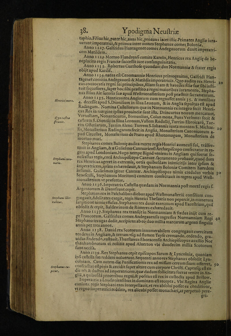 Hennc/mirs. StephAHt coro¬ nat fo. Sttphant Hhe ralttai^ Stef‘ha»Ui ea- 5S. Ypodigiiia Neujftri^ taphio.Filius hic,pater hic,auus hic.proauus lacct iftic.Primatcs Anglixlura- iieruntimperatrici,&primus inrcr omnes Stephanus comcsBoIoniar. Anno 1127.GalfridusPlantagenetconies Andegauorum duxitimperatri- cemMatildcm. ^ Anno 11 ap.Mortuo Flandrcnfi comite Karolo,Henricus rex Anglie de be¬ neplacito regis Franciacfucceflitiureconfanguinitatis. ^ * Anno 115 3. Robertus Cuttiiofc quondam dux Normannije & frater renis obijtapudKardif. ° Anno 1134.natus cJdCcnomannisBHenricus primogenitus, Galfridi Plan- tagenctcomitis Andcgauoru & Matildisimperatricis. Quo audito rex Hcnri- cus conuocaris regni fuiprincipibus,filiam fuam & heredes filiae fuae fibiinfti- tuit fucceUTorcs/uper hoc fibi pr^^ftito a regni maioribus iuramento. Stepha¬ nus fihus Ale fororis fua:apud Wcftmonaftcriumpoft pr^ftitit facramentum, Ann(y 13 5. Henricusrex Anglorum cum regnafTctannis 35. & menfibus 4. aeceriitapiidS.Dionifium in filuaLeonum, &in AngliarepuItuscR apud Radingum. Nomina Caftellorum qua:inNormannia ex integro fecit Henri¬ cus Rex la margine ip/iusprouincia? funt ifta. Drincurtus nouum mercatum Vernolium^Nonanticurtis, Bomunlius, Colun mons. Pons Verfoms: fecit & calh-um S.Dionifi; in filuaLeonum,Vallem Roduni;,Turrini Ebroicaru Tur¬ rim Oiteriarum, Turrim Alenc. Turrem S.Iohannisiuxta montem S. Michac- Iis ?donafieriuai Radingarum fecit in Angiia, Monafterium Canonicorum a- pud Circeftre, Monaltenum de Prato apud Rhotomagum, Monafterium de mortuo mari. Stephanus comes Boloni^audita morte regis^Henrici auunculi fui traffre- taiut in AngUam,& a GuIielmoCantuarienfi Archiepifcopo confccratur in re¬ gem apud Londoniam.Hugo nempe Bigod veniens in Angliam quifuerat fe- nefcallus regis,cora Archiepifcopo Cantuar.facramento probauir.quod dum rex Henricus ageret in extremis, ortis quibufdam inimiciti/s inter ipfdm & imperatricem,ipfam exh«rcdauit,d:Stephanum Boloni^ Comitem heredem indiciiit. Gulidmusigitur Cantuar. Archiepifeopus nimis credulus verbis 30 Seneicalh, Scephantim Moritonij comitem confecrauit in regem apud Weft- nionaftcrium vtprsefertur. * Anno 113‘5-Iir'peratrixCaftelIaqiisdaminNormanDiapoftmortsresisf. Argentonuin &Danufrunt cepit. ^ ° Stepnanus rex in Pafchalibus diebus apud Weftmonafteriu confilium con- gregauit,fidelitates exegit, regis Henrici Thefauris non pepercit,in munerum krpitioae nimis eftufus.Stephanus rex duxit exercitum apud Exceftriam.qua obledit & cepit, Baldewinum de Rimeres exharredauit. , Anno I i37.Stephanus rextranfi/tin Normanniam & foedus ini/t cum re ge Francorum. Galfridus comes AndcgaucnfisingrefTus Normanniam Regi 40 Stephano treugas dedit,accipiens ab eo duo millia marcarum argenti finsulis annisper tres annos. ^ A.nno 1138. Dauid rex Scotorum innumerabilem congfegauit exercitum tendens in Angliam,& terram vfq; ad flumen Teyfe cremando, cedendo, gra- iiidas hndendo,vaftauit.Thurftanus Eboracenfis Archiepifeopus auxilio Nor thannumbrorum ei reftitic apud Alucrton vbi duodecim millia Scotorum ' funtoccifa» • ^ 5.9.RCXStephanus cepit epifeopos Sarum & LyncoImX quoniam ipli caitella fuareddere nolucrunt.SeqiicntiannorexStephanus obfedit Lyn- colniam. Cum autem die Purificationis rex ad miffam cereum fuum offerret. con fractus eftpixis& cecidit fu per altare cum corpore Chrifti.Captufq; efteo die reV & duftus ad imperatricem,quar dudum follicicata fuerat venire in An- gUa.aqiubufdaproceribus regnL&pofituseftrexiiicuftodia apud Briftoiv. Imperatrix a Londonienfibus in dominam eft recepta. Vbi Regina An^li^ coniunx regis Stephani eam intcrpellauit,vt rexabfoluipoffccea conditione, n regno imperatrici reddito, rex alicubipoflet monachari,acperpetu6 perc- gri-