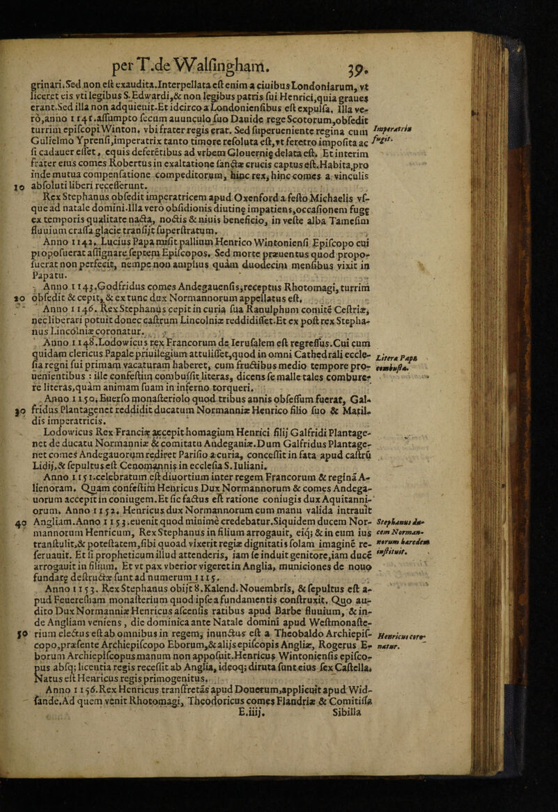 grinarii!>e<l non cli exaudita.Intcrpcllatacft enim a ciuibusLondonlarum, vt licecet cis vti legibus S^Edwardi,& non legibus patris fui Hcnrici,quia graues crant.Sed illa non adquieuit.Et idcircoaLondonicnfibus eft cxpuifa. Illa ve¬ ro,anno I i4r*^umpco fecum auunculoJuoDauidc regeScotorum,obfcdit turrim cpifcopiWinton. vbi frater regis erat. Sed fuperueniente regina cum GulielmoYprenfijimperatrix tanto timore rcfoluta€ft,n feretro impolita ac (i cadauer elfet, equis deferetibus ad vrbem Glcuernig delata eft* Etinterim frater eius comes Robertus in exaltatione (and* crucis captus e(i.Habita,pro inde mutua compenfatione compeditorum, hinc rex^ hinc comes a. vinculis 10 abfoluti liberi receflerunt. • Rex Stephanus obfedit imperatricem apud Oxenford afeftoMiehaells vf- quead natale domini.Illaverooblidionisdiutin^impatiGnSjOCcafioncni fugf ex temporis qualitate nada, nodis & uiuis beneficio, in vcfte alba Tamcfim duuium cralfa glacie tranfi/t fuperftratum. Anno 114?. Lucius Papamrfit pallium HenricoWintonicnfi Epifcopocui piopofuerat affignarejepcem Epifeopos. Sed morte pr*uentos quod propo- fuerat non perfecit, nempe non amplius quam duodecim menfibus vixit in Papatu. * ^ . Anno I i45«Godfriduscomes Andcgauenfisireecptus Rhotomagi,turrim 10 obfedit &cepitj,^6c ex tunc dux Normannorum appellatus eft« ; ' ’ Anno 1146. Rex Stephanus cepit in curia fua Ranulphum comite Ccftri*, nec liberari potuit donec cadruni Lincolnix reddidiffet.Et ex poft rex Stepha¬ nus Lincolnixcoro natur. Anno 1148.Lodowicus rex FrancorumdcIcrufalemeftrcgfdTus.Cuicum quidam clericus Papalcpfiuilejgium attuliflet^quod in omni Cathcdrali eccle- , fia regni fui primam vacaturam haberet, cum frudibus medio tempore pro- ttmhufiJ uenientibus : ille confeftimcombuffit_literas, dicensfemallctales comburcf fe litcras,quam animam fuam in inferno torqueri. Anno 11 jQiBuexfomonafteriolp quod tribus annis obfeflfumfuerat, Gal¬ lo fridusPlantagenctreddiditducaturaNormannixHcqricofilio fuo & Ma^iU dis imperatricis. Lodowicus Rex Franciaf accepit homagiuniHentici fili/GalfridiPIantage- net de ducatu Normanni* & comitatu Aiidcgaui*.Dum Galfridus Plantagc- net comes Andegauorqm rediret Parifio acuria, conceflit in fata apud caftru Lidi/,& fepultuscft Cenonianni^in ecclcfiaS.Iuliani. Anno 11 j I .celebratum cft diuortium inter regem Francorum & regina A- Henoram. Qu^am confeftim Hcnricus Dux Normannorum & comes Andega- uorum accepit in coniugem.Et fic fadus cl^ ratione coniugis dux Aquitanni-' orum. Anno ii 52* Henricus dux Normannorum cum manu valida intrauit 40 Angliam.Anno 115^ .cucnit quod minime credebatur.Siquidem ducem Nor- stefhdnutAit* mannorum Henricum, RexStephanusinfiliumarrogauir, eiqj&incum ius cemtJarman^ tranlbjlit,^: poteftatem,fibi quoad vixerit regi* dignitatis folam imagine re- i»^eAem feruauit. Et Ii propheticum illud attenderis, iam (c induit genitore,iam duce **fi*^'**^* arrogauit in filium. Et vt pax vbcrior vigeret in Anglia, municionesde nouo fundacg defirud* funtad numerunij 11 j. Anno 1155, Rex Stephanus obi/tS.Kalend.Nouembris, &fcpultus cft a- pud Feuerefliam monalterium quod ipfe a fundamentis conftruxit. Quo au¬ dito DuxNormanni* Henricus afcenns ratibus apud Barbe fiuuium, & in¬ de Angliam veniens, dic dominica ante Natale domini apud Wcftmonafte- JO riumeleduscftab omnibus in regem^ inundu-s eft a Thcobaldo Archiepif- uettriemetf* copo,pr*fente Archiepifeopo Eborum,&ali/sepi(copisAngIi*, Rogerus E- borum Archiepifeopusmanum non appoluit.Hcnricus Wintonicnfis epifeor pus abfq; licentia regis receffit ab AngUa, ideoq; diruta funteius fei^Caflclla^ Natus cft Henricus regis primogenitus^ j Anno I i55.Rex Henricus tranffrctasapudDouerum,applicuitapud Wid- fande. Ad quem venit Rhotomagi, Theodoricus comes Flandri* & Comitiffa E.iiij, Sibilla