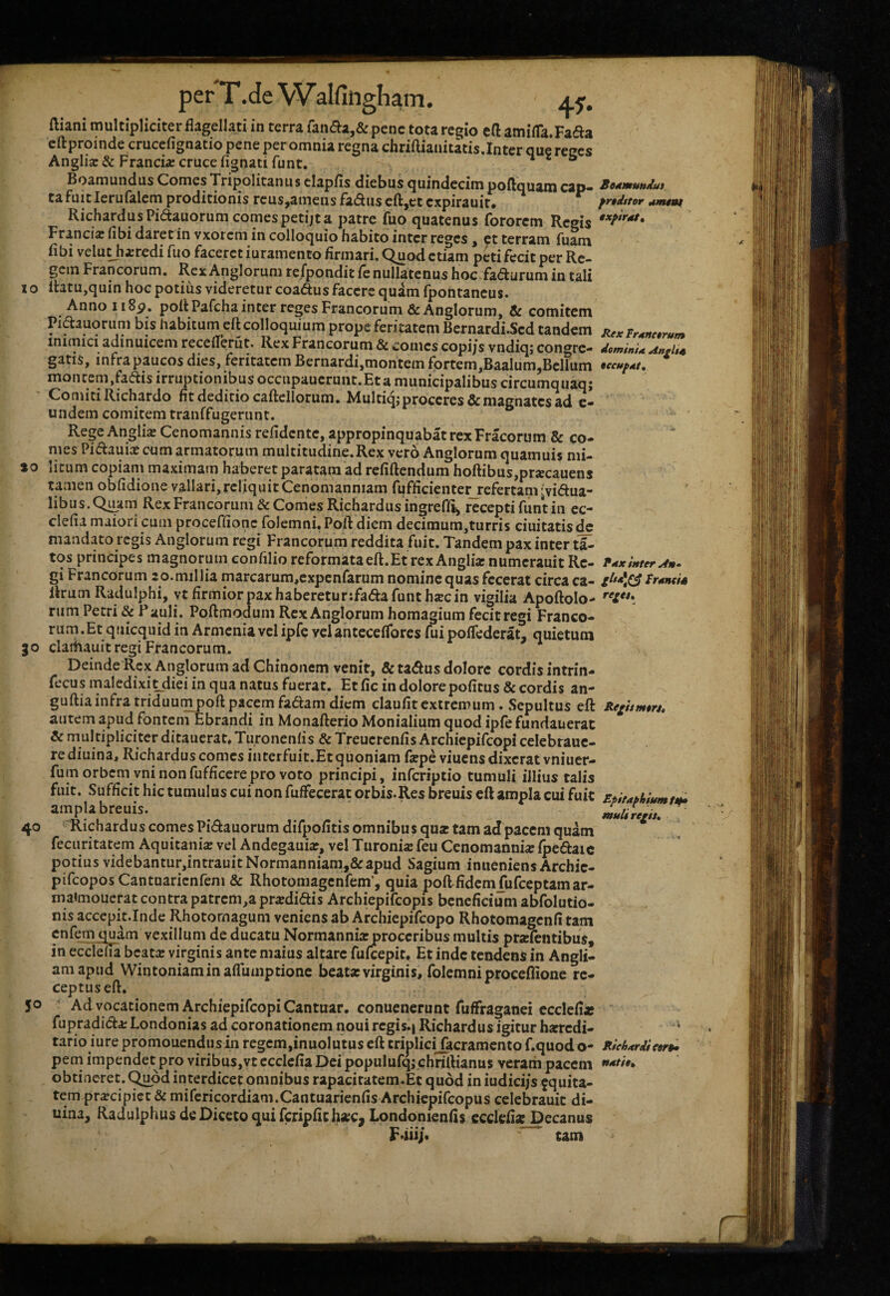 ftiani multipliciter flagellati in terra fanda,& pene tota regio eft amilTa.Fada eftproinde crucefignatio pene per omnia regna chriflianitatis.Inter que reges Anglia:& Franciae cruce fignatifunt, & Boamundus Comes Tripolitanus clapfls diebus quindecim poftquain cap* S«dmuttdui caFuitIerulalem proditionis rcus,amens fadiisen;,et expirauit. frtd$tor RichardusPidauorumcomespetijta patre fuo quatenus fororem Regis Francia; flbi daret in vxorem in colloquio habito inter reges, et terram fuam flbi velu^a:redi fuo faceret iuranienco flrmari. Quod etiam peti fecit per Re¬ gem Francorum. Rex Anglorum refpondit fe nullatenus hoc fadurum in tali I o ll3tu,quin hoc potius videretur coadus facere quam fpontancus. Anno II 8p. poil Pafcha inter reges Francorum &Anglorum, & comitem Pidauorum bis habiturneft colloquium prope feritatem Bernardi.Scd tandem RcxFr^nc.mm inimici adinuicem receflerut. Rex Francorum & comes copi/s vndiq; congre- dominU Anfit^ gatis, infra paucos dies, feritatem Bernardi,montem fortem,Baalum,Bellum ucufAt, moncem.fadis irruptionibus occupauerunt.Eta municipalibus circumquaq; ' Co miti Richardo fit deditio cailellorum. Multiqj proceres & magnates ad c- undem comitem tranffugerunt. Rege Anglia Cenomannis refidente, appropinquabat rex Fracorum & co¬ mes Pidauiaj cum armatorum multitudine.Rex vero Anglorum quamuis nii- »0 licum copiam maximam haberet paratam ad refiftendum hoftibus,prjecauens tamen obfidione vallari,reliquitCenomanniam fufficiente^efertam[vidua¬ libus. Quam Rex Francorum & Comes Richardus ingrefli^ recepti fiint in ec- clefia maiori cum proceffionc folemni. Poft diem decimum,turris ciuitatis de mandato regis Anglorum regi Francorum reddita fuit. Tandem pax inter tl^ tos principes magnorum confilio reformata eft. Et rex Anglia: numerauit Re- inter An- gi Francorum 2 0. millia marcarum,cxpcnfarum nomine quas fecerat circa ca- Fmneis Rrum Radulphi, yt firmior pax haberetur ifadafunthxc in vigilia Apoftolo- rum Petri & ? auli. Poftmodum Rex Anglorum homagium fecit regi Franco¬ rum.Et qtiicquid in Armenia vel ipfc velanteceflbres fui poflederat, quietum 30 clartiauit regi Francorum. Deinde Rex Anglorum ad Chinonem venit, & tadus dolore cordis intrin- fecus maledixi^diei in qua natus fuerat. Et fic in dolorepofitus & cordis an- guftiainfratriduumDofl:pacemfadam diem claufitextremum. Scpultus eft ReiUmeu* autem apud fontenTEbrandi in Monafterio Monialium quod ipfefundauerat & multipliciter ditauerat, Turonenfis & Treuerenfis Archiepifeopi celebraue- rediuina, Richardus comes interfuit.Et quoniam faepeviuensdixeratvniuer- fum orbem vni nonfufficerepro voto principi, inferiptio tumuli illius talis fuit. Sufficit hic tumulus cui non fuffecerat orbis.Res breuis eft ampla cui fuit Epitaphinmtm ampla breuis. ^ ennUre^h, 40 ^Richardus comes Pidauorum difpofitis omnibus qua: tam ad pacem quam fecuritatem Aquitania: vel Andegauia?, vel Turonia: feu Cenomannis l])edaic potius videbantur,intrauitNormanniam,&apud Sagium inueniens Archie- pifeopos Cantuaricnfeni & Rhotomagenfem’, quia poftfidcmfufceptamar- maimouerat contra patrem,apr«didis Archiepifcopis beneficium abfolutio- nis accepit.Inde Rhotornagum veniens ab Archiepifeopo Rhotomagcnfi tam cnfem quam vexillum de ducatu Normanniarproceribus multis pra:fentibus, in ecdefla bcats virginis ante maius altare fufeepit. Et inde tendens in Angli- amapud Wintoniaminaflumptionc beata: virginis, folemni proceflione re¬ ceptus eft. 50 ' Advocationem Archiepifeopi Cantuar. conuenerunt fuffraganei ccclefiaf fupradida: Londonias ad coronationem noui regis.| Richardus igitur harredi- * tario iure promonendus in regcm,inuoIutus eft triplicijacramento f.quod o- Riehxrdicor^ peni impendet pro viribus,vt ecclefia Dei populufqj chrillianus veram pacem ****••* obtineret. C^d interdicet omnibus rapaci ratem.Et quod in iudici/s jquita- tem praecipiet & mifericordiam.Cantuarienfis Archiepifeopus celebrauit di- uina, Radulphus deDicetoquifcripfithac, Londonienfts ecdefla; Decanus Fdiij. tam