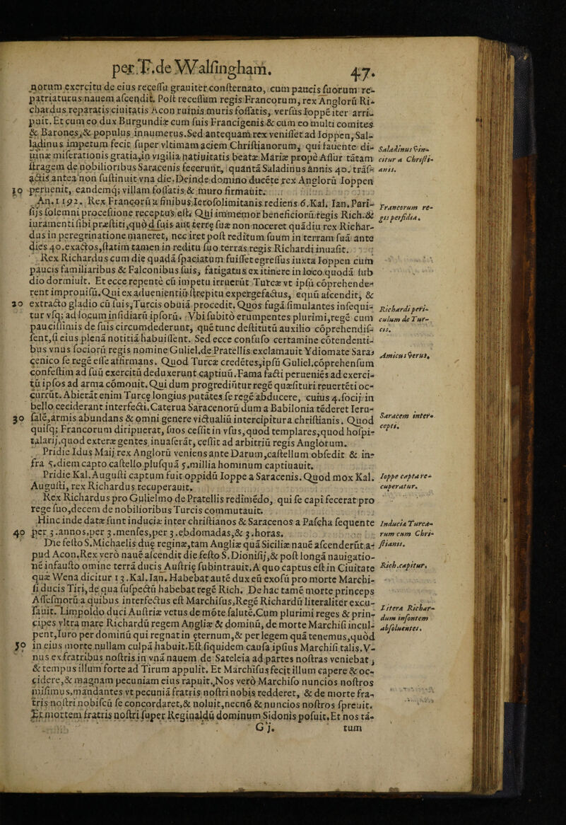 Eioriim exercitu de eius rcce/Tu grauiter confternato, cum pauci^uorum rc‘^ patriaturus nauemafcei^di^ Poli receflum regis Francorum, rex Anglorfi Ri* chaidus repararis ciuit^tis Acon ruinis muris fofTatis, verfiisloppeiter arri¬ puit. Et cum eo dux Burgundii cum fuis Francigenis & cilm eo multi comites & Baronesy^c populus iniuimerus.Sed antequara rex venifletad loppcn, Sal- la^nus impetum fecit fu per vltimam aciem Chriftianorum,! qui iauenre di- uln^ miferationisgratia,in vigilia natiuitatis beati.Marii prope Aflur tatam ilragein de nobilioribus Saracenis feceruiit, quanta Saladinus annis 40. traf^ ^diS antea non fuftiniiit vna die.Deinde domino duceteirex Am?loru loppen Ip pcruenit, eandemq; villam foiratis;& muro firmauit. .. .An*I ip2. Rex Franepruufinibusilerofolimitanis.rcdiens d.Kah Ian*.Pari- fi/s folemniproccOione receptus elR Q^iim-memor bencfiGioru;regis Rich.& juramenti fibi pr^ftiti^quod fnis aut.terr.5fuarnon noceret quadiu rex Richar- dus in peregrinatione maneret, nec iretpoft reditum fuum in terram fua ante dies qo.exadosjftatim tamen in reditu fuo terras.regis Richardi imiafir. Rex Richardus cum die quada ipaciatum fuifletegrelTus iuxta loppen ciim paucis familiaribus & Falconibus fuis, fatigatus ex itinere inloco.quoda kib dio dormiuit. Et ecce rcpenre cu impetu irrucrut Tutcje vt ipfii coprehende-* rent improuifutC^iexaduenienciirRrepitu expergefadus^ equfi afeendir, &: ao extrado gladio cu fuis,Turcisobuia procedit. Quos fugarimulantesinfequi- tur vfqfad lo.cuiTunfidiaru ipforu. Vbi fubito erumpentes plurimi,rege cum pauciflimis de fuis circumdederunt, que tunc deftitutu auxilio coprehendif- fenr,{l cius plena notitia babuidenr. Sed ecce confufo certamine cotendciiti- bus vnus focioru regis nomineGnlicl.dePratellis excIamauitYdiomate Sara^ qenico fe rege eiTeatiirmans. Quod Turese credetes,ipfu Guliel.coprehenfum confeftim ad fufi exercitu deduxerunt captiuu.Fama fadi peruenies ad exerci¬ tu ipfos ad arma comoiiit. Qui dum progrediutur rege qucefituri reuerteti oc* ciirrut. Abierat enim Turc^ longius putates.fercg.e abducere, cunis 4.foci/ in bello ceciderant interfedi.Caterua Saracenoru dum a Babilonia tederet leru- 30 {ale,armis abundans & omni genere vidualiuintercipitura chriftianis. Quod quifq; Francorum diripuerat, fuos ceffit in vfus,quod templares,quod hofpi- talari/.quod extern gentcsjnuafciar, ceffit ad arbitriu regis Anglorum. Pridie Idus Maij rex Angloru veniens ante Darum,caftellum obicdic & inr fra 5«diem capto caftelloplufqua j.millia hominum captiuauit. Pridie Kal.Augufti captum fuir oppidu loppe a Saracenis. C^od mox Kal. Auguiti, rex Richardus recuperauit, Kcx RichardusproGplielmodePrarellisredimedo, quiie capi fecerat pro rege fuojdecem de nobilioribus Tureis commutauic. Hinc inde da,tx funt inducia; inter chriftianos & Saracenos a Pafcha fequente 40 per ^.annos.per 3.menfes,per 3.e,bdomadas,& g.horas. Die fello S.Michaelis diif regin»,tam Anglise qua Sicilia naue afcenderut.a- pud Acon.Rex vero nane afeendit die fefto S. Dionifi/,& poft longa nauigatio- tie infaudo omine terra dncis_Auftri§ fubintrauit. A quo captus ell in Ciuitate qui Wena dicitur 13 .Kal.Ian. Habebat aute dux cu exofii pro morte Marcbi- fi ducis Tirijde qua fufpeau habebar rege Rich. De hac tame morte princeps AfTcfmoru a quibus interfe«5tus eft Marchifus,Rege Richardu literaliter excu- rauit. Limpoldo duci Auftrk vetus de mote falute.Cum plurimi reges & prin¬ cipes vitra mare Richardu regem Anglise & dominu, de morte Marchifiinciil- pentjluro pcrdominuquircgnatin f ternum,& per legem quatenemus,qubd 50 in eius morte nullam culpa habuit.HR.fiquidem caufa ipfius Marchifi talis.V- nu sex fratribus noftrisin vnanauem de Satelcia ad.partes noftras veniebat ^ & tempus illum forte ad Tirum appulit. Et Marchifusfecjt illum capere & oc¬ cidere,& magnam pecuniam cius rapuit.,Nos ver6 Marchifo nuncios noftros mifimus.mandantes vt pecunia fratris, noftri nobis redderet, &de morte fra¬ tris nollri nobifeu fe concordaret,& noluit,necno & nuncios noftros fpreuit. Xtmortem fxatris noftri fuper Rcginaldu dominum Sidonispofuit.Et nos ta- U j, tum Saldilnus citura Chr/fii” artis. Traneorum re- gts fer fidi At Richardi fe\ri~ culum de Tut- CIS. Amicus^eruit Saracem sntef* cepit loppe cAptare- cuberatur, * Irtducia Tured- rum cum Chri- fliants. Rich.capitur. L itera Riehar- dum irtfontem ahfolutntet,