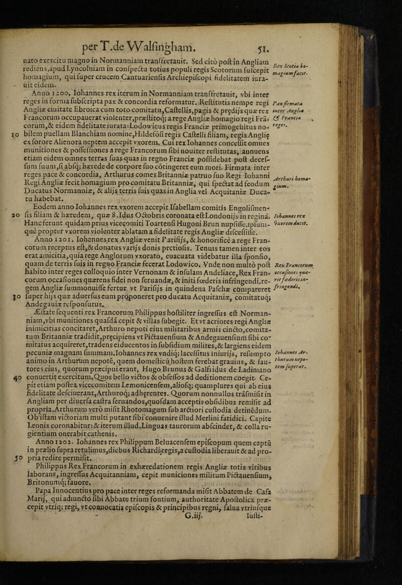 naro exercitu magno in Normanniam tranffretanic. Sed cito poft in Angliain rediens,apud Lyncolniam in confpeaiu totius populi regis Scotorum fulcepit homagium, qui fupercrucem CantuarienfisArchiepifeopi fidelitatem iura- uic eidem. Anno 1200» Iohannes rex iterum in Normanniam tranffretauit, vbi inter reges in forma fubfcripta pax & concordia reformatur, ReiHtutis nempe resi Angli^e ciuitate Ebroicacum toto comitatu,Caftellis,pagis & prgdijsquajrcx Francorum occupauerat violcnter,praflitoq; arege Angliaehomagio regi Fra- corum,& eidem ridclitatciurata:Lodowicus regis Francice primogenitus no-# I O bilem puellam Blanchiam nomine,Hildef6fi regis Caftelli filiam, regis Angli^ ex forqre Alienora neptem accepit vxorem. Cui rex Iohannes conceffit omnes munitiones & pofleffiones a rege Francorum fibi nouiter reftitutas,, annuens etiam eidem omnes terras fuas quas in regno Francia: poffidebat poft decef- funi fuumjfi^bfq; hxrede de corpore fuo cotingeret eum mori. Firmata inter reges pace & concordia, Arthurus comes Britannia; patruo fuo Regi lohanni Regi Anglis fecit homagium pro comitatu Britanni», qui fpedat ad feodum Ducatus Normanni», ^ali/s t^rrisfuisquasin Anglia vel Acquitani» Duca¬ tu habebat. > - • Eodem anno Iohannes rex vxorem accepit Ifabellam comitis Engolifmen- 20 fis filiam & hxredem, qu» 8.Idus Odobris coronata eftLondoni/s in regina. Haneferunt quidam prius vice^omiti Toartenfi Hugoni Brun nupfiire,ipfum- que propter vxorem violenter ablatam a fidelitate regis Angli» dirceflifie. ' Anno 1201. lohannesrex Angli» venit ? arifi/s^ & honorifice a rege Fran¬ corum receptus eft,& donatus vari/s donis pretiofis. Tenuis tamen inter cos erat amicitia,quia rege Anglprumvxorato, euacuata videbatur illa fponfio, quam de terris fui;? in regno Franci» fecerat Lodowico. Vnde non multo poft habito inter reges colloquio inter Vernonam & infulam Andeliace, Rex Fran¬ corum occafiones qu»rens fidei non feruand», & initi fcederis infringendfre- gem Angli» fummonuiife fertur vt Parifijs in quindena Pafch» cOmpareret go fuper hijs qu» adueriuscumprqponerctproducatu Acquicani», comitatuq; Andegaui» refponfurus. ^ iEftate fequenti rex Francorum Philippus hoftilitcr ingrelTus cft Norman- niam,vbi munitiones quafda cepit & villas fubegit. Et vc acriores regi Angli» inimicitias concitaret, Arthuro nepoti eius militaribus_armis cindo,comita- tum Britanni» tradidir,prfcipiens vtPidauenfium & Andegauenfium fibi co¬ mitatus acquireret,tradenseiduccntosin fubfidium milites,& largiens eidem pecuni» magnam fummam,Iohannes rcxvndiqjlaceffitus iniurijs, refumpto animo in Arthurtim nepote, quem domefticujioftem ferebat grauius, & fau¬ tores eius, quorum pr»cipui erant, Hugo Bi unus & Galfiidus de Ladimano 40 conuertit exercitum.Q^os bello vidos & obfefTos ad deditionem coegit. Ce^ pitetiampoftea vicecomitemLcmoniccnfcm,aIiofqj quamplures qui ab cius fidelitate defciuerantjArthuroqj adherentes. Quorum nonnullos trafmifitin Angliam per diuerfa caftra feruandosjquofdam acceptis obfidibus remifit ad propria.Arthurum vero mifit Rhotomagum fub ardiori cuftodia detinedum. Obiftam vidoriam multi putant fibiconuenire illud Merlini fatidici. Capite Leonis coronabitur:&iterum illud.Lingiias taurorum abfeindet, & colla ru¬ gientium onerabiteathenis. ' Anno 1202. Iohannes rex Philippum Beluacenfemcpifcopum quem captu in pr»lio fupra retulimus,diebus Richardiircgis,a cuftodia liberauit & ad pro- 5® priaredire permifit, ' - Philippus Rex Francorum in exh»redationem regis Angli» totis viribus laborans, ingreffus Acquitanniam, cepit municiones militum Pidauenfium, Britonurtiq; fauore. Papa In nocentius pro pacc inter reges reformanda mifit Abbatem dc Cafa Marij, quiadiundofibi Abbate trium fontium, authoritate Apoftolica pr»- cepitytriqj regi, vtcooiiocatisepifeopis &principibusregni, falua vtriufquc G.ii/. lufti- Rex Scoti* k»- faett- Faxfirmati* inter ^-ingha ^ Ftantt* reges. Artkuri homa¬ gium. Iohannes rex Exorem ducit. Rex Trancorun» occafiones idua¬ nt foederis in¬ fringendi^ Iohannes Ar- thurum nepo¬ tem fuper at.